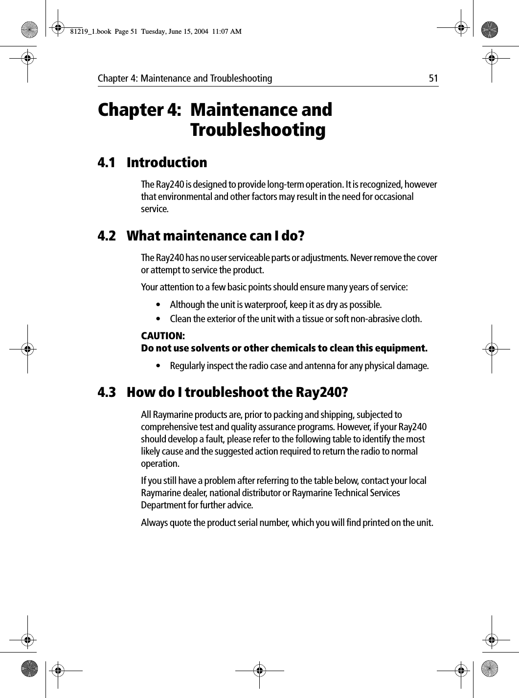 Chapter 4: Maintenance and Troubleshooting 51Chapter 4: Maintenance and Troubleshooting4.1 IntroductionThe Ray240 is designed to provide long-term operation. It is recognized, however that environmental and other factors may result in the need for occasional service.4.2 What maintenance can I do?The Ray240 has no user serviceable parts or adjustments. Never remove the cover or attempt to service the product.Your attention to a few basic points should ensure many years of service:• Although the unit is waterproof, keep it as dry as possible.• Clean the exterior of the unit with a tissue or soft non-abrasive cloth.CAUTION:  Do not use solvents or other chemicals to clean this equipment.• Regularly inspect the radio case and antenna for any physical damage.4.3 How do I troubleshoot the Ray240?All Raymarine products are, prior to packing and shipping, subjected to comprehensive test and quality assurance programs. However, if your Ray240 should develop a fault, please refer to the following table to identify the most likely cause and the suggested action required to return the radio to normal operation.If you still have a problem after referring to the table below, contact your local Raymarine dealer, national distributor or Raymarine Technical Services Department for further advice.Always quote the product serial number, which you will find printed on the unit.81219_1.book  Page 51  Tuesday, June 15, 2004  11:07 AM