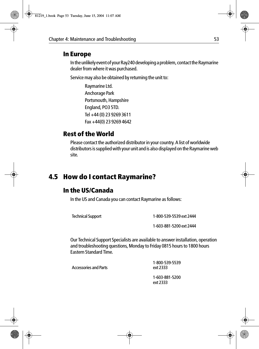 Chapter 4: Maintenance and Troubleshooting 53In EuropeIn the unlikely event of your Ray240 developing a problem, contact the Raymarine dealer from where it was purchased.Service may also be obtained by returning the unit to:Raymarine Ltd.Anchorage ParkPortsmouth, HampshireEngland, PO3 5TD.Tel +44 (0) 23 9269 3611Fax +44(0) 23 9269 4642Rest of the WorldPlease contact the authorized distributor in your country. A list of worldwide distributors is supplied with your unit and is also displayed on the Raymarine web site.4.5 How do I contact Raymarine?In the US/CanadaIn the US and Canada you can contact Raymarine as follows:Our Technical Support Specialists are available to answer installation, operation and troubleshooting questions, Monday to Friday 0815 hours to 1800 hours Eastern Standard Time.Technical Support 1-800-539-5539 ext 24441-603-881-5200 ext 2444Accessories and Parts1-800-539-5539 ext 23331-603-881-5200 ext 233381219_1.book  Page 53  Tuesday, June 15, 2004  11:07 AM