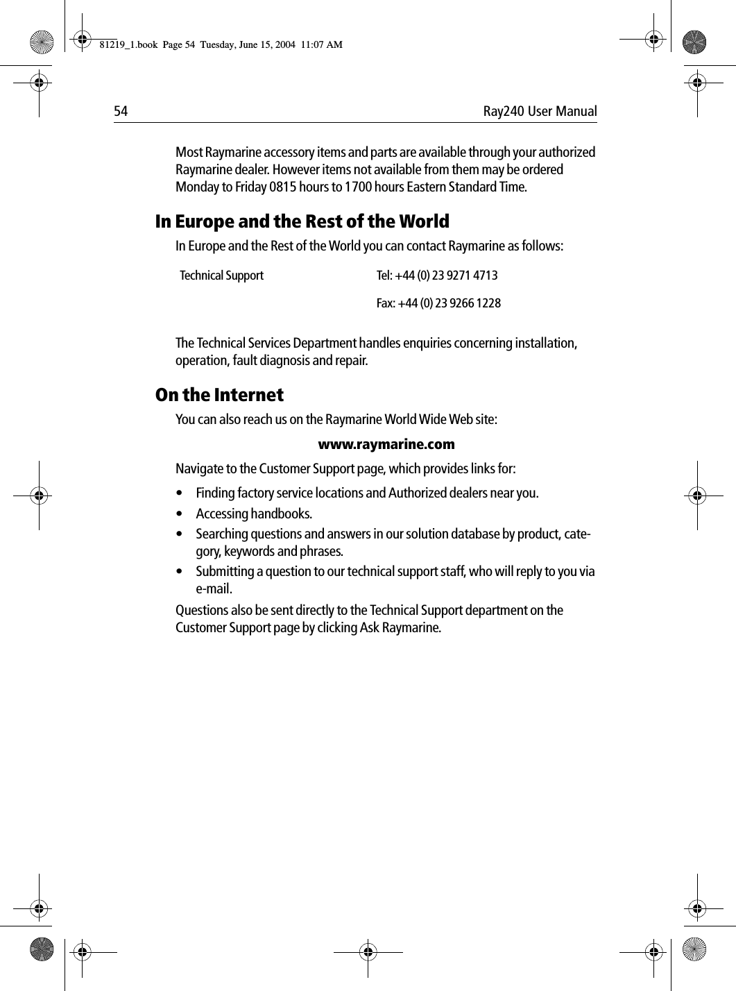 54 Ray240 User ManualMost Raymarine accessory items and parts are available through your authorized Raymarine dealer. However items not available from them may be ordered Monday to Friday 0815 hours to 1700 hours Eastern Standard Time.In Europe and the Rest of the WorldIn Europe and the Rest of the World you can contact Raymarine as follows:The Technical Services Department handles enquiries concerning installation, operation, fault diagnosis and repair.On the InternetYou can also reach us on the Raymarine World Wide Web site:www.raymarine.comNavigate to the Customer Support page, which provides links for:• Finding factory service locations and Authorized dealers near you.• Accessing handbooks.• Searching questions and answers in our solution database by product, cate-gory, keywords and phrases.• Submitting a question to our technical support staff, who will reply to you via e-mail.Questions also be sent directly to the Technical Support department on the Customer Support page by clicking Ask Raymarine.Technical Support Tel: +44 (0) 23 9271 4713Fax: +44 (0) 23 9266 122881219_1.book  Page 54  Tuesday, June 15, 2004  11:07 AM