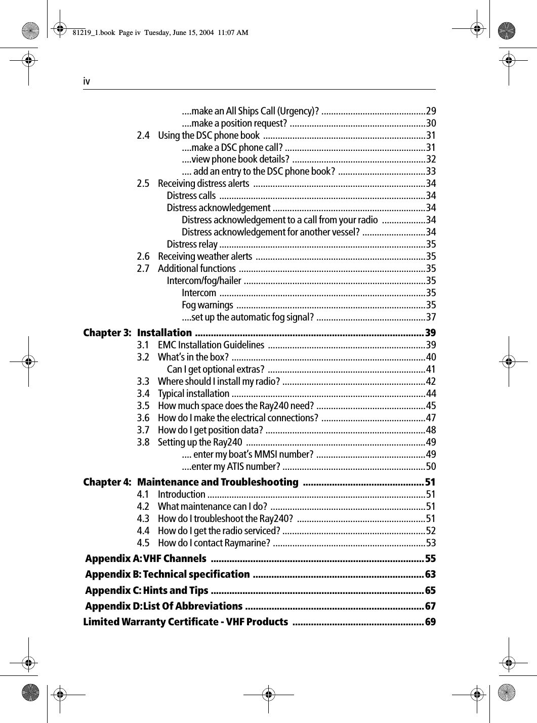 iv  ....make an All Ships Call (Urgency)? ...........................................29....make a position request? ........................................................302.4 Using the DSC phone book  ...................................................................31....make a DSC phone call? ..........................................................31....view phone book details? .......................................................32.... add an entry to the DSC phone book? ....................................332.5 Receiving distress alerts  .......................................................................34Distress calls  .....................................................................................34Distress acknowledgement ...............................................................34Distress acknowledgement to a call from your radio  ..................34Distress acknowledgement for another vessel? ..........................34Distress relay .....................................................................................352.6 Receiving weather alerts  ......................................................................352.7 Additional functions .............................................................................35Intercom/fog/hailer ...........................................................................35Intercom .....................................................................................35Fog warnings  ..............................................................................35....set up the automatic fog signal? .............................................37Chapter 3: Installation .......................................................................................393.1 EMC Installation Guidelines  .................................................................393.2 What’s in the box? ................................................................................40Can I get optional extras?  .................................................................413.3 Where should I install my radio? ...........................................................423.4 Typical installation ................................................................................443.5 How much space does the Ray240 need? .............................................453.6 How do I make the electrical connections? ...........................................473.7 How do I get position data? ..................................................................483.8 Setting up the Ray240  ..........................................................................49.... enter my boat’s MMSI number? .............................................49....enter my ATIS number? ...........................................................50Chapter 4: Maintenance and Troubleshooting  ..............................................514.1 Introduction ..........................................................................................514.2 What maintenance can I do? ................................................................514.3 How do I troubleshoot the Ray240?  .....................................................514.4 How do I get the radio serviced? ...........................................................524.5 How do I contact Raymarine? ...............................................................53 Appendix A:VHF Channels  .................................................................................55 Appendix B:Technical specification .................................................................63 Appendix C: Hints and Tips .................................................................................65 Appendix D:List Of Abbreviations ....................................................................67Limited Warranty Certificate - VHF Products  ..................................................6981219_1.book  Page iv  Tuesday, June 15, 2004  11:07 AM