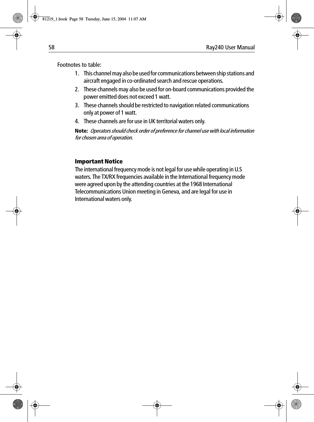 58 Ray240 User ManualFootnotes to table:1. This channel may also be used for communications between ship stations and aircraft engaged in co-ordinated search and rescue operations. 2. These channels may also be used for on-board communications provided the power emitted does not exceed 1 watt.3. These channels should be restricted to navigation related communications only at power of 1 watt.4. These channels are for use in UK territorial waters only.Note:  Operators should check order of preference for channel use with local information for chosen area of operation.Important NoticeThe international frequency mode is not legal for use while operating in U.S waters. The TX/RX frequencies available in the International frequency mode were agreed upon by the attending countries at the 1968 International Telecommunications Union meeting in Geneva, and are legal for use in International waters only.81219_1.book  Page 58  Tuesday, June 15, 2004  11:07 AM