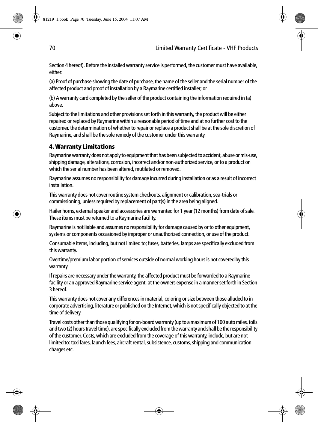 70 Limited Warranty Certificate - VHF ProductsSection 4 hereof). Before the installed warranty service is performed, the customer must have available, either:(a) Proof of purchase showing the date of purchase, the name of the seller and the serial number of the affected product and proof of installation by a Raymarine certified installer; or(b) A warranty card completed by the seller of the product containing the information required in (a) above.Subject to the limitations and other provisions set forth in this warranty, the product will be either repaired or replaced by Raymarine within a reasonable period of time and at no further cost to the customer. the determination of whether to repair or replace a product shall be at the sole discretion of Raymarine, and shall be the sole remedy of the customer under this warranty.4. Warranty LimitationsRaymarine warranty does not apply to equipment that has been subjected to accident, abuse or mis-use, shipping damage, alterations, corrosion, incorrect and/or non-authorized service, or to a product on which the serial number has been altered, mutilated or removed.Raymarine assumes no responsibility for damage incurred during installation or as a result of incorrect installation.This warranty does not cover routine system checkouts, alignment or calibration, sea-trials or commissioning, unless required by replacement of part(s) in the area being aligned.Hailer horns, external speaker and accessories are warranted for 1 year (12 months) from date of sale. These items must be returned to a Raymarine facility.Raymarine is not liable and assumes no responsibility for damage caused by or to other equipment, systems or components occasioned by improper or unauthorized connection, or use of the product.Consumable items, including, but not limited to; fuses, batteries, lamps are specifically excluded from this warranty.Overtime/premium labor portion of services outside of normal working hours is not covered by this warranty.If repairs are necessary under the warranty, the affected product must be forwarded to a Raymarine facility or an approved Raymarine service agent, at the owners expense in a manner set forth in Section 3 hereof.This warranty does not cover any differences in material, coloring or size between those alluded to in corporate advertising, literature or published on the Internet, which is not specifically objected to at the time of delivery.Travel costs other than those qualifying for on-board warranty (up to a maximum of 100 auto miles, tolls and two (2) hours travel time), are specifically excluded from the warranty and shall be the responsibility of the customer. Costs, which are excluded from the coverage of this warranty, include, but are not limited to: taxi fares, launch fees, aircraft rental, subsistence, customs, shipping and communication charges etc.81219_1.book  Page 70  Tuesday, June 15, 2004  11:07 AM
