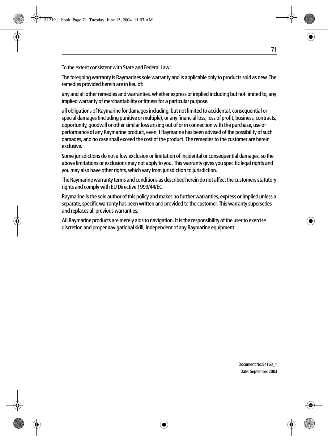  71To the extent consistent with State and Federal Law:The foregoing warranty is Raymarines sole warranty and is applicable only to products sold as new. The remedies provided herein are in lieu of:any and all other remedies and warranties, whether express or implied including but not limited to, any implied warranty of merchantability or fitness for a particular purpose.all obligations of Raymarine for damages including, but not limited to accidental, consequential or special damages (including punitive or multiple), or any financial loss, loss of profit, business, contracts, opportunity, goodwill or other similar loss arising out of or in connection with the purchase, use or performance of any Raymarine product, even if Raymarine has been advised of the possibility of such damages, and no case shall exceed the cost of the product. The remedies to the customer are herein exclusive.Some jurisdictions do not allow exclusion or limitation of incidental or consequential damages, so the above limitations or exclusions may not apply to you. This warranty gives you specific legal rights and you may also have other rights, which vary from jurisdiction to jurisdiction.The Raymarine warranty terms and conditions as described herein do not affect the customers statutory rights and comply with EU Directive 1999/44/EC.Raymarine is the sole author of this policy and makes no further warranties, express or implied unless a separate, specific warranty has been written and provided to the customer. This warranty supersedes and replaces all previous warranties.All Raymarine products are merely aids to navigation. It is the responsibility of the user to exercise discretion and proper navigational skill, independent of any Raymarine equipment.Document No:84163_1Date: September 200381219_1.book  Page 71  Tuesday, June 15, 2004  11:07 AM