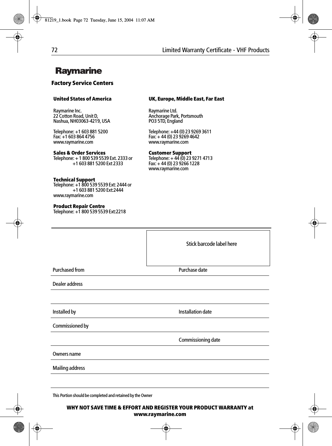 72 Limited Warranty Certificate - VHF Products             Factory Service Centers             United States of America UK, Europe, Middle East, Far EastRaymarine Inc.22 Cotton Road, Unit D,Nashua, NH03063-4219, USATelephone: +1 603 881 5200Fax: +1 603 864 4756www.raymarine.comRaymarine Ltd.Anchorage Park, PortsmouthPO3 5TD, EnglandTelephone: +44 (0) 23 9269 3611Fax: + 44 (0) 23 9269 4642www.raymarine.comSales &amp; Order ServicesTelephone: + 1 800 539 5539 Ext. 2333 or +1 603 881 5200 Ext 2333Customer SupportTelephone: + 44 (0) 23 9271 4713Fax: + 44 (0) 23 9266 1228www.raymarine.comTechnical SupportTelephone: +1 800 539 5539 Ext: 2444 or+1 603 881 5200 Ext:2444www.raymarine.comProduct Repair CentreTelephone: +1 800 539 5539 Ext:2218             Purchased from Purchase dateDealer addressInstalled by Installation dateCommissioned byCommissioning dateOwners nameMailing addressThis Portion should be completed and retained by the OwnerWHY NOT SAVE TIME &amp; EFFORT AND REGISTER YOUR PRODUCT WARRANTY atwww.raymarine.comStick barcode label here81219_1.book  Page 72  Tuesday, June 15, 2004  11:07 AM