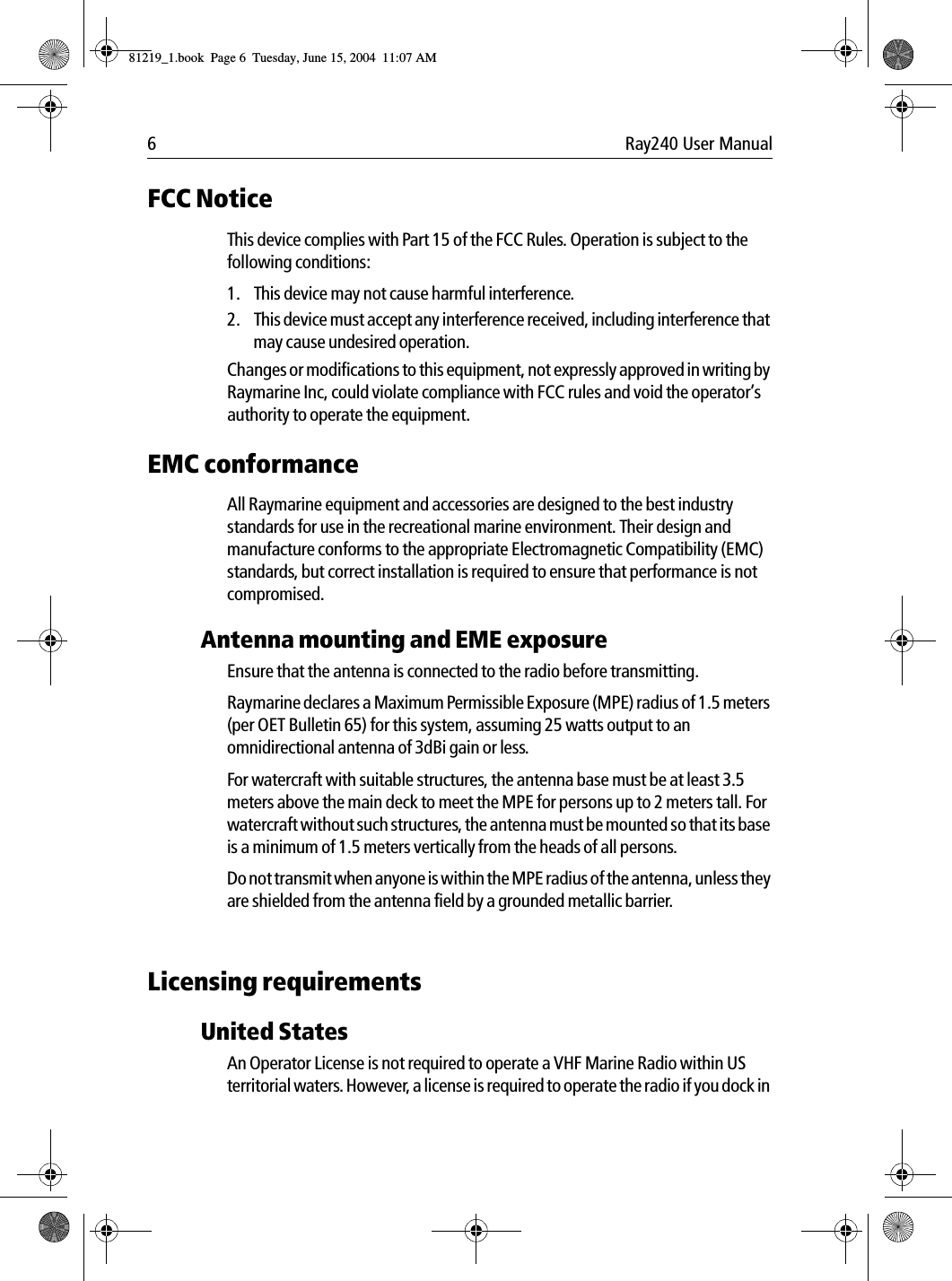 6 Ray240 User ManualFCC NoticeThis device complies with Part 15 of the FCC Rules. Operation is subject to the following conditions: 1. This device may not cause harmful interference. 2. This device must accept any interference received, including interference that may cause undesired operation.Changes or modifications to this equipment, not expressly approved in writing by Raymarine Inc, could violate compliance with FCC rules and void the operator’s authority to operate the equipment.EMC conformanceAll Raymarine equipment and accessories are designed to the best industry standards for use in the recreational marine environment. Their design and manufacture conforms to the appropriate Electromagnetic Compatibility (EMC) standards, but correct installation is required to ensure that performance is not compromised.Antenna mounting and EME exposureEnsure that the antenna is connected to the radio before transmitting.Raymarine declares a Maximum Permissible Exposure (MPE) radius of 1.5 meters (per OET Bulletin 65) for this system, assuming 25 watts output to an omnidirectional antenna of 3dBi gain or less.For watercraft with suitable structures, the antenna base must be at least 3.5 meters above the main deck to meet the MPE for persons up to 2 meters tall. For watercraft without such structures, the antenna must be mounted so that its base is a minimum of 1.5 meters vertically from the heads of all persons.Do not transmit when anyone is within the MPE radius of the antenna, unless they are shielded from the antenna field by a grounded metallic barrier.Licensing requirementsUnited StatesAn Operator License is not required to operate a VHF Marine Radio within US territorial waters. However, a license is required to operate the radio if you dock in 81219_1.book  Page 6  Tuesday, June 15, 2004  11:07 AM