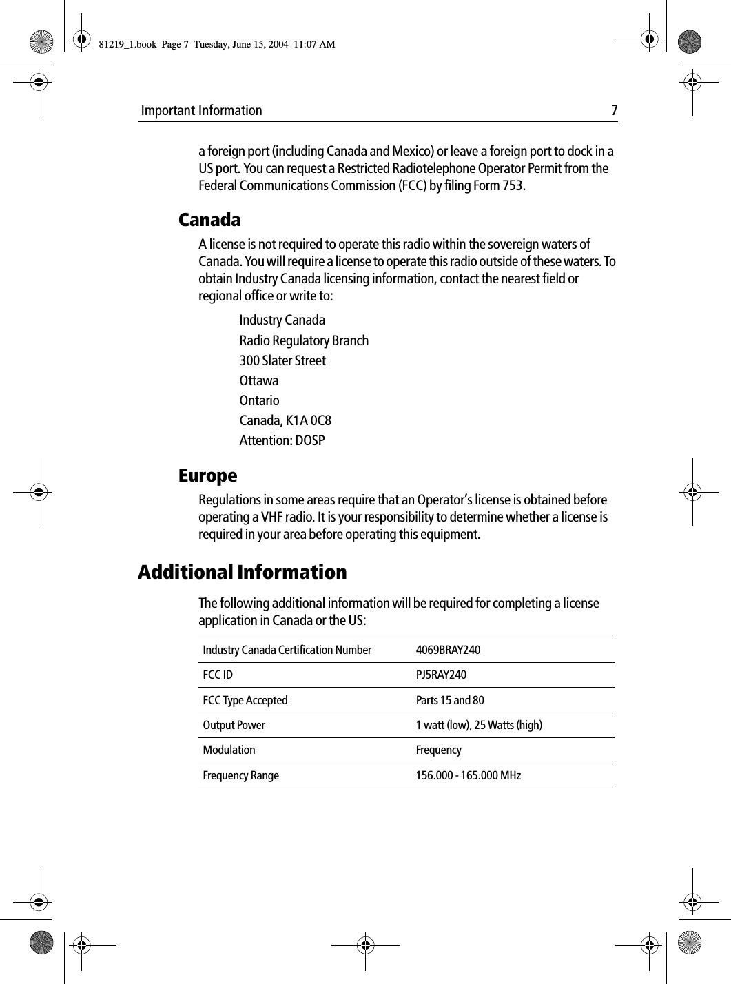  Important Information 7a foreign port (including Canada and Mexico) or leave a foreign port to dock in a US port. You can request a Restricted Radiotelephone Operator Permit from the Federal Communications Commission (FCC) by filing Form 753.CanadaA license is not required to operate this radio within the sovereign waters of Canada. You will require a license to operate this radio outside of these waters. To obtain Industry Canada licensing information, contact the nearest field or regional office or write to:Industry CanadaRadio Regulatory Branch300 Slater StreetOttawaOntarioCanada, K1A 0C8Attention: DOSPEuropeRegulations in some areas require that an Operator’s license is obtained before operating a VHF radio. It is your responsibility to determine whether a license is required in your area before operating this equipment.Additional InformationThe following additional information will be required for completing a license application in Canada or the US:Industry Canada Certification Number 4069BRAY240FCC ID PJ5RAY240FCC Type Accepted Parts 15 and 80Output Power 1 watt (low), 25 Watts (high)Modulation FrequencyFrequency Range 156.000 - 165.000 MHz81219_1.book  Page 7  Tuesday, June 15, 2004  11:07 AM