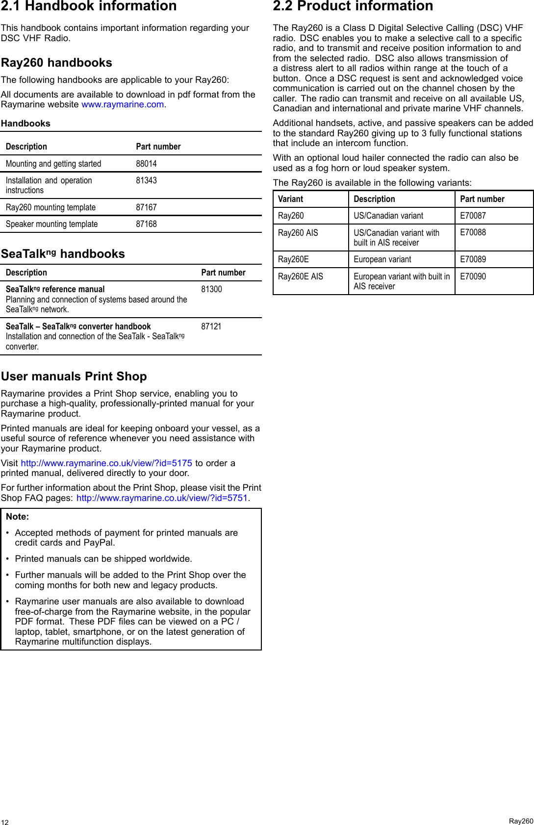 2.1HandbookinformationThishandbookcontainsimportantinformationregardingyourDSCVHFRadio.Ray260handbooksThefollowinghandbooksareapplicabletoyourRay260:AlldocumentsareavailabletodownloadinpdfformatfromtheRaymarinewebsitewww.raymarine.com.HandbooksDescriptionPartnumberMountingandgettingstarted88014Installationandoperationinstructions81343Ray260mountingtemplate87167Speakermountingtemplate87168SeaTalknghandbooksDescriptionPartnumberSeaTalkngreferencemanualPlanningandconnectionofsystemsbasedaroundtheSeaTalkngnetwork.81300SeaTalk–SeaTalkngconverterhandbookInstallationandconnectionoftheSeaTalk-SeaTalkngconverter.87121UsermanualsPrintShopRaymarineprovidesaPrintShopservice,enablingyoutopurchaseahigh-quality,professionally-printedmanualforyourRaymarineproduct.Printedmanualsareidealforkeepingonboardyourvessel,asausefulsourceofreferencewheneveryouneedassistancewithyourRaymarineproduct.Visithttp://www.raymarine.co.uk/view/?id=5175toorderaprintedmanual,delivereddirectlytoyourdoor.ForfurtherinformationaboutthePrintShop,pleasevisitthePrintShopFAQpages:http://www.raymarine.co.uk/view/?id=5751.Note:•AcceptedmethodsofpaymentforprintedmanualsarecreditcardsandPayPal.•Printedmanualscanbeshippedworldwide.•FurthermanualswillbeaddedtothePrintShopoverthecomingmonthsforbothnewandlegacyproducts.•Raymarineusermanualsarealsoavailabletodownloadfree-of-chargefromtheRaymarinewebsite,inthepopularPDFformat.ThesePDFlescanbeviewedonaPC/laptop,tablet,smartphone,oronthelatestgenerationofRaymarinemultifunctiondisplays.2.2ProductinformationTheRay260isaClassDDigitalSelectiveCalling(DSC)VHFradio.DSCenablesyoutomakeaselectivecalltoaspecicradio,andtotransmitandreceivepositioninformationtoandfromtheselectedradio.DSCalsoallowstransmissionofadistressalerttoallradioswithinrangeatthetouchofabutton.OnceaDSCrequestissentandacknowledgedvoicecommunicationiscarriedoutonthechannelchosenbythecaller.TheradiocantransmitandreceiveonallavailableUS,CanadianandinternationalandprivatemarineVHFchannels.Additionalhandsets,active,andpassivespeakerscanbeaddedtothestandardRay260givingupto3fullyfunctionalstationsthatincludeanintercomfunction.Withanoptionalloudhailerconnectedtheradiocanalsobeusedasafoghornorloudspeakersystem.TheRay260isavailableinthefollowingvariants:VariantDescriptionPartnumberRay260US/CanadianvariantE70087Ray260AISUS/CanadianvariantwithbuiltinAISreceiverE70088Ray260EEuropeanvariantE70089Ray260EAISEuropeanvariantwithbuiltinAISreceiverE7009012Ray260