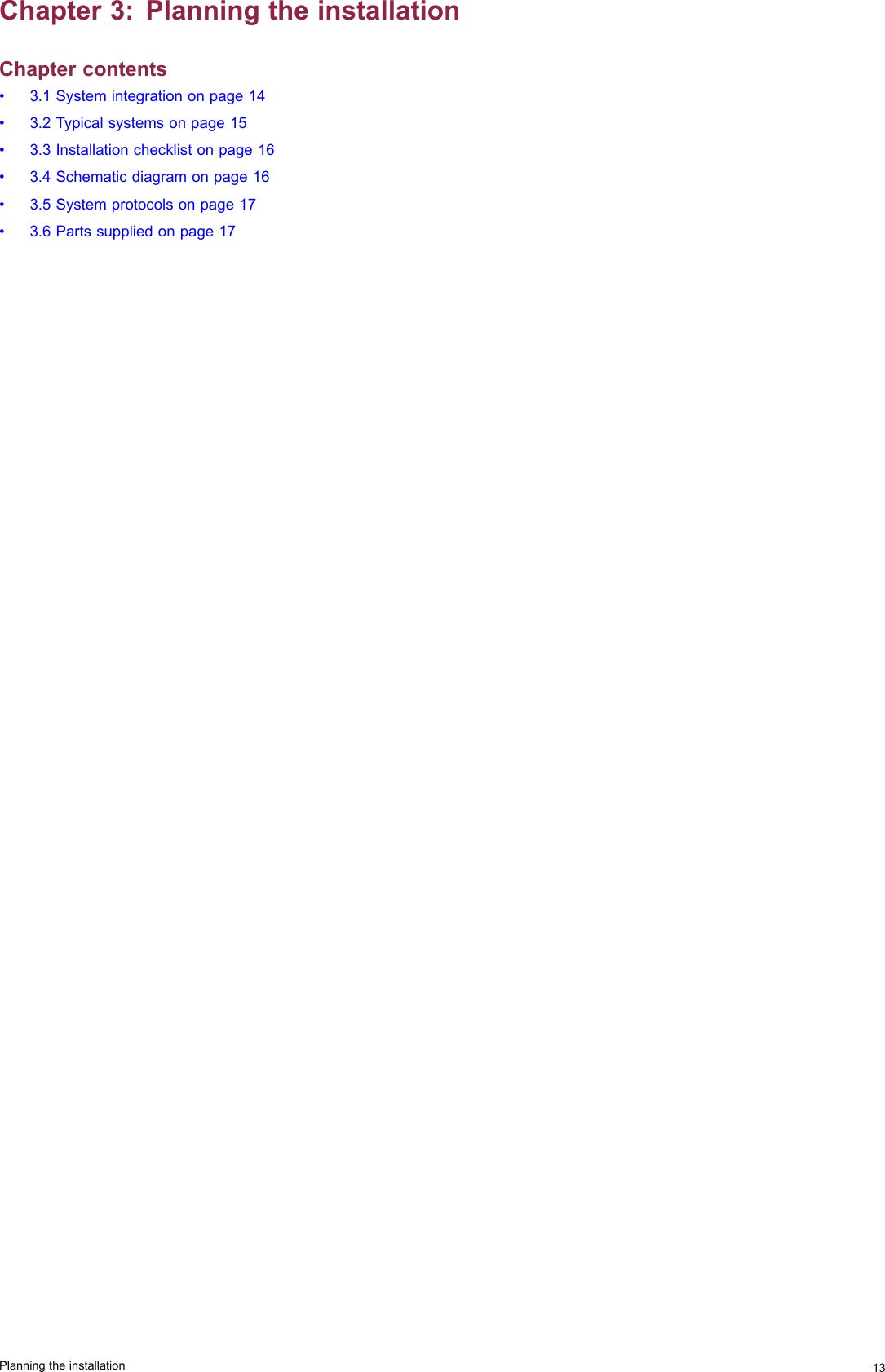 Chapter3:PlanningtheinstallationChaptercontents•3.1Systemintegrationonpage14•3.2Typicalsystemsonpage15•3.3Installationchecklistonpage16•3.4Schematicdiagramonpage16•3.5Systemprotocolsonpage17•3.6Partssuppliedonpage17Planningtheinstallation13