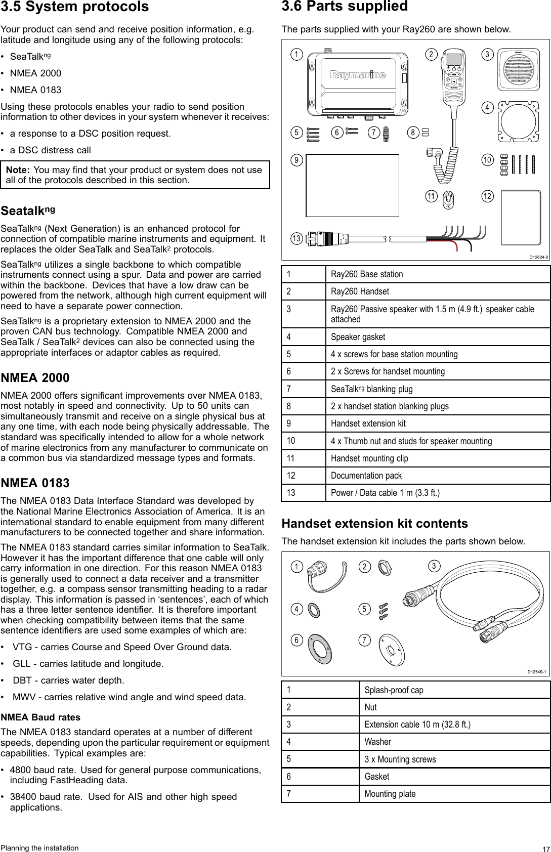 3.5SystemprotocolsYourproductcansendandreceivepositioninformation,e.g.latitudeandlongitudeusinganyofthefollowingprotocols:•SeaT alkng•NMEA2000•NMEA0183Usingtheseprotocolsenablesyourradiotosendpositioninformationtootherdevicesinyoursystemwheneveritreceives:•aresponsetoaDSCpositionrequest.•aDSCdistresscallNote:Y oumayndthatyourproductorsystemdoesnotusealloftheprotocolsdescribedinthissection.SeatalkngSeaTalkng(NextGeneration)isanenhancedprotocolforconnectionofcompatiblemarineinstrumentsandequipment.ItreplacestheolderSeaT alkandSeaT alk2protocols.SeaTalkngutilizesasinglebackbonetowhichcompatibleinstrumentsconnectusingaspur.Dataandpowerarecarriedwithinthebackbone.Devicesthathavealowdrawcanbepoweredfromthenetwork,althoughhighcurrentequipmentwillneedtohaveaseparatepowerconnection.SeaTalkngisaproprietaryextensiontoNMEA2000andtheprovenCANbustechnology.CompatibleNMEA2000andSeaTalk/SeaT alk2devicescanalsobeconnectedusingtheappropriateinterfacesoradaptorcablesasrequired.NMEA2000NMEA2000offerssignicantimprovementsoverNMEA0183,mostnotablyinspeedandconnectivity.Upto50unitscansimultaneouslytransmitandreceiveonasinglephysicalbusatanyonetime,witheachnodebeingphysicallyaddressable.Thestandardwasspecicallyintendedtoallowforawholenetworkofmarineelectronicsfromanymanufacturertocommunicateonacommonbusviastandardizedmessagetypesandformats.NMEA0183TheNMEA0183DataInterfaceStandardwasdevelopedbytheNationalMarineElectronicsAssociationofAmerica.Itisaninternationalstandardtoenableequipmentfrommanydifferentmanufacturerstobeconnectedtogetherandshareinformation.TheNMEA0183standardcarriessimilarinformationtoSeaT alk.Howeverithastheimportantdifferencethatonecablewillonlycarryinformationinonedirection.ForthisreasonNMEA0183isgenerallyusedtoconnectadatareceiverandatransmittertogether,e.g.acompasssensortransmittingheadingtoaradardisplay.Thisinformationispassedin‘sentences’,eachofwhichhasathreelettersentenceidentier.Itisthereforeimportantwhencheckingcompatibilitybetweenitemsthatthesamesentenceidentiersareusedsomeexamplesofwhichare:•VTG-carriesCourseandSpeedOverGrounddata.•GLL-carrieslatitudeandlongitude.•DBT-carrieswaterdepth.•MWV-carriesrelativewindangleandwindspeeddata.NMEABaudratesTheNMEA0183standardoperatesatanumberofdifferentspeeds,dependingupontheparticularrequirementorequipmentcapabilities.Typicalexamplesare:•4800baudrate.Usedforgeneralpurposecommunications,includingFastHeadingdata.•38400baudrate.UsedforAISandotherhighspeedapplications.3.6PartssuppliedThepartssuppliedwithyourRay260areshownbelow.0015913678211341012D12624-21Ray260Basestation2Ray260Handset3Ray260Passivespeakerwith1.5m(4.9ft.)speakercableattached4Speakergasket54xscrewsforbasestationmounting62xScrewsforhandsetmounting7SeaTalkngblankingplug82xhandsetstationblankingplugs9Handsetextensionkit104xThumbnutandstudsforspeakermounting11Handsetmountingclip12Documentationpack13Power/Datacable1m(3.3ft.)HandsetextensionkitcontentsThehandsetextensionkitincludesthepartsshownbelow.1456732D12649-11Splash-proofcap2Nut3Extensioncable10m(32.8ft.)4Washer53xMountingscrews6Gasket7MountingplatePlanningtheinstallation17