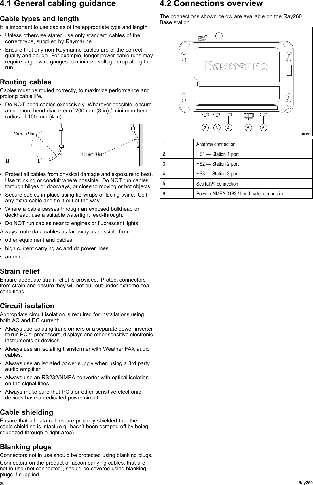 4.1GeneralcablingguidanceCabletypesandlengthItisimportanttousecablesoftheappropriatetypeandlength•Unlessotherwisestateduseonlystandardcablesofthecorrecttype,suppliedbyRaymarine.•Ensurethatanynon-Raymarinecablesareofthecorrectqualityandgauge.Forexample,longerpowercablerunsmayrequirelargerwiregaugestominimizevoltagedropalongtherun.RoutingcablesCablesmustberoutedcorrectly,tomaximizeperformanceandprolongcablelife.•DoNOTbendcablesexcessively.Whereverpossible,ensureaminimumbenddiameterof200mm(8in)/minimumbendradiusof100mm(4in).100 mm (4 in)200 mm (8 in)•Protectallcablesfromphysicaldamageandexposuretoheat.Usetrunkingorconduitwherepossible.DoNOTruncablesthroughbilgesordoorways,orclosetomovingorhotobjects.•Securecablesinplaceusingtie-wrapsorlacingtwine.Coilanyextracableandtieitoutoftheway.•Whereacablepassesthroughanexposedbulkheadordeckhead,useasuitablewatertightfeed-through.•DoNOTruncablesneartoenginesoruorescentlights.Alwaysroutedatacablesasfarawayaspossiblefrom:•otherequipmentandcables,•highcurrentcarryingacanddcpowerlines,•antennae.StrainreliefEnsureadequatestrainreliefisprovided.Protectconnectorsfromstrainandensuretheywillnotpulloutunderextremeseaconditions.CircuitisolationAppropriatecircuitisolationisrequiredforinstallationsusingbothACandDCcurrent:•Alwaysuseisolatingtransformersoraseparatepower-invertertorunPC’s,processors,displaysandothersensitiveelectronicinstrumentsordevices.•AlwaysuseanisolatingtransformerwithWeatherFAXaudiocables.•Alwaysuseanisolatedpowersupplywhenusinga3rdpartyaudioamplier.•AlwaysuseanRS232/NMEAconverterwithopticalisolationonthesignallines.•AlwaysmakesurethatPC’sorothersensitiveelectronicdeviceshaveadedicatedpowercircuit.CableshieldingEnsurethatalldatacablesareproperlyshieldedthatthecableshieldingisintact(e.g.hasn’tbeenscrapedoffbybeingsqueezedthroughatightarea).BlankingplugsConnectorsnotinuseshouldbeprotectedusingblankingplugs.Connectorsontheproductoraccompanyingcables,thatarenotinuse(notconnected),shouldbecoveredusingblankingplugsifsupplied.4.2ConnectionsoverviewTheconnectionsshownbelowareavailableontheRay260Basestation.234561D12812-11Antennaconnection2HS1—Station1port3HS2—Station2port4HS3—Station3port5SeaTalkngconnection6Power/NMEA0183/Loudhailerconnection20Ray260