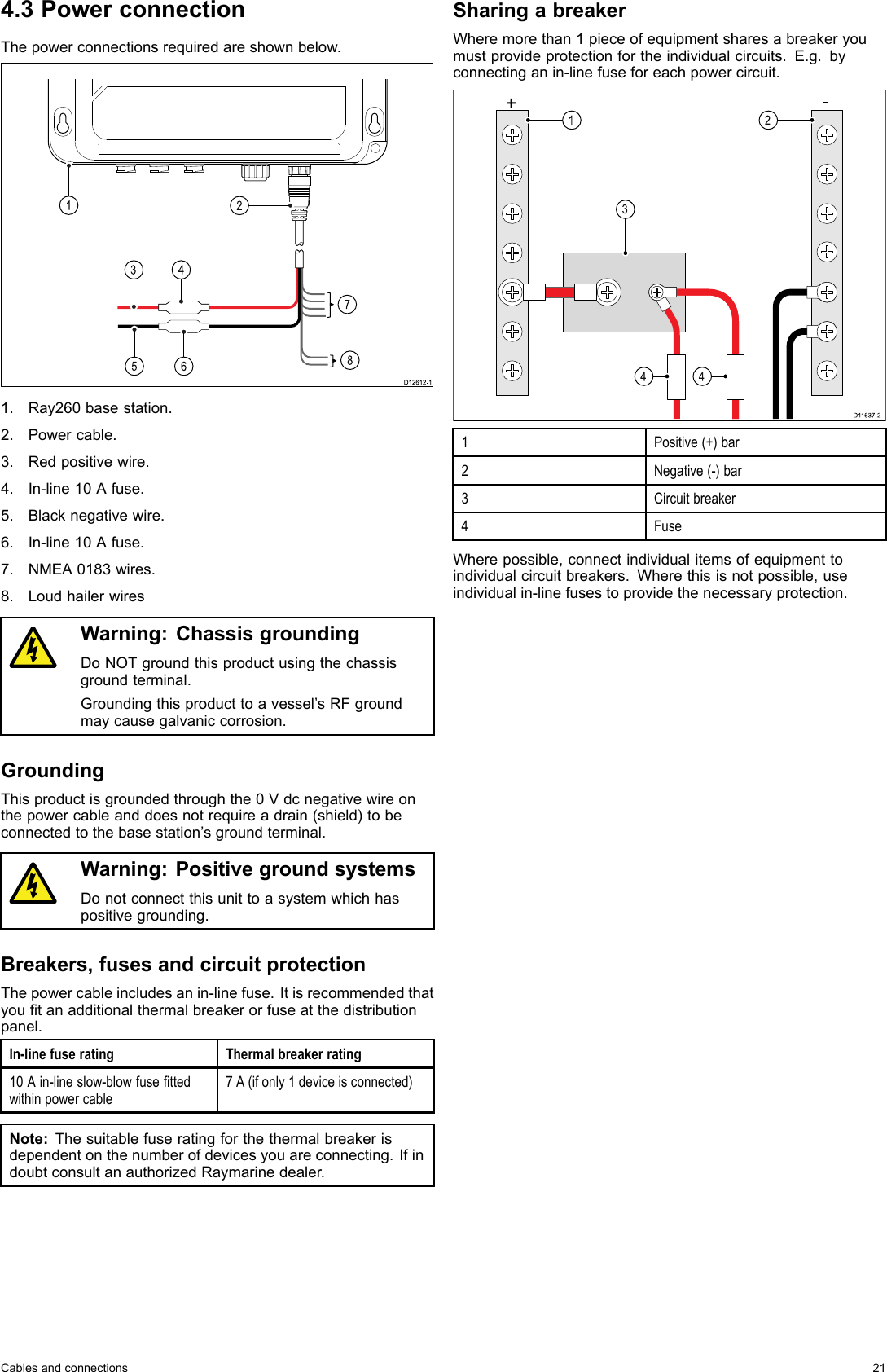 4.3PowerconnectionThepowerconnectionsrequiredareshownbelow.D12 61 2-1781534261.Ray260basestation.2.Powercable.3.Redpositivewire.4.In-line10Afuse.5.Blacknegativewire.6.In-line10Afuse.7.NMEA0183wires.8.LoudhailerwiresWarning:ChassisgroundingDoNOTgroundthisproductusingthechassisgroundterminal.Groundingthisproducttoavessel’sRFgroundmaycausegalvaniccorrosion.GroundingThisproductisgroundedthroughthe0Vdcnegativewireonthepowercableanddoesnotrequireadrain(shield)tobeconnectedtothebasestation’sgroundterminal.Warning:PositivegroundsystemsDonotconnectthisunittoasystemwhichhaspositivegrounding.Breakers,fusesandcircuitprotectionThepowercableincludesanin-linefuse.Itisrecommendedthatyoutanadditionalthermalbreakerorfuseatthedistributionpanel.In-linefuseratingThermalbreakerrating10Ain-lineslow-blowfusettedwithinpowercable7A(ifonly1deviceisconnected)Note:Thesuitablefuseratingforthethermalbreakerisdependentonthenumberofdevicesyouareconnecting.IfindoubtconsultanauthorizedRaymarinedealer.SharingabreakerWheremorethan1pieceofequipmentsharesabreakeryoumustprovideprotectionfortheindividualcircuits.E.g.byconnectinganin-linefuseforeachpowercircuit.D116 37-224 413+-1Positive(+)bar2Negative(-)bar3Circuitbreaker4FuseWherepossible,connectindividualitemsofequipmenttoindividualcircuitbreakers.Wherethisisnotpossible,useindividualin-linefusestoprovidethenecessaryprotection.Cablesandconnections21