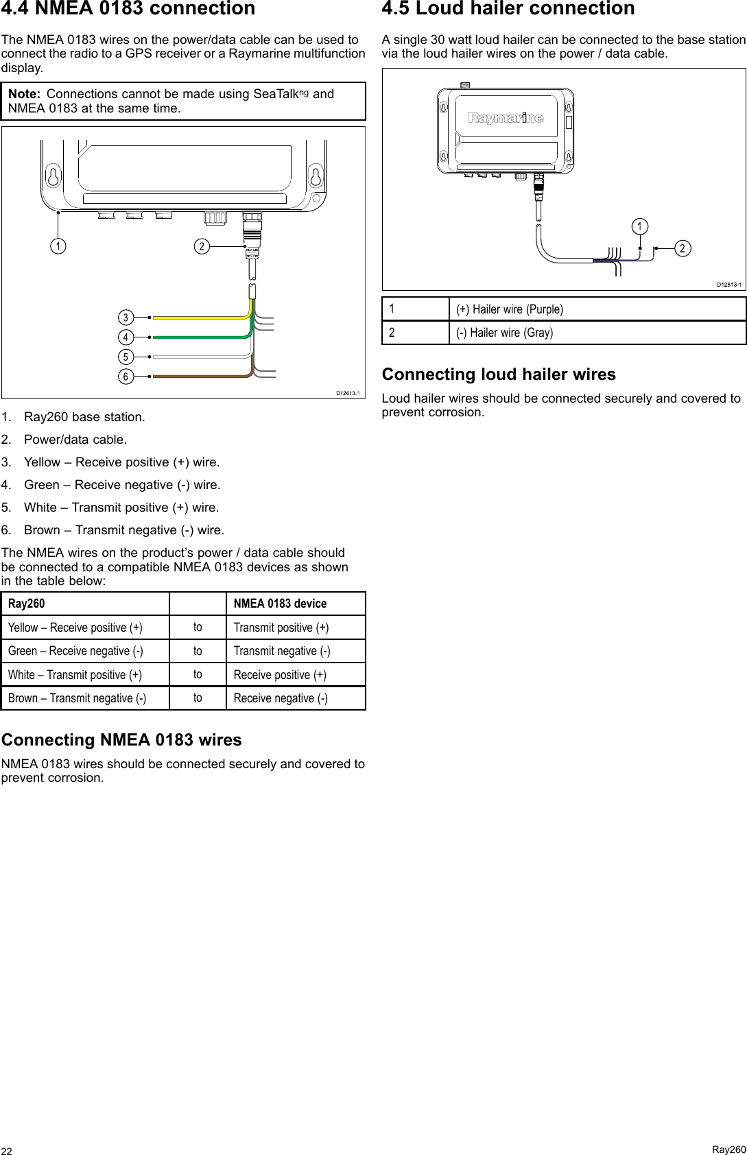 4.4NMEA0183connectionTheNMEA0183wiresonthepower/datacablecanbeusedtoconnecttheradiotoaGPSreceiveroraRaymarinemultifunctiondisplay.Note:ConnectionscannotbemadeusingSeaT alkngandNMEA0183atthesametime.D12 61 3-13456121.Ray260basestation.2.Power/datacable.3.Yellow–Receivepositive(+)wire.4.Green–Receivenegative(-)wire.5.White–Transmitpositive(+)wire.6.Brown–Transmitnegative(-)wire.TheNMEAwiresontheproduct’spower/datacableshouldbeconnectedtoacompatibleNMEA0183devicesasshowninthetablebelow:Ray260NMEA0183deviceYellow–Receivepositive(+)toTransmitpositive(+)Green–Receivenegative(-)toTransmitnegative(-)White–Transmitpositive(+)toReceivepositive(+)Brown–Transmitnegative(-)toReceivenegative(-)ConnectingNMEA0183wiresNMEA0183wiresshouldbeconnectedsecurelyandcoveredtopreventcorrosion.4.5LoudhailerconnectionAsingle30wattloudhailercanbeconnectedtothebasestationviatheloudhailerwiresonthepower/datacable.21D12813-11(+)Hailerwire(Purple)2(-)Hailerwire(Gray)ConnectingloudhailerwiresLoudhailerwiresshouldbeconnectedsecurelyandcoveredtopreventcorrosion.22Ray260