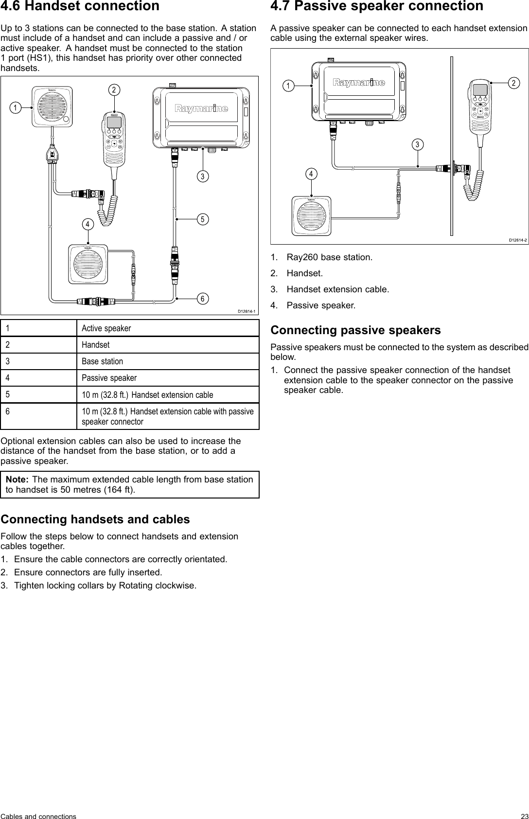 4.6HandsetconnectionUpto3stationscanbeconnectedtothebasestation.Astationmustincludeofahandsetandcanincludeapassiveand/oractivespeaker.Ahandsetmustbeconnectedtothestation1port(HS1),thishandsethaspriorityoverotherconnectedhandsets.000INTCM315624D12814-11Activespeaker2Handset3Basestation4Passivespeaker510m(32.8ft.)Handsetextensioncable610m(32.8ft.)HandsetextensioncablewithpassivespeakerconnectorOptionalextensioncablescanalsobeusedtoincreasethedistanceofthehandsetfromthebasestation,ortoaddapassivespeaker.Note:Themaximumextendedcablelengthfrombasestationtohandsetis50metres(164ft).ConnectinghandsetsandcablesFollowthestepsbelowtoconnecthandsetsandextensioncablestogether.1.Ensurethecableconnectorsarecorrectlyorientated.2.Ensureconnectorsarefullyinserted.3.TightenlockingcollarsbyRotatingclockwise.4.7PassivespeakerconnectionApassivespeakercanbeconnectedtoeachhandsetextensioncableusingtheexternalspeakerwires.0   D12614-243121.Ray260basestation.2.Handset.3.Handsetextensioncable.4.Passivespeaker.ConnectingpassivespeakersPassivespeakersmustbeconnectedtothesystemasdescribedbelow.1.Connectthepassivespeakerconnectionofthehandsetextensioncabletothespeakerconnectoronthepassivespeakercable.Cablesandconnections23