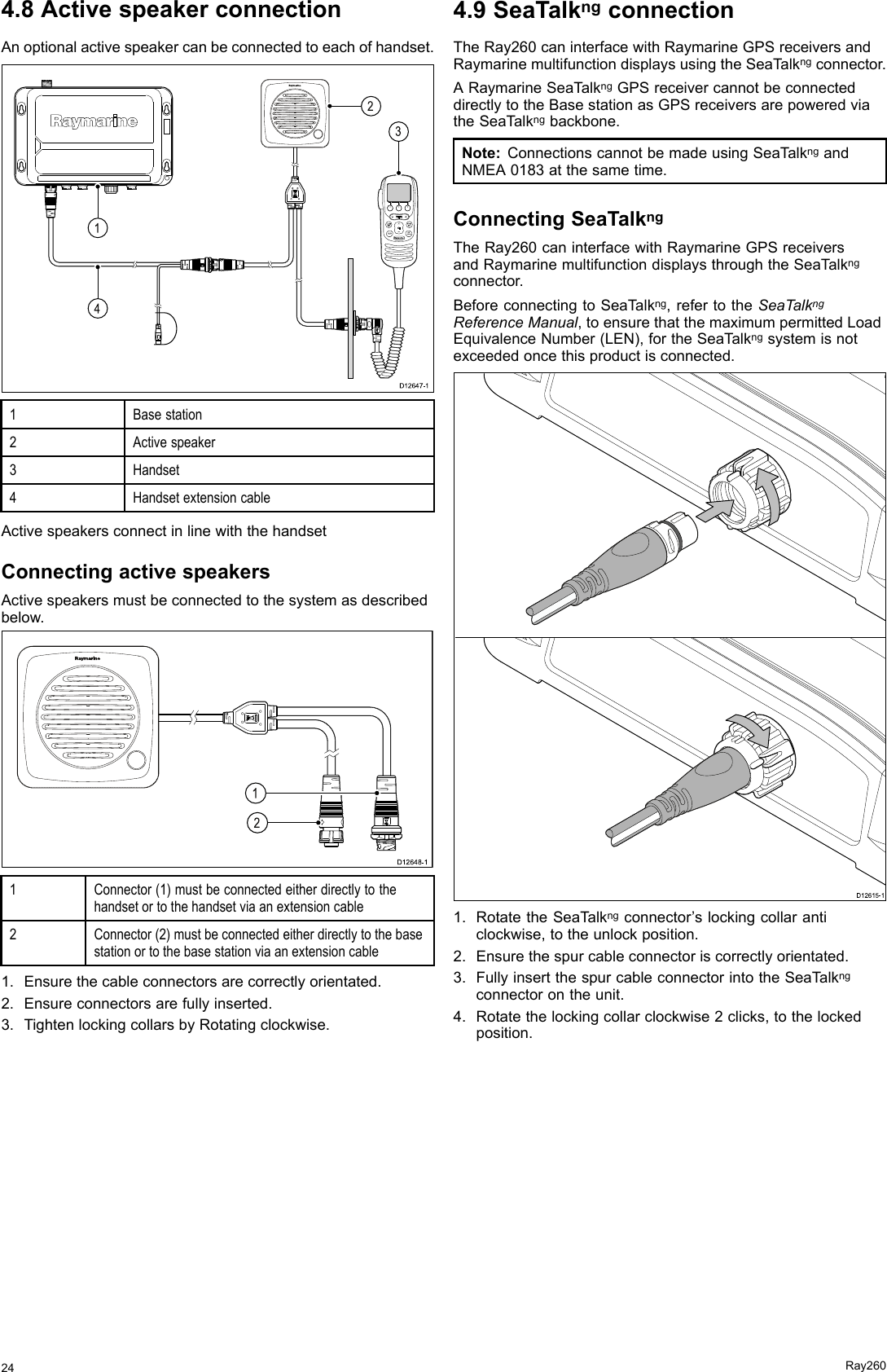 4.8ActivespeakerconnectionAnoptionalactivespeakercanbeconnectedtoeachofhandset.   D12647-1 0014231Basestation2Activespeaker3Handset4HandsetextensioncableActivespeakersconnectinlinewiththehandsetConnectingactivespeakersActivespeakersmustbeconnectedtothesystemasdescribedbelow.00D12648-1121Connector(1)mustbeconnectedeitherdirectlytothehandsetortothehandsetviaanextensioncable2Connector(2)mustbeconnectedeitherdirectlytothebasestationortothebasestationviaanextensioncable1.Ensurethecableconnectorsarecorrectlyorientated.2.Ensureconnectorsarefullyinserted.3.TightenlockingcollarsbyRotatingclockwise.4.9SeaTalkngconnectionTheRay260caninterfacewithRaymarineGPSreceiversandRaymarinemultifunctiondisplaysusingtheSeaT alkngconnector.ARaymarineSeaT alkngGPSreceivercannotbeconnecteddirectlytotheBasestationasGPSreceiversarepoweredviatheSeaT alkngbackbone.Note:ConnectionscannotbemadeusingSeaT alkngandNMEA0183atthesametime.ConnectingSeaTalkngTheRay260caninterfacewithRaymarineGPSreceiversandRaymarinemultifunctiondisplaysthroughtheSeaT alkngconnector.BeforeconnectingtoSeaTalkng,refertotheSeaTalkngReferenceManual,toensurethatthemaximumpermittedLoadEquivalenceNumber(LEN),fortheSeaT alkngsystemisnotexceededoncethisproductisconnected.D12615-11.RotatetheSeaTalkngconnector’slockingcollaranticlockwise,totheunlockposition.2.Ensurethespurcableconnectoriscorrectlyorientated.3.FullyinsertthespurcableconnectorintotheSeaT alkngconnectorontheunit.4.Rotatethelockingcollarclockwise2clicks,tothelockedposition.24Ray260