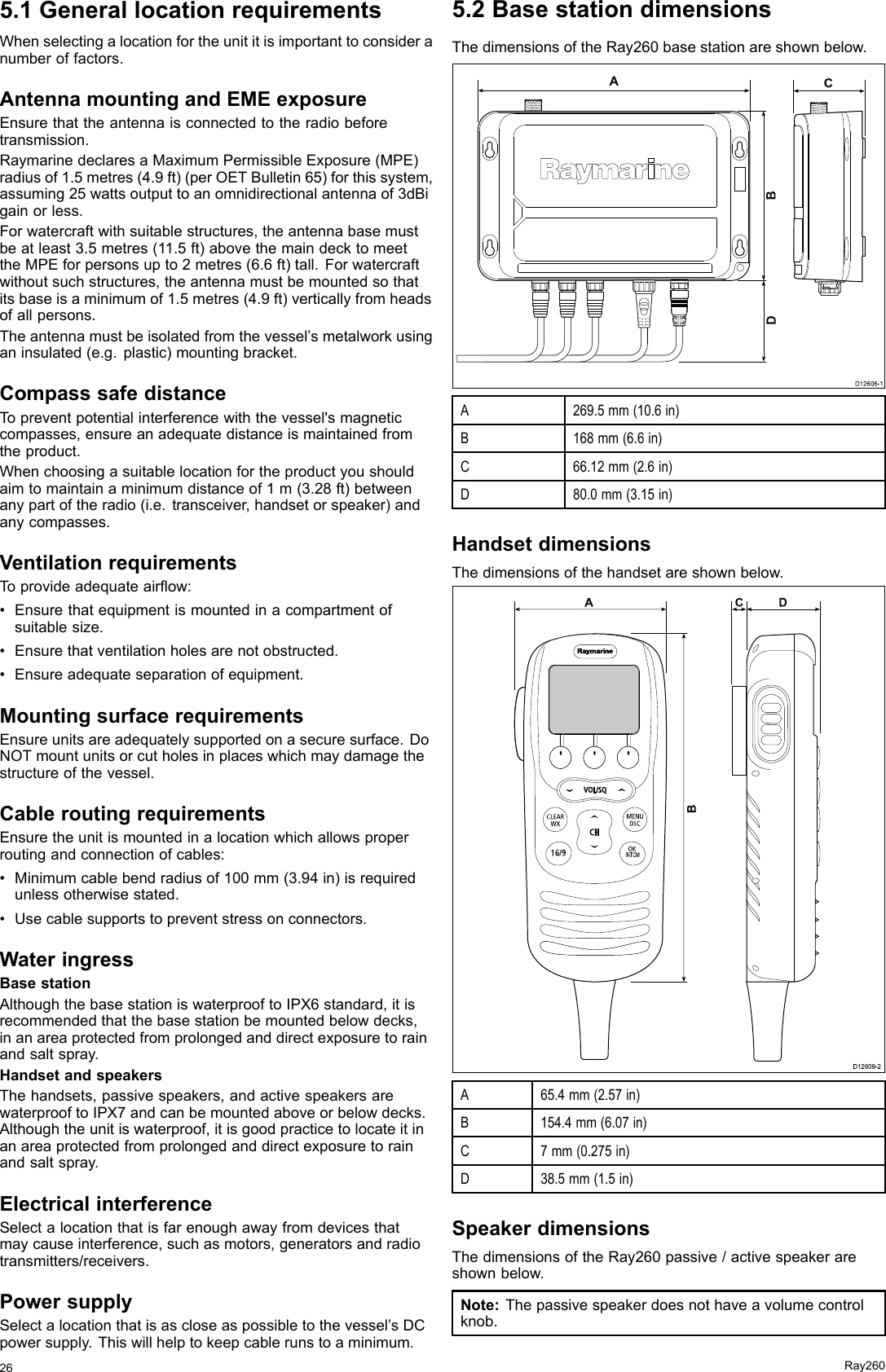 5.1GenerallocationrequirementsWhenselectingalocationfortheunititisimportanttoconsideranumberoffactors.AntennamountingandEMEexposureEnsurethattheantennaisconnectedtotheradiobeforetransmission.RaymarinedeclaresaMaximumPermissibleExposure(MPE)radiusof1.5metres(4.9ft)(perOETBulletin65)forthissystem,assuming25wattsoutputtoanomnidirectionalantennaof3dBigainorless.Forwatercraftwithsuitablestructures,theantennabasemustbeatleast3.5metres(11.5ft)abovethemaindecktomeettheMPEforpersonsupto2metres(6.6ft)tall.Forwatercraftwithoutsuchstructures,theantennamustbemountedsothatitsbaseisaminimumof1.5metres(4.9ft)verticallyfromheadsofallpersons.Theantennamustbeisolatedfromthevessel’smetalworkusinganinsulated(e.g.plastic)mountingbracket.CompasssafedistanceTopreventpotentialinterferencewiththevessel&apos;smagneticcompasses,ensureanadequatedistanceismaintainedfromtheproduct.Whenchoosingasuitablelocationfortheproductyoushouldaimtomaintainaminimumdistanceof1m(3.28ft)betweenanypartoftheradio(i.e.transceiver,handsetorspeaker)andanycompasses.VentilationrequirementsToprovideadequateairow:•Ensurethatequipmentismountedinacompartmentofsuitablesize.•Ensurethatventilationholesarenotobstructed.•Ensureadequateseparationofequipment.MountingsurfacerequirementsEnsureunitsareadequatelysupportedonasecuresurface.DoNOTmountunitsorcutholesinplaceswhichmaydamagethestructureofthevessel.CableroutingrequirementsEnsuretheunitismountedinalocationwhichallowsproperroutingandconnectionofcables:•Minimumcablebendradiusof100mm(3.94in)isrequiredunlessotherwisestated.•Usecablesupportstopreventstressonconnectors.WateringressBasestationAlthoughthebasestationiswaterprooftoIPX6standard,itisrecommendedthatthebasestationbemountedbelowdecks,inanareaprotectedfromprolongedanddirectexposuretorainandsaltspray.HandsetandspeakersThehandsets,passivespeakers,andactivespeakersarewaterprooftoIPX7andcanbemountedaboveorbelowdecks.Althoughtheunitiswaterproof,itisgoodpracticetolocateitinanareaprotectedfromprolongedanddirectexposuretorainandsaltspray.ElectricalinterferenceSelectalocationthatisfarenoughawayfromdevicesthatmaycauseinterference,suchasmotors,generatorsandradiotransmitters/receivers.PowersupplySelectalocationthatisascloseaspossibletothevessel’sDCpowersupply.Thiswillhelptokeepcablerunstoaminimum.5.2BasestationdimensionsThedimensionsoftheRay260basestationareshownbelow.CD12606-1ABDA269.5mm(10.6in)B168mm(6.6in)C66.12mm(2.6in)D80.0mm(3.15in)HandsetdimensionsThedimensionsofthehandsetareshownbelow.000INTCMADCBD12609-2 A65.4mm(2.57in)B154.4mm(6.07in)C7mm(0.275in)D38.5mm(1.5in)SpeakerdimensionsThedimensionsoftheRay260passive/activespeakerareshownbelow.Note:Thepassivespeakerdoesnothaveavolumecontrolknob.26Ray260