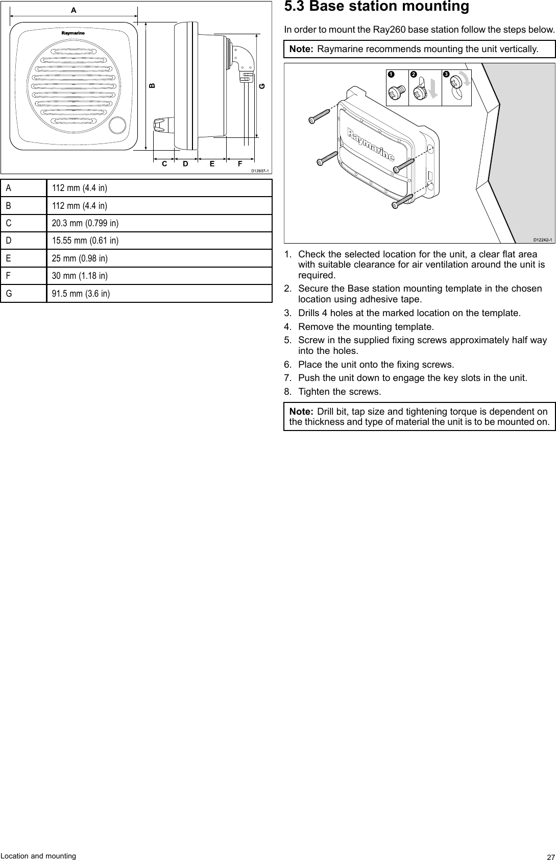 0AGBCD E FD12607-1A112mm(4.4in)B112mm(4.4in)C20.3mm(0.799in)D15.55mm(0.61in)E25mm(0.98in)F30mm(1.18in)G91.5mm(3.6in)5.3BasestationmountingInordertomounttheRay260basestationfollowthestepsbelow.Note:Raymarinerecommendsmountingtheunitvertically.123D12 24 2-11.Checktheselectedlocationfortheunit,aclearatareawithsuitableclearanceforairventilationaroundtheunitisrequired.2.SecuretheBasestationmountingtemplateinthechosenlocationusingadhesivetape.3.Drills4holesatthemarkedlocationonthetemplate.4.Removethemountingtemplate.5.Screwinthesuppliedxingscrewsapproximatelyhalfwayintotheholes.6.Placetheunitontothexingscrews.7.Pushtheunitdowntoengagethekeyslotsintheunit.8.Tightenthescrews.Note:Drillbit,tapsizeandtighteningtorqueisdependentonthethicknessandtypeofmaterialtheunitistobemountedon.Locationandmounting27