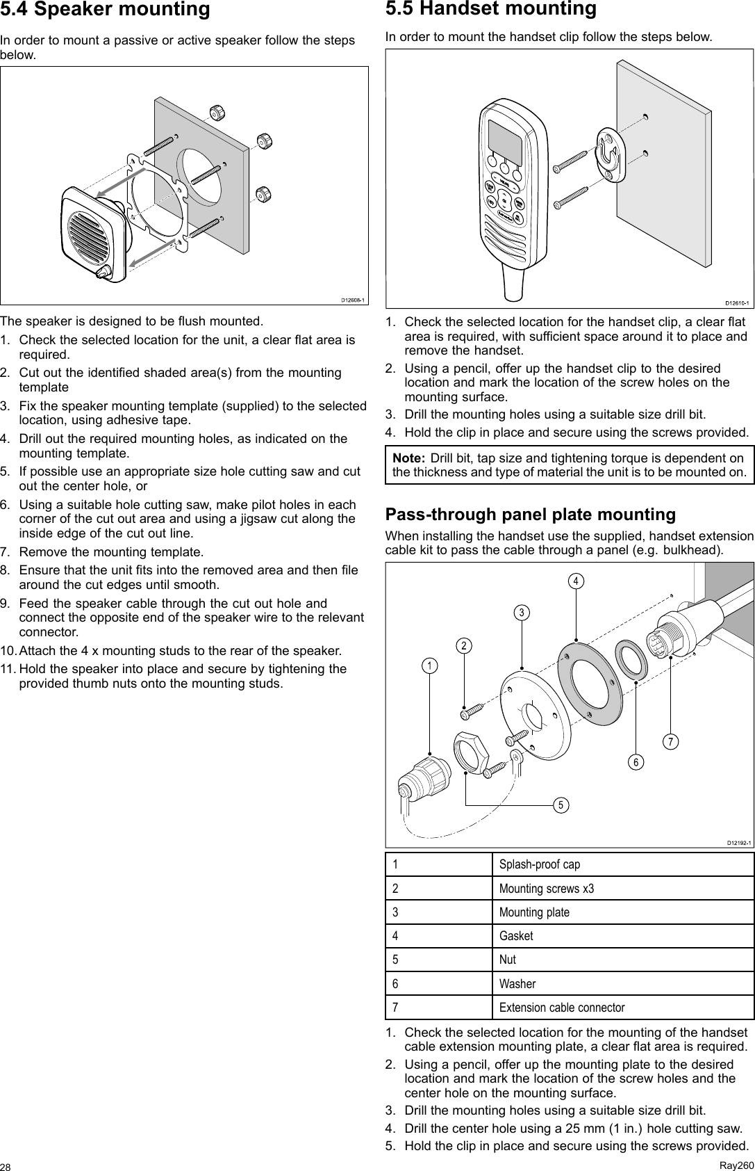 5.4SpeakermountingInordertomountapassiveoractivespeakerfollowthestepsbelow.D12608-10Thespeakerisdesignedtobeushmounted.1.Checktheselectedlocationfortheunit,aclearatareaisrequired.2.Cutouttheidentiedshadedarea(s)fromthemountingtemplate3.Fixthespeakermountingtemplate(supplied)totheselectedlocation,usingadhesivetape.4.Drillouttherequiredmountingholes,asindicatedonthemountingtemplate.5.Ifpossibleuseanappropriatesizeholecuttingsawandcutoutthecenterhole,or6.Usingasuitableholecuttingsaw,makepilotholesineachcornerofthecutoutareaandusingajigsawcutalongtheinsideedgeofthecutoutline.7.Removethemountingtemplate.8.Ensurethattheunittsintotheremovedareaandthenlearoundthecutedgesuntilsmooth.9.Feedthespeakercablethroughthecutoutholeandconnecttheoppositeendofthespeakerwiretotherelevantconnector.10.Attachthe4xmountingstudstotherearofthespeaker.11.Holdthespeakerintoplaceandsecurebytighteningtheprovidedthumbnutsontothemountingstuds.5.5HandsetmountingInordertomountthehandsetclipfollowthestepsbelow.00000000000000000000000000D12 61 0-10000001.Checktheselectedlocationforthehandsetclip,aclearatareaisrequired,withsufcientspacearoundittoplaceandremovethehandset.2.Usingapencil,offerupthehandsetcliptothedesiredlocationandmarkthelocationofthescrewholesonthemountingsurface.3.Drillthemountingholesusingasuitablesizedrillbit.4.Holdtheclipinplaceandsecureusingthescrewsprovided.Note:Drillbit,tapsizeandtighteningtorqueisdependentonthethicknessandtypeofmaterialtheunitistobemountedon.Pass-throughpanelplatemountingWheninstallingthehandsetusethesupplied,handsetextensioncablekittopassthecablethroughapanel(e.g.bulkhead).D12192-115267341Splash-proofcap2Mountingscrewsx33Mountingplate4Gasket5Nut6Washer7Extensioncableconnector1.Checktheselectedlocationforthemountingofthehandsetcableextensionmountingplate,aclearatareaisrequired.2.Usingapencil,offerupthemountingplatetothedesiredlocationandmarkthelocationofthescrewholesandthecenterholeonthemountingsurface.3.Drillthemountingholesusingasuitablesizedrillbit.4.Drillthecenterholeusinga25mm(1in.)holecuttingsaw.5.Holdtheclipinplaceandsecureusingthescrewsprovided.28Ray260
