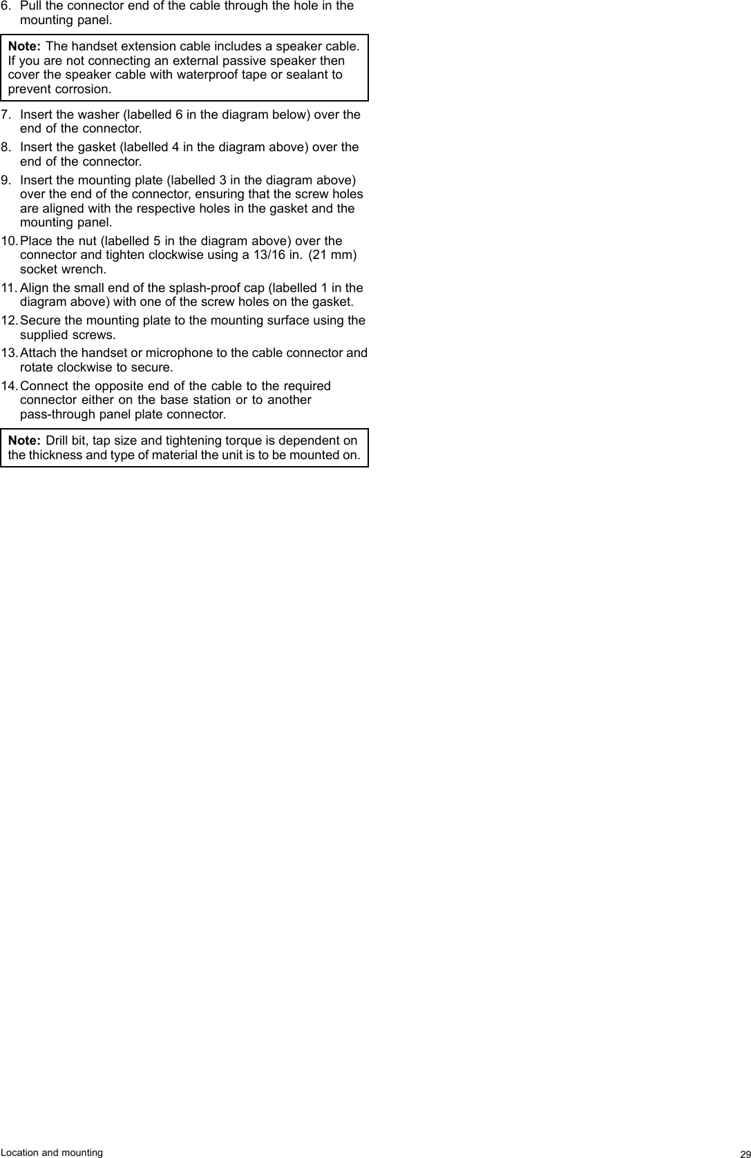 6.Pulltheconnectorendofthecablethroughtheholeinthemountingpanel.Note:Thehandsetextensioncableincludesaspeakercable.Ifyouarenotconnectinganexternalpassivespeakerthencoverthespeakercablewithwaterprooftapeorsealanttopreventcorrosion.7.Insertthewasher(labelled6inthediagrambelow)overtheendoftheconnector.8.Insertthegasket(labelled4inthediagramabove)overtheendoftheconnector.9.Insertthemountingplate(labelled3inthediagramabove)overtheendoftheconnector,ensuringthatthescrewholesarealignedwiththerespectiveholesinthegasketandthemountingpanel.10.Placethenut(labelled5inthediagramabove)overtheconnectorandtightenclockwiseusinga13/16in.(21mm)socketwrench.11.Alignthesmallendofthesplash-proofcap(labelled1inthediagramabove)withoneofthescrewholesonthegasket.12.Securethemountingplatetothemountingsurfaceusingthesuppliedscrews.13.Attachthehandsetormicrophonetothecableconnectorandrotateclockwisetosecure.14.Connecttheoppositeendofthecabletotherequiredconnectoreitheronthebasestationortoanotherpass-throughpanelplateconnector.Note:Drillbit,tapsizeandtighteningtorqueisdependentonthethicknessandtypeofmaterialtheunitistobemountedon.Locationandmounting29