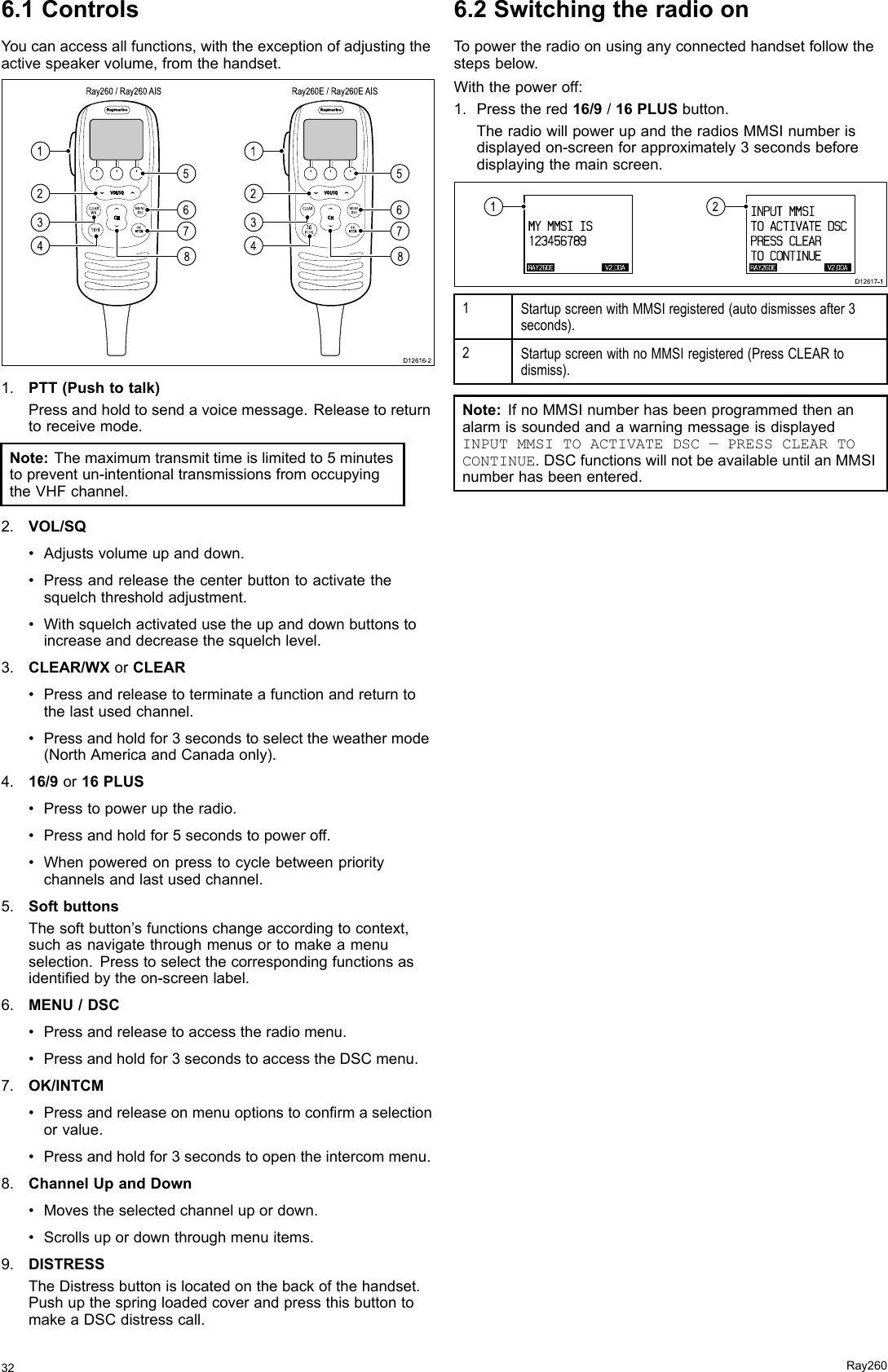 6.1ControlsYoucanaccessallfunctions,withtheexceptionofadjustingtheactivespeakervolume,fromthehandset.INTCM1256783412567834Ray260 / Ray260 AIS Ray260E / Ray260E AISD12616-2INTCM1.PTT(Pushtotalk)Pressandholdtosendavoicemessage.Releasetoreturntoreceivemode.Note:Themaximumtransmittimeislimitedto5minutestopreventun-intentionaltransmissionsfromoccupyingtheVHFchannel.2.VOL/SQ•Adjustsvolumeupanddown.•Pressandreleasethecenterbuttontoactivatethesquelchthresholdadjustment.•Withsquelchactivatedusetheupanddownbuttonstoincreaseanddecreasethesquelchlevel.3.CLEAR/WXorCLEAR•Pressandreleasetoterminateafunctionandreturntothelastusedchannel.•Pressandholdfor3secondstoselecttheweathermode(NorthAmericaandCanadaonly).4.16/9or16PLUS•Presstopoweruptheradio.•Pressandholdfor5secondstopoweroff.•Whenpoweredonpresstocyclebetweenprioritychannelsandlastusedchannel.5.SoftbuttonsThesoftbutton’sfunctionschangeaccordingtocontext,suchasnavigatethroughmenusortomakeamenuselection.Presstoselectthecorrespondingfunctionsasidentiedbytheon-screenlabel.6.MENU/DSC•Pressandreleasetoaccesstheradiomenu.•Pressandholdfor3secondstoaccesstheDSCmenu.7.OK/INTCM•Pressandreleaseonmenuoptionstoconrmaselectionorvalue.•Pressandholdfor3secondstoopentheintercommenu.8.ChannelUpandDown•Movestheselectedchannelupordown.•Scrollsupordownthroughmenuitems.9.DISTRESSTheDistressbuttonislocatedonthebackofthehandset.PushupthespringloadedcoverandpressthisbuttontomakeaDSCdistresscall.6.2SwitchingtheradioonTopowertheradioonusinganyconnectedhandsetfollowthestepsbelow.Withthepoweroff:1.Pressthered16/9/16PLUSbutton.TheradiowillpowerupandtheradiosMMSInumberisdisplayedon-screenforapproximately3secondsbeforedisplayingthemainscreen.RAY2 6 0 E V2 . 0 0 AMY  MMSI   I S1 2 3 4 5 6 7 8 9RAY2 6 0 E V2 . 0 0 AINPUT  MMSITO  ACTI VATE  DSCPRESS   CLEARTO  CONTI NUE12D12617-11StartupscreenwithMMSIregistered(autodismissesafter3seconds).2StartupscreenwithnoMMSIregistered(PressCLEARtodismiss).Note:IfnoMMSInumberhasbeenprogrammedthenanalarmissoundedandawarningmessageisdisplayedINPUTMMSITOACTIVATEDSC—PRESSCLEARTOCONTINUE.DSCfunctionswillnotbeavailableuntilanMMSInumberhasbeenentered.32Ray260
