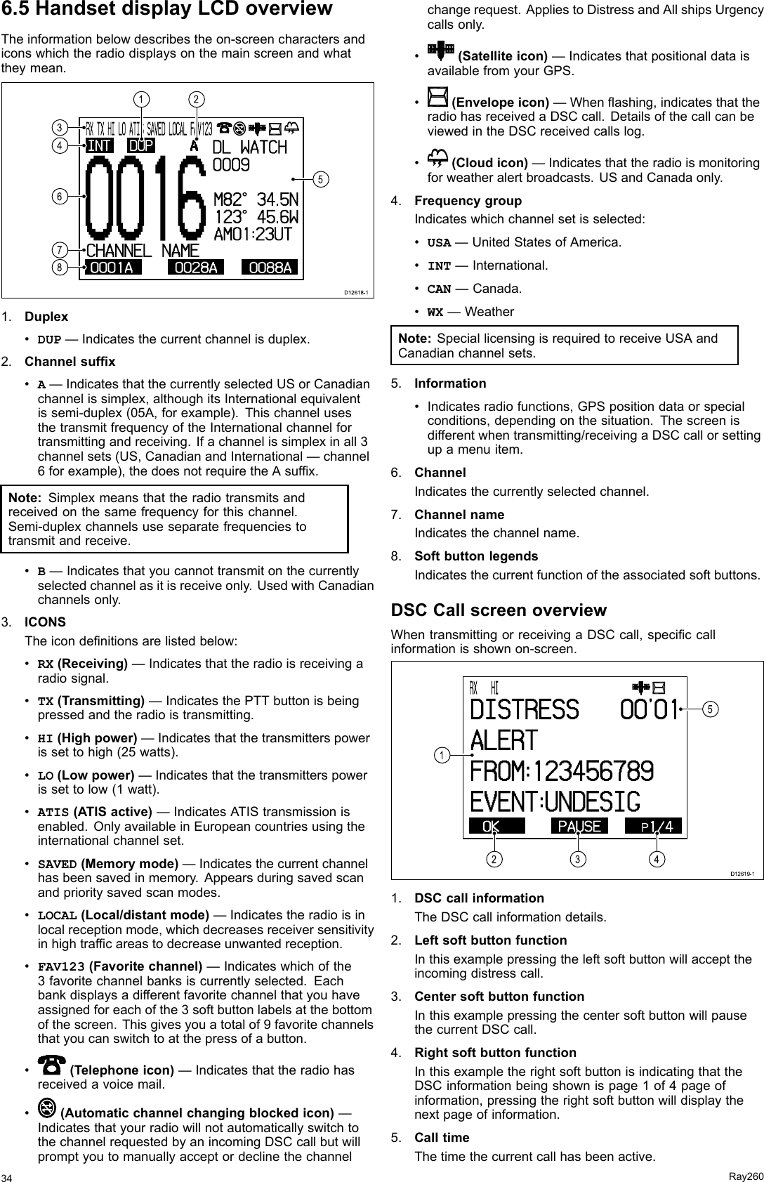 6.5HandsetdisplayLCDoverviewTheinformationbelowdescribestheon-screencharactersandiconswhichtheradiodisplaysonthemainscreenandwhattheymean.00160001A 0028A 0088ACHANNEL  NAMEINT DUPRX  TX  HI   LO  ATI S  SAVED  LOCAL  FAV1 2 3ADL  WATCH0 0 0 9M8 2 °  3 4 .5 N1 2 3 °  4 5 .6 WAM0 1 :2 3 UT34678521D12618-11.Duplex•DUP—Indicatesthecurrentchannelisduplex.2.Channelsufx•A—IndicatesthatthecurrentlyselectedUSorCanadianchannelissimplex,althoughitsInternationalequivalentissemi-duplex(05A,forexample).ThischannelusesthetransmitfrequencyoftheInternationalchannelfortransmittingandreceiving.Ifachannelissimplexinall3channelsets(US,CanadianandInternational—channel6forexample),thedoesnotrequiretheAsufx.Note:Simplexmeansthattheradiotransmitsandreceivedonthesamefrequencyforthischannel.Semi-duplexchannelsuseseparatefrequenciestotransmitandreceive.•B—Indicatesthatyoucannottransmitonthecurrentlyselectedchannelasitisreceiveonly.UsedwithCanadianchannelsonly.3.ICONSTheicondenitionsarelistedbelow:•RX(Receiving)—Indicatesthattheradioisreceivingaradiosignal.•TX(Transmitting)—IndicatesthePTTbuttonisbeingpressedandtheradioistransmitting.•HI(Highpower)—Indicatesthatthetransmitterspowerissettohigh(25watts).•LO(Lowpower)—Indicatesthatthetransmitterspowerissettolow(1watt).•ATIS(ATISactive)—IndicatesATIStransmissionisenabled.OnlyavailableinEuropeancountriesusingtheinternationalchannelset.•SAVED(Memorymode)—Indicatesthecurrentchannelhasbeensavedinmemory.Appearsduringsavedscanandprioritysavedscanmodes.•LOCAL(Local/distantmode)—Indicatestheradioisinlocalreceptionmode,whichdecreasesreceiversensitivityinhightrafcareastodecreaseunwantedreception.•FAV123(Favoritechannel)—Indicateswhichofthe3favoritechannelbanksiscurrentlyselected.Eachbankdisplaysadifferentfavoritechannelthatyouhaveassignedforeachofthe3softbuttonlabelsatthebottomofthescreen.Thisgivesyouatotalof9favoritechannelsthatyoucanswitchtoatthepressofabutton.•(Telephoneicon)—Indicatesthattheradiohasreceivedavoicemail.•(Automaticchannelchangingblockedicon)—IndicatesthatyourradiowillnotautomaticallyswitchtothechannelrequestedbyanincomingDSCcallbutwillpromptyoutomanuallyacceptordeclinethechannelchangerequest.AppliestoDistressandAllshipsUrgencycallsonly.•(Satelliteicon)—IndicatesthatpositionaldataisavailablefromyourGPS.•(Envelopeicon)—Whenashing,indicatesthattheradiohasreceivedaDSCcall.DetailsofthecallcanbeviewedintheDSCreceivedcallslog.•(Cloudicon)—Indicatesthattheradioismonitoringforweatheralertbroadcasts.USandCanadaonly.4.FrequencygroupIndicateswhichchannelsetisselected:•USA—UnitedStatesofAmerica.•INT—International.•CAN—Canada.•WX—WeatherNote:SpeciallicensingisrequiredtoreceiveUSAandCanadianchannelsets.5.Information•Indicatesradiofunctions,GPSpositiondataorspecialconditions,dependingonthesituation.Thescreenisdifferentwhentransmitting/receivingaDSCcallorsettingupamenuitem.6.ChannelIndicatesthecurrentlyselectedchannel.7.ChannelnameIndicatesthechannelname.8.SoftbuttonlegendsIndicatesthecurrentfunctionoftheassociatedsoftbuttons.DSCCallscreenoverviewWhentransmittingorreceivingaDSCcall,speciccallinformationisshownon-screen. OK PAUSE  P1 / 4RX    HI                      DI STRESS      0 0 &apos; 0 1ALERTFROM:123456789EVENT:UNDESI G23415D12619-11.DSCcallinformationTheDSCcallinformationdetails.2.LeftsoftbuttonfunctionInthisexamplepressingtheleftsoftbuttonwillaccepttheincomingdistresscall.3.CentersoftbuttonfunctionInthisexamplepressingthecentersoftbuttonwillpausethecurrentDSCcall.4.RightsoftbuttonfunctionInthisexampletherightsoftbuttonisindicatingthattheDSCinformationbeingshownispage1of4pageofinformation,pressingtherightsoftbuttonwilldisplaythenextpageofinformation.5.CalltimeThetimethecurrentcallhasbeenactive.34Ray260