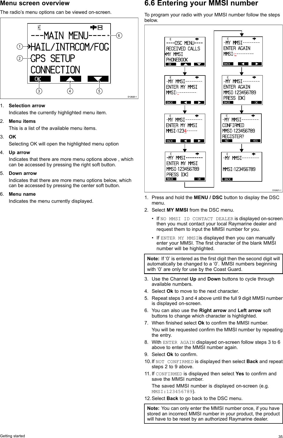 MenuscreenoverviewTheradio’smenuoptionscanbeviewedon-screen. OK      HI                      - - - MAI N  MENU- - - -HAI L/ I NTRCOM/ FOGGPS  SETUPCONNECTI ON216543D12620-11.SelectionarrowIndicatesthecurrentlyhighlightedmenuitem.2.MenuitemsThisisalistoftheavailablemenuitems.3.OKSelectingOKwillopenthehighlightedmenuoption4.UparrowIndicatesthattherearemoremenuoptionsabove,whichcanbeaccessedbypressingtherightsoftbutton.5.DownarrowIndicatesthattherearemoremenuoptionsbelow,whichcanbeaccessedbypressingthecentersoftbutton.6.MenunameIndicatesthemenucurrentlydisplayed.6.6EnteringyourMMSInumberToprogramyourradiowithyourMMSInumberfollowthestepsbelow. OK      HI                      - - - - DSC  MENU- - - -RECEI VED  CALLSMY  MMSIPHONEBOOKBACK      HI                      - MY  MMSI - - - - - - - -ENTER  MY  MMSIMMSI :- --------BACK      HI                      - MY  MMSI - - - - - - - -ENTER  AGAI NMMSI :- --------BACK      HI                      - MY  MMSI - - - - - - - -ENTER  MY  MMSIMMSI :1 2 3 4-----BACK OK      HI                      - MY  MMSI - - - - - - - -ENTER  MY  MMSIMMSI :123456789PRESS  [OK]BACK OK      HI                      - MY  MMSI - - - - - - - -ENTER  AGAI NMMSI :123456789PRESS  [OK]NO YES      HI                      - MY  MMSI - - - - - - - -CONFI RMEDMMSI :1 2 3 4 5 6 7 8 9REGI STER?BACK      HI                      - MY  MMSI - - - - - - - -MMSI :123456789D12 62 1-11.PressandholdtheMENU/DSCbuttontodisplaytheDSCmenu.2.SelectMYMMSIfromtheDSCmenu.•IfNOMMSIIDCONTACTDEALERisdisplayedon-screenthenyoumustcontactyourlocalRaymarinedealerandrequestthemtoinputtheMMSInumberforyou.•IfENTERMYMMSIisdisplayedthenyoucanmanuallyenteryourMMSI.TherstcharacteroftheblankMMSInumberwillbehighlighted.Note:If‘0’isenteredastherstdigitthentheseconddigitwillautomaticallybechangedtoa‘0’.MMSInumbersbeginningwith‘0’areonlyforusebytheCoastGuard.3.UsetheChannelUpandDownbuttonstocyclethroughavailablenumbers.4.SelectOktomovetothenextcharacter.5.Repeatsteps3and4aboveuntilthefull9digitMMSInumberisdisplayedon-screen.6.YoucanalsousetheRightarrowandLeftarrowsoftbuttonstochangewhichcharacterishighlighted.7.WhennishedselectOktoconrmtheMMSInumber.YouwillberequestedconrmtheMMSInumberbyrepeatingtheentry.8.WithENTERAGAINdisplayedon-screenfollowsteps3to6abovetoentertheMMSInumberagain.9.SelectOktoconrm.10.IfNOTCONFIRMEDisdisplayedthenselectBackandrepeatsteps2to9above.11.IfCONFIRMEDisdisplayedthenselectYestoconrmandsavetheMMSInumber.ThesavedMMSInumberisdisplayedon-screen(e.g.MMSI:123456789).12.SelectBacktogobacktotheDSCmenu.Note:YoucanonlyentertheMMSInumberonce,ifyouhavestoredanincorrectMMSInumberinyourproduct,theproductwillhavetoberesetbyanauthorizedRaymarinedealer.Gettingstarted35