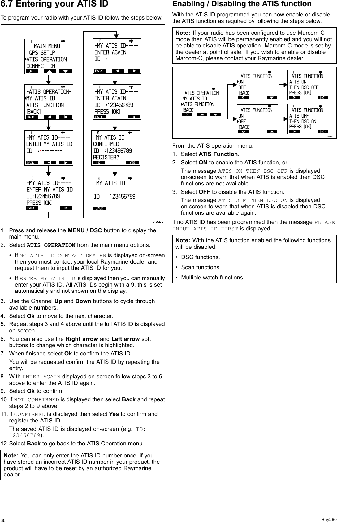 6.7EnteringyourATISIDToprogramyourradiowithyourATISIDfollowthestepsbelow. OK      HI                      ---MAIN MENU----gGPS SETUPATIS OPERATIONCONNECTIONBACK      HI                      -ATIS OPERATION-MY ATIS IDATIS FUNCTION[BACK]BACK      HI                      -MY ATIS ID-----ENTER MY ATIS IDID  : - --------BACK      HI                      - MY  ATI S  I D- - - - -ENTER  AGAI NI D    :- --------BACK OK      HI                      -MY  ATIS  ID-----ENTER  MY ATIS  I DID:12 3456 789PRESS  [OK]BACK OK      HI                      - MY  ATI S  I D- - - - -ENTER  AGAI NI D    :123456789PRESS  [OK]NO YES      HI                      - MY  ATI S  I D- - - - -CONFI RMEDI D    :1 2 3 4 5 6 7 8 9REGI STER?BACK      HI                      - MY  ATI S  I D- - - - -I D      :1 2 3 4 5 6 7 8 9  D12622-21.PressandreleasetheMENU/DSCbuttontodisplaythemainmenu.2.SelectATISOPERATIONfromthemainmenuoptions.•IfNOATISIDCONTACTDEALERisdisplayedon-screenthenyoumustcontactyourlocalRaymarinedealerandrequestthemtoinputtheATISIDforyou.•IfENTERMYATISIDisdisplayedthenyoucanmanuallyenteryourATISID.AllATISIDsbeginwitha9,thisissetautomaticallyandnotshownonthedisplay.3.UsetheChannelUpandDownbuttonstocyclethroughavailablenumbers.4.SelectOktomovetothenextcharacter.5.Repeatsteps3and4aboveuntilthefullATISIDisdisplayedon-screen.6.YoucanalsousetheRightarrowandLeftarrowsoftbuttonstochangewhichcharacterishighlighted.7.WhennishedselectOktoconrmtheATISID.YouwillberequestedconrmtheATISIDbyrepeatingtheentry.8.WithENTERAGAINdisplayedon-screenfollowsteps3to6abovetoentertheATISIDagain.9.SelectOktoconrm.10.IfNOTCONFIRMEDisdisplayedthenselectBackandrepeatsteps2to9above.11.IfCONFIRMEDisdisplayedthenselectYestoconrmandregistertheATISID.ThesavedATISIDisdisplayedon-screen(e.g.ID:123456789).12.SelectBacktogobacktotheATISOperationmenu.Note:YoucanonlyentertheATISIDnumberonce,ifyouhavestoredanincorrectATISIDnumberinyourproduct,theproductwillhavetoberesetbyanauthorizedRaymarinedealer.Enabling/DisablingtheATISfunctionWiththeATISIDprogrammedyoucannowenableordisabletheATISfunctionasrequiredbyfollowingthestepsbelow.Note:IfyourradiohasbeenconguredtouseMarcom-CmodethenATISwillbepermanentlyenabledandyouwillnotbeabletodisableATISoperation.Marcom-Cmodeissetbythedealeratpointofsale.IfyouwishtoenableordisableMarcom-C,pleasecontactyourRaymarinedealer.      HI                      - ATI S  FUNCTI ON- -ONOFF[BACK]OK      HI                      - ATI S  FUNCTI ON- -ONOFF[BACK]OK      HI                      - ATI S  FUNCTI ON- -ATI S  ONTHEN  DSC  OFFPRESS   [OK]OKBACK      HI                      - ATI S  FUNCTI ON- -ATI S  OFFTHEN  DSC  ONPRESS   [OK]OKBACKOK      HI                      - ATI S  OPERATI ON-MY  ATI S  I DATI S  FUNCTI ON[BACK]D12623-1FromtheATISoperationmenu:1.SelectATISFunction.2.SelectONtoenabletheATISfunction,orThemessageATISONTHENDSCOFFisdisplayedon-screentowarnthatwhenATISisenabledthenDSCfunctionsarenotavailable.3.SelectOFFtodisabletheATISfunction.ThemessageATISOFFTHENDSCONisdisplayedon-screentowarnthatwhenATISisdisabledthenDSCfunctionsareavailableagain.IfnoATISIDhasbeenprogrammedthenthemessagePLEASEINPUTATISIDFIRSTisdisplayed.Note:WiththeATISfunctionenabledthefollowingfunctionswillbedisabled:•DSCfunctions.•Scanfunctions.•Multiplewatchfunctions.36Ray260