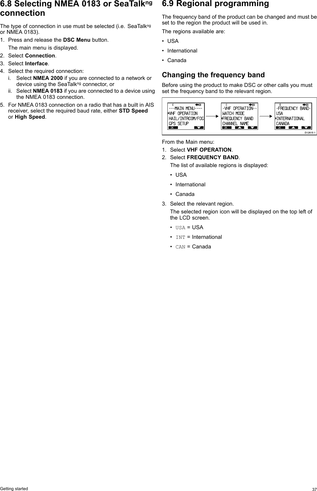 6.8SelectingNMEA0183orSeaTalkngconnectionThetypeofconnectioninusemustbeselected(i.e.SeaT alkngorNMEA0183).1.PressandreleasetheDSCMenubutton.Themainmenuisdisplayed.2.SelectConnection.3.SelectInterface.4.Selecttherequiredconnection:i.SelectNMEA2000ifyouareconnectedtoanetworkordeviceusingtheSeaT alkngconnector,orii.SelectNMEA0183ifyouareconnectedtoadeviceusingtheNMEA0183connection.5.ForNMEA0183connectiononaradiothathasabuiltinAISreceiver,selecttherequiredbaudrate,eitherSTDSpeedorHighSpeed.6.9RegionalprogrammingThefrequencybandoftheproductcanbechangedandmustbesettotheregiontheproductwillbeusedin.Theregionsavailableare:•USA•International•CanadaChangingthefrequencybandBeforeusingtheproducttomakeDSCorothercallsyoumustsetthefrequencybandtotherelevantregion. OK      HI                      - - - MAI N  MENU- - - -VHF OPERATIONvHAIL/INTRCOM/FOGGPS SETUP OK      HI                      - VHF  OPERATI ON- -WATCH MODEvFREQUENCY BANDCHANNEL NAME OK      HI                      - FREQUENCY  BAND-USAINTERNATIONALCANADAD12815-1FromtheMainmenu:1.SelectVHFOPERATION.2.SelectFREQUENCYBAND.Thelistofavailableregionsisdisplayed:•USA•International•Canada3.Selecttherelevantregion.TheselectedregioniconwillbedisplayedonthetopleftoftheLCDscreen.•USA=USA•INT=International•CAN=CanadaGettingstarted37