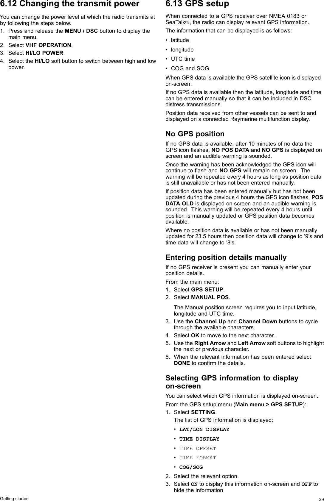 6.12ChangingthetransmitpowerYoucanchangethepowerlevelatwhichtheradiotransmitsatbyfollowingthestepsbelow.1.PressandreleasetheMENU/DSCbuttontodisplaythemainmenu.2.SelectVHFOPERATION.3.SelectHI/LOPOWER.4.SelecttheHI/LOsoftbuttontoswitchbetweenhighandlowpower.6.13GPSsetupWhenconnectedtoaGPSreceiveroverNMEA0183orSeaTalkng,theradiocandisplayrelevantGPSinformation.Theinformationthatcanbedisplayedisasfollows:•latitude•longitude•UTCtime•COGandSOGWhenGPSdataisavailabletheGPSsatelliteiconisdisplayedon-screen.IfnoGPSdataisavailablethenthelatitude,longitudeandtimecanbeenteredmanuallysothatitcanbeincludedinDSCdistresstransmissions.PositiondatareceivedfromothervesselscanbesenttoanddisplayedonaconnectedRaymarinemultifunctiondisplay.NoGPSpositionIfnoGPSdataisavailable,after10minutesofnodatatheGPSiconashes,NOPOSDATAandNOGPSisdisplayedonscreenandanaudiblewarningissounded.OncethewarninghasbeenacknowledgedtheGPSiconwillcontinuetoashandNOGPSwillremainonscreen.Thewarningwillberepeatedevery4hoursaslongaspositiondataisstillunavailableorhasnotbeenenteredmanually.Ifpositiondatahasbeenenteredmanuallybuthasnotbeenupdatedduringtheprevious4hourstheGPSiconashes,POSDATAOLDisdisplayedonscreenandanaudiblewarningissounded.Thiswarningwillberepeatedevery4hoursuntilpositionismanuallyupdatedorGPSpositiondatabecomesavailable.Wherenopositiondataisavailableorhasnotbeenmanuallyupdatedfor23.5hoursthenpositiondatawillchangeto‘9’sandtimedatawillchangeto‘8’s.EnteringpositiondetailsmanuallyIfnoGPSreceiverispresentyoucanmanuallyenteryourpositiondetails.Fromthemainmenu:1.SelectGPSSETUP.2.SelectMANUALPOS.TheManualpositionscreenrequiresyoutoinputlatitude,longitudeandUTCtime.3.UsetheChannelUpandChannelDownbuttonstocyclethroughtheavailablecharacters.4.SelectOKtomovetothenextcharacter.5.UsetheRightArrowandLeftArrowsoftbuttonstohighlightthenextorpreviouscharacter.6.WhentherelevantinformationhasbeenenteredselectDONEtoconrmthedetails.SelectingGPSinformationtodisplayon-screenYoucanselectwhichGPSinformationisdisplayedon-screen.FromtheGPSsetupmenu(Mainmenu&gt;GPSSETUP):1.SelectSETTING.ThelistofGPSinformationisdisplayed:•LAT/LONDISPLAY•TIMEDISPLAY•TIMEOFFSET•TIMEFORMAT•COG/SOG2.Selecttherelevantoption.3.SelectONtodisplaythisinformationon-screenandOFFtohidetheinformationGettingstarted39