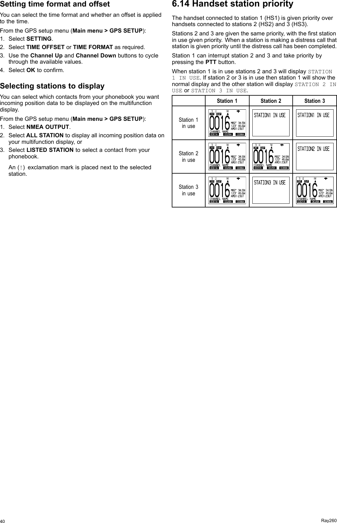 SettingtimeformatandoffsetYoucanselectthetimeformatandwhetheranoffsetisappliedtothetime.FromtheGPSsetupmenu(Mainmenu&gt;GPSSETUP):1.SelectSETTING.2.SelectTIMEOFFSETorTIMEFORMATasrequired.3.UsetheChannelUpandChannelDownbuttonstocyclethroughtheavailablevalues.4.SelectOKtoconrm.SelectingstationstodisplayYoucanselectwhichcontactsfromyourphonebookyouwantincomingpositiondatatobedisplayedonthemultifunctiondisplay.FromtheGPSsetupmenu(Mainmenu&gt;GPSSETUP):1.SelectNMEAOUTPUT.2.SelectALLSTATIONtodisplayallincomingpositiondataonyourmultifunctiondisplay,or3.SelectLISTEDSTATIONtoselectacontactfromyourphonebook.An(!)exclamationmarkisplacednexttotheselectedstation.6.14HandsetstationpriorityThehandsetconnectedtostation1(HS1)isgivenpriorityoverhandsetsconnectedtostations2(HS2)and3(HS3).Stations2and3aregiventhesamepriority,withtherststationinusegivenpriority.Whenastationismakingadistresscallthatstationisgivenpriorityuntilthedistresscallhasbeencompleted.Station1caninterruptstation2and3andtakeprioritybypressingthePTTbutton.Whenstation1isinusestations2and3willdisplaySTATION1INUSE.Ifstation2or3isinusethenstation1willshowthenormaldisplayandtheotherstationwilldisplaySTATION2INUSEorSTATION3INUSE.Station1Station2Station3Station1inuse0 0 1 60001A 0028A 0088ACHANNEL  NAMEINT DUP   TX    LO                  FA V1AM8 2 °  3 4 .5 N1 2 3 °  4 5 .6 WAM0 1 : 2 3 UTSTATION1  IN USESTATION1  IN USEStation2inuse0 0 1 60001A 0028A 0088ACHANNEL  NAMEINT DUP   TX    LO                  FA V1AM8 2 °  3 4 .5 N1 2 3 °  4 5 .6 WAM0 1 : 2 3 UT0 0 1 60001A 0028A 0088ACHANNEL  NAMEINT DUP   TX    LO                  FA V1AM8 2 °  3 4 .5 N1 2 3 °  4 5 . 6 WAM0 1 :2 3 UTSTATION2  IN USEStation3inuse0 0 1 60001A 0028A 0088ACHANNEL  NAMEINT DUP   TX    LO                  FA V1AM8 2 °  3 4 .5 N1 2 3 °  4 5 .6 WAM0 1 : 2 3 UTSTATION3  IN USE0 0 1 60001A 0028A 0088ACHANNEL  NAMEINT DUP   TX    LO                  FA V1AM8 2 °  3 4 .5 N1 2 3 °  4 5 .6 WAM0 1 : 2 3 UT40Ray260