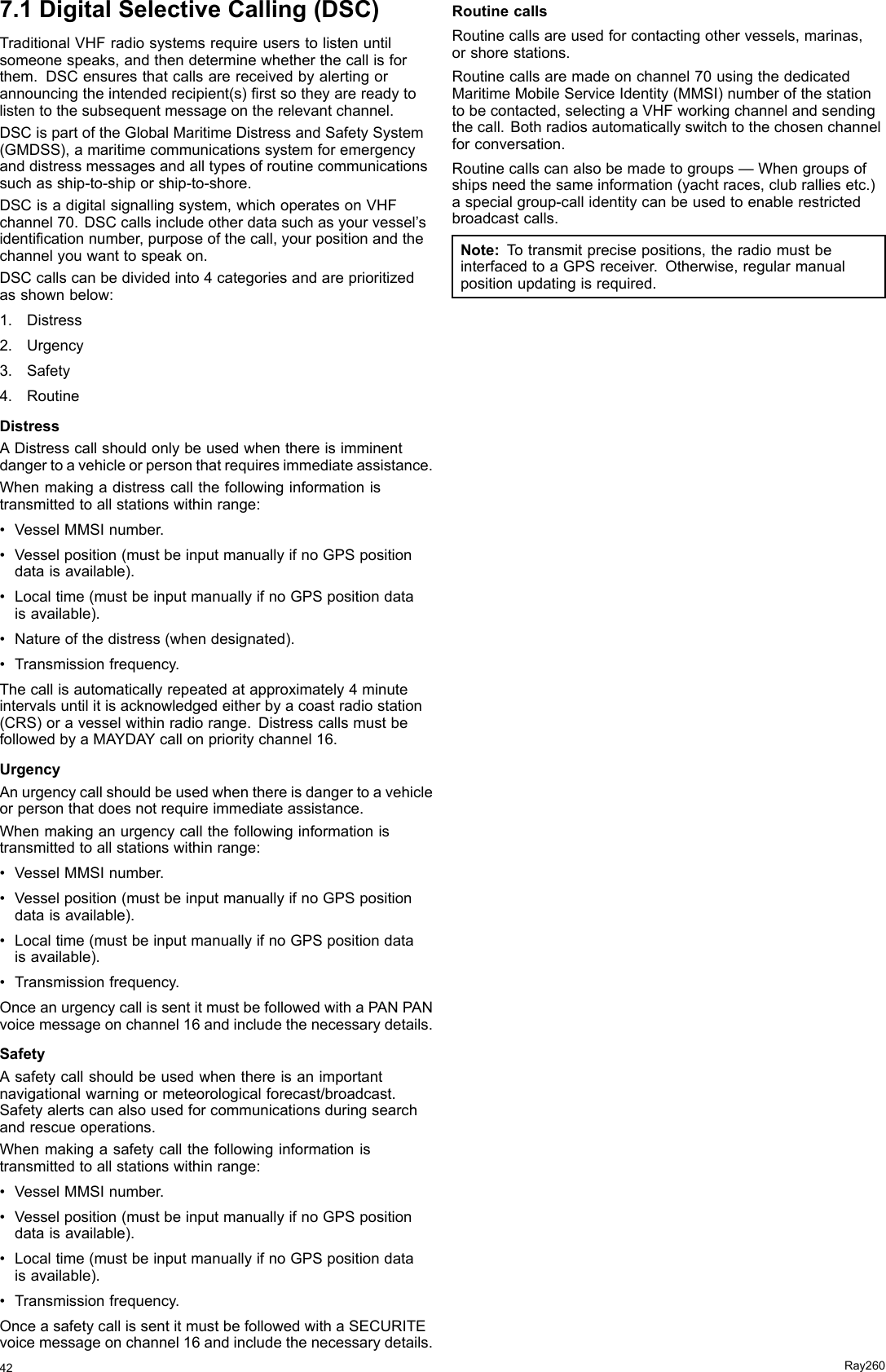 7.1DigitalSelectiveCalling(DSC)TraditionalVHFradiosystemsrequireuserstolistenuntilsomeonespeaks,andthendeterminewhetherthecallisforthem.DSCensuresthatcallsarereceivedbyalertingorannouncingtheintendedrecipient(s)rstsotheyarereadytolistentothesubsequentmessageontherelevantchannel.DSCispartoftheGlobalMaritimeDistressandSafetySystem(GMDSS),amaritimecommunicationssystemforemergencyanddistressmessagesandalltypesofroutinecommunicationssuchasship-to-shiporship-to-shore.DSCisadigitalsignallingsystem,whichoperatesonVHFchannel70.DSCcallsincludeotherdatasuchasyourvessel’sidenticationnumber,purposeofthecall,yourpositionandthechannelyouwanttospeakon.DSCcallscanbedividedinto4categoriesandareprioritizedasshownbelow:1.Distress2.Urgency3.Safety4.RoutineDistressADistresscallshouldonlybeusedwhenthereisimminentdangertoavehicleorpersonthatrequiresimmediateassistance.Whenmakingadistresscallthefollowinginformationistransmittedtoallstationswithinrange:•VesselMMSInumber.•Vesselposition(mustbeinputmanuallyifnoGPSpositiondataisavailable).•Localtime(mustbeinputmanuallyifnoGPSpositiondataisavailable).•Natureofthedistress(whendesignated).•Transmissionfrequency.Thecallisautomaticallyrepeatedatapproximately4minuteintervalsuntilitisacknowledgedeitherbyacoastradiostation(CRS)oravesselwithinradiorange.DistresscallsmustbefollowedbyaMAYDAYcallonprioritychannel16.UrgencyAnurgencycallshouldbeusedwhenthereisdangertoavehicleorpersonthatdoesnotrequireimmediateassistance.Whenmakinganurgencycallthefollowinginformationistransmittedtoallstationswithinrange:•VesselMMSInumber.•Vesselposition(mustbeinputmanuallyifnoGPSpositiondataisavailable).•Localtime(mustbeinputmanuallyifnoGPSpositiondataisavailable).•Transmissionfrequency.OnceanurgencycallissentitmustbefollowedwithaPANPANvoicemessageonchannel16andincludethenecessarydetails.SafetyAsafetycallshouldbeusedwhenthereisanimportantnavigationalwarningormeteorologicalforecast/broadcast.Safetyalertscanalsousedforcommunicationsduringsearchandrescueoperations.Whenmakingasafetycallthefollowinginformationistransmittedtoallstationswithinrange:•VesselMMSInumber.•Vesselposition(mustbeinputmanuallyifnoGPSpositiondataisavailable).•Localtime(mustbeinputmanuallyifnoGPSpositiondataisavailable).•Transmissionfrequency.OnceasafetycallissentitmustbefollowedwithaSECURITEvoicemessageonchannel16andincludethenecessarydetails.RoutinecallsRoutinecallsareusedforcontactingothervessels,marinas,orshorestations.Routinecallsaremadeonchannel70usingthededicatedMaritimeMobileServiceIdentity(MMSI)numberofthestationtobecontacted,selectingaVHFworkingchannelandsendingthecall.Bothradiosautomaticallyswitchtothechosenchannelforconversation.Routinecallscanalsobemadetogroups—Whengroupsofshipsneedthesameinformation(yachtraces,clubralliesetc.)aspecialgroup-callidentitycanbeusedtoenablerestrictedbroadcastcalls.Note:Totransmitprecisepositions,theradiomustbeinterfacedtoaGPSreceiver.Otherwise,regularmanualpositionupdatingisrequired.42Ray260