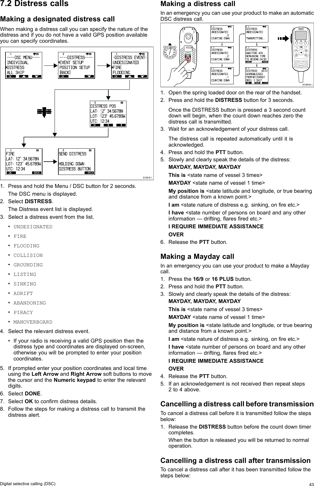 7.2DistresscallsMakingadesignateddistresscallWhenmakingadistresscallyoucanspecifythenatureofthedistressandifyoudonothaveavalidGPSpositionavailableyoucanspecifycoordinates. OK        HI                           - - - - DSC  MENU- - - -I NDI VI DUALDI S TRESSALL  SHI P OK        HI                           - - - - DI STRESS- - - -EVENT  SETUPPOSI TI ON  SETUP[BACK] OK        HI                           - DI S TRESS  EVENT-UNDESI GNATEDFI REFLOODI NG OK        HI                           DI STRESS  POSLAT:  12O 34. 5678 NLOT:  1 2 3O 45. 678 9 WUTC:  1 2 :34 OK        HI                           FI RELAT:  1 2O  34.5678NLOT:  1 2 3O  4 5 .6 7 8 9 WUTC:  1 2 :34BACK        HI                           SEND  DI STRESSHOLDI NG  DOWNDI STRESS  BUTTONBACKD12816-11.PressandholdtheMenu/DSCbuttonfor2seconds.TheDSCmenuisdisplayed.2.SelectDISTRESS.TheDistresseventlistisdisplayed.3.Selectadistresseventfromthelist.•UNDESIGNATED•FIRE•FLOODING•COLLISION•GROUNDING•LISTING•SINKING•ADRIFT•ABANDONING•PIRACY•MANOVERBOARD4.Selecttherelevantdistressevent.•IfyourradioisreceivingavalidGPSpositionthenthedistresstypeandcoordinatesaredisplayedon-screen,otherwiseyouwillbepromptedtoenteryourpositioncoordinates.5.IfpromptedenteryourpositioncoordinatesandlocaltimeusingtheLeftArrowandRightArrowsoftbuttonstomovethecursorandtheNumerickeypadtoentertherelevantdigits.6.SelectDONE.7.SelectOKtoconrmdistressdetails.8.Followthestepsformakingadistresscalltotransmitthedistressalert.MakingadistresscallInanemergencyyoucanuseyourproducttomakeanautomaticDSCdistresscall.000000000D12810-1 OKRX    HI                      DIS TRESS   UNDESI GNATED            ...3COUNTI NG DOWN OKRX    HI                      DIS TRESS   UNDESI GNATED            ...2COUNTI NG DOWN OKRX    HI                      DIS TRESS   UNDESI GNATED            ...1COUNTI NG DOWN OKRX    HI                      DIS TRESS   UNDESI GNATED            TRANSMITTING ... CANCELPAUSERX    HI                      DIS TRESS   AWAITI NG ACK...REMAIN ING TI METO  RESEND..04&apos;20 OK PAUSE  P1/3RX    HI                      DIS TRESS    00&apos;01ACKNOWLEDGEDFROM:0012345 6 7ORI G:mY SHIP10152025303540455055 60 5INTCM1.Openthespringloadeddoorontherearofthehandset.2.PressandholdtheDISTRESSbuttonfor3seconds.OncetheDISTRESSbuttonispresseda3secondcountdownwillbegin,whenthecountdownreacheszerothedistresscallistransmitted.3.Waitforanacknowledgementofyourdistresscall.Thedistresscallisrepeatedautomaticallyuntilitisacknowledged.4.PressandholdthePTTbutton.5.Slowlyandclearlyspeakthedetailsofthedistress:MAYDAY ,MAYDAY ,MAYDAYThisis&lt;statenameofvessel3times&gt;MAYDAY&lt;statenameofvessel1time&gt;Mypositionis&lt;statelatitudeandlongitude,ortruebearinganddistancefromaknownpoint.&gt;Iam&lt;statenatureofdistresse.g.sinking,onreetc.&gt;Ihave&lt;statenumberofpersonsonboardandanyotherinformation—drifting,aresredetc.&gt;IREQUIREIMMEDIATEASSISTANCEOVER6.ReleasethePTTbutton.MakingaMaydaycallInanemergencyyoucanuseyourproducttomakeaMaydaycall.1.Pressthe16/9or16PLUSbutton.2.PressandholdthePTTbutton.3.Slowlyandclearlyspeakthedetailsofthedistress:MAYDAY ,MAYDAY ,MAYDAYThisis&lt;statenameofvessel3times&gt;MAYDAY&lt;statenameofvessel1time&gt;Mypositionis&lt;statelatitudeandlongitude,ortruebearinganddistancefromaknownpoint.&gt;Iam&lt;statenatureofdistresse.g.sinking,onreetc.&gt;Ihave&lt;statenumberofpersonsonboardandanyotherinformation—drifting,aresredetc.&gt;IREQUIREIMMEDIATEASSISTANCEOVER4.ReleasethePTTbutton.5.Ifanacknowledgementisnotreceivedthenrepeatsteps2to4above.CancellingadistresscallbeforetransmissionTocanceladistresscallbeforeitistransmittedfollowthestepsbelow:1.ReleasetheDISTRESSbuttonbeforethecountdowntimercompletes.Whenthebuttonisreleasedyouwillbereturnedtonormaloperation.CancellingadistresscallaftertransmissionTocanceladistresscallafterithasbeentransmittedfollowthestepsbelow:Digitalselectivecalling(DSC)43