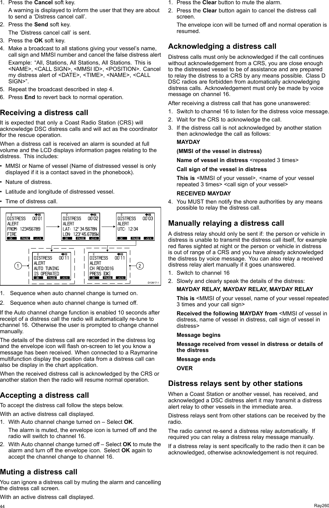1.PresstheCancelsoftkey.Awarningisdisplayedtoinformtheuserthattheyareabouttosenda‘Distresscancelcall’.2.PresstheSendsoftkey.The‘Distresscancelcall’issent.3.PresstheOKsoftkey.4.Makeabroadcasttoallstationsgivingyourvessel’sname,callsignandMMSInumberandcancelthefalsedistressalertExample:“All,Stations,AllStations,AllStations.Thisis&lt;NAME&gt;,&lt;CALLSIGN&gt;,&lt;MMSIID&gt;,&lt;POSITION&gt;.Cancelmydistressalertof&lt;DATE&gt;,&lt;TIME&gt;,&lt;NAME&gt;,&lt;CALLSIGN&gt;”.5.Repeatthebroadcastdescribedinstep4.6.PressEndtorevertbacktonormaloperation.ReceivingadistresscallItisexpectedthatonlyaCoastRadioStation(CRS)willacknowledgeDSCdistresscallsandwillactasthecoordinatorfortherescueoperation.WhenadistresscallisreceivedanalarmissoundedatfullvolumeandtheLCDdisplaysinformationpagesrelatingtothedistress.Thisincludes:•MMSIorNameofvessel(Nameofdistressedvesselisonlydisplayedifitisacontactsavedinthephonebook).•Natureofdistress.•Latitudeandlongitudeofdistressedvessel.•Timeofdistresscall.OKPAUSE P1/4      HI                      DISTRESS]   00&apos;01ALERTFROM: 1234 56789FIREOKPAUSE P2/4      HI                      DISTRESS]   00&apos;02ALERTLAT: 12O 34.5678NLON: 123O 45.6789WOKPAUSE P3/4      HI                      DISTRESS]   00&apos;03ALERTUTC: 12:34OKPAUSE P4/4      HI                      DISTRESS]   00&apos;11ALERTAUTO TUNINGIS OPERATE DOKPAUSE P4/4      HI                      DISTRESS]   00&apos;11ALERTCH REQ:001 6PRESS  [OK]D12817-1121.Sequencewhenautochannelchangeisturnedon.2.Sequencewhenautochannelchangeisturnedoff.IftheAutochannelchangefunctionisenabled10secondsafterreceiptofadistresscalltheradiowillautomaticallyre-tunetochannel16.Otherwisetheuserispromptedtochangechannelmanually.Thedetailsofthedistresscallarerecordedinthedistresslogandtheenvelopeiconwillashon-screentoletyouknowamessagehasbeenreceived.WhenconnectedtoaRaymarinemultifunctiondisplaythepositiondatafromadistresscallcanalsobedisplayinthechartapplication.WhenthereceiveddistresscallisacknowledgedbytheCRSoranotherstationthentheradiowillresumenormaloperation.AcceptingadistresscallToacceptthedistresscallfollowthestepsbelow.Withanactivedistresscalldisplayed.1.WithAutochannelchangeturnedon–SelectOK.Thealarmismuted,theenvelopeiconisturnedoffandtheradiowillswitchtochannel16.2.WithAutochannelchangeturnedoff–SelectOKtomutethealarmandturnofftheenvelopeicon.SelectOKagaintoacceptthechannelchangetochannel16.MutingadistresscallYoucanignoreadistresscallbymutingthealarmandcancellingthedistresscallscreen.Withanactivedistresscalldisplayed.1.PresstheClearbuttontomutethealarm.2.PresstheClearbuttonagaintocancelthedistresscallscreen.Theenvelopeiconwillbeturnedoffandnormaloperationisresumed.AcknowledgingadistresscallDistresscallsmustonlybeacknowledgedifthecallcontinueswithoutacknowledgementfromaCRS,youarecloseenoughtothedistressedvesseltobeofassistanceandarepreparedtorelaythedistresstoaCRSbyanymeanspossible.ClassDDSCradiosareforbiddenfromautomaticallyacknowledgingdistresscalls.Acknowledgementmustonlybemadebyvoicemessageonchannel16.Afterreceivingadistresscallthathasgoneunanswered:1.Switchtochannel16tolistenforthedistressvoicemessage.2.WaitfortheCRStoacknowledgethecall.3.Ifthedistresscallisnotacknowledgedbyanotherstationthenacknowledgethecallasfollows:MAYDAY(MMSIofthevesselindistress)Nameofvesselindistress&lt;repeated3times&gt;CallsignofthevesselindistressThisis&lt;MMSIofyourvessel&gt;,&lt;nameofyourvesselrepeated3times&gt;&lt;callsignofyourvessel&gt;RECEIVEDMAYDAY4.YouMUSTthennotifytheshoreauthoritiesbyanymeanspossibletorelaythedistresscall.ManuallyrelayingadistresscallAdistressrelayshouldonlybesentif:thepersonorvehicleindistressisunabletotransmitthedistresscallitself,forexampleredaressightedatnightorthepersonorvehicleindistressisoutofrangeofaCRSandyouhavealreadyacknowledgedthedistressbyvoicemessage.Youcanalsorelayareceiveddistressrelayalertmanuallyifitgoesunanswered.1.Switchtochannel162.Slowlyandclearlyspeakthedetailsofthedistress:MAYDAYRELAY,MAYDAYRELAY,MAYDAYRELAYThisis&lt;MMSIofyourvessel,nameofyourvesselrepeated3timesandyourcallsign&gt;ReceivedthefollowingMAYDAYfrom&lt;MMSIofvesselindistress,nameofvesselindistress,callsignofvesselindistress&gt;MessagebeginsMessagereceivedfromvesselindistressordetailsofthedistressMessageendsOVERDistressrelayssentbyotherstationsWhenaCoastStationoranothervessel,hasreceived,andacknowledgedaDSCdistressalertitmaytransmitadistressalertrelaytoothervesselsintheimmediatearea.Distressrelayssentfromotherstationscanbereceivedbytheradio.Theradiocannotre-sendadistressrelayautomatically.Ifrequiredyoucanrelayadistressrelaymessagemanually.Ifadistressrelayissentspecicallytotheradiothenitcanbeacknowledged,otherwiseacknowledgementisnotrequired.44Ray260