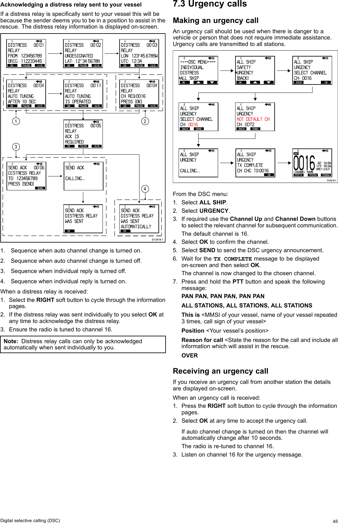 AcknowledgingadistressrelaysenttoyourvesselIfadistressrelayisspecicallysenttoyourvesselthiswillbebecausethesenderdeemsyoutobeinapositiontoassistintherescue.Thedistressrelayinformationisdisplayedon-screen.1324OKPAUSE P1/5      HI                      DISTRESS]   00&apos;01RELAYFROM: 1234 56789ORIG: 1122 33445OKPAUSE P2/5      HI                      DISTRESS]   00&apos;02RELAYUNDESIGNATEDLAT: 12O 34.5678NOKPAUSE P3/5      HI                      DISTRESS]   00&apos;03RELAY LON: 123O 45.6789WUTC: 12:34OKPAUSE P4/5      HI                      DISTRESS]   00&apos;04RELAYAUTO TUNINGAFTER 10 S ECOKPAUSE P4/5      HI                      DISTRESS]   00&apos;11RELAYAUTO TUNINGIS OPERATE DOKPAUSE P5/5      HI                      DISTRESS]   00&apos;05RELAYACK ISREQUIREDOK      HI                      SEND ACKDISTRESS R ELAYWAS SENTOK      HI                      SEND ACKDISTRESS R ELAYWAS SENTAUTOMATICALLYSEND      HI                      SEND ACK]   00&apos;06DISTRESS R ELAYTO: 123456 789PRESS  [SEND]      HI                      SEND ACK]   CALLING...OKPAUSE P4/5      HI                      DISTRESS]   00&apos;04RELAYCH REQ:001 6PRESS  [OK]D12818-11.Sequencewhenautochannelchangeisturnedon.2.Sequencewhenautochannelchangeisturnedoff.3.Sequencewhenindividualreplyisturnedoff.4.Sequencewhenindividualreplyisturnedon.Whenadistressrelayisreceived:1.SelecttheRIGHTsoftbuttontocyclethroughtheinformationpages.2.IfthedistressrelaywassentindividuallytoyouselectOKatanytimetoacknowledgethedistressrelay.3.Ensuretheradioistunedtochannel16.Note:Distressrelaycallscanonlybeacknowledgedautomaticallywhensentindividuallytoyou.7.3UrgencycallsMakinganurgencycallAnurgencycallshouldbeusedwhenthereisdangertoavehicleorpersonthatdoesnotrequireimmediateassistance.Urgencycallsaretransmittedtoallstations. OK      HI                      - - - - DSC  MENU- - - -INDIVIDUALDISTRESSALL SHIP OK      HI                      ALL SHIPSAFETYURGENCY[BACK] BACK  OK      HI                      ALL SHIPURGENCY SELECT CHA NNELCH: 0016  BACK SEND      HI                      ALL SHIPURGENCYSELECT CHA NNELCH:  0016   BACK SEND      HI                      ALL SHIPURGENCY NOT DEFAULT CHCH: 0072       HI                      ALL SHIPURGENCYCALLING...      HI                      ALL SHIPURGENCYTX COMPLETECH CHG TO: 0016BACK BACKD12819-1 OK00 1 60001A 0028A 0088ACHANNEL NAMEINT           HI   82°  34.5N123°  45.6WAM01:23UTFromtheDSCmenu:1.SelectALLSHIP.2.SelectURGENCY.3.IfrequiredusetheChannelUpandChannelDownbuttonstoselecttherelevantchannelforsubsequentcommunication.Thedefaultchannelis16.4.SelectOKtoconrmthechannel.5.SelectSENDtosendtheDSCurgencyannouncement.6.WaitfortheTXCOMPLETEmessagetobedisplayedon-screenandthenselectOK.Thechannelisnowchangedtothechosenchannel.7.PressandholdthePTTbuttonandspeakthefollowingmessage:PANPAN,PANPAN,PANPANALLSTATIONS,ALLSTATIONS,ALLSTATIONSThisis&lt;MMSIofyourvessel,nameofyourvesselrepeated3times,callsignofyourvessel&gt;Position&lt;Yourvessel’sposition&gt;Reasonforcall&lt;Statethereasonforthecallandincludeallinformationwhichwillassistintherescue.OVERReceivinganurgencycallIfyoureceiveanurgencycallfromanotherstationthedetailsaredisplayedon-screen.Whenanurgencycallisreceived:1.PresstheRIGHTsoftbuttontocyclethroughtheinformationpages.2.SelectOKatanytimetoaccepttheurgencycall.Ifautochannelchangeisturnedonthenthechannelwillautomaticallychangeafter10seconds.Theradioisre-tunedtochannel16.3.Listenonchannel16fortheurgencymessage.Digitalselectivecalling(DSC)45