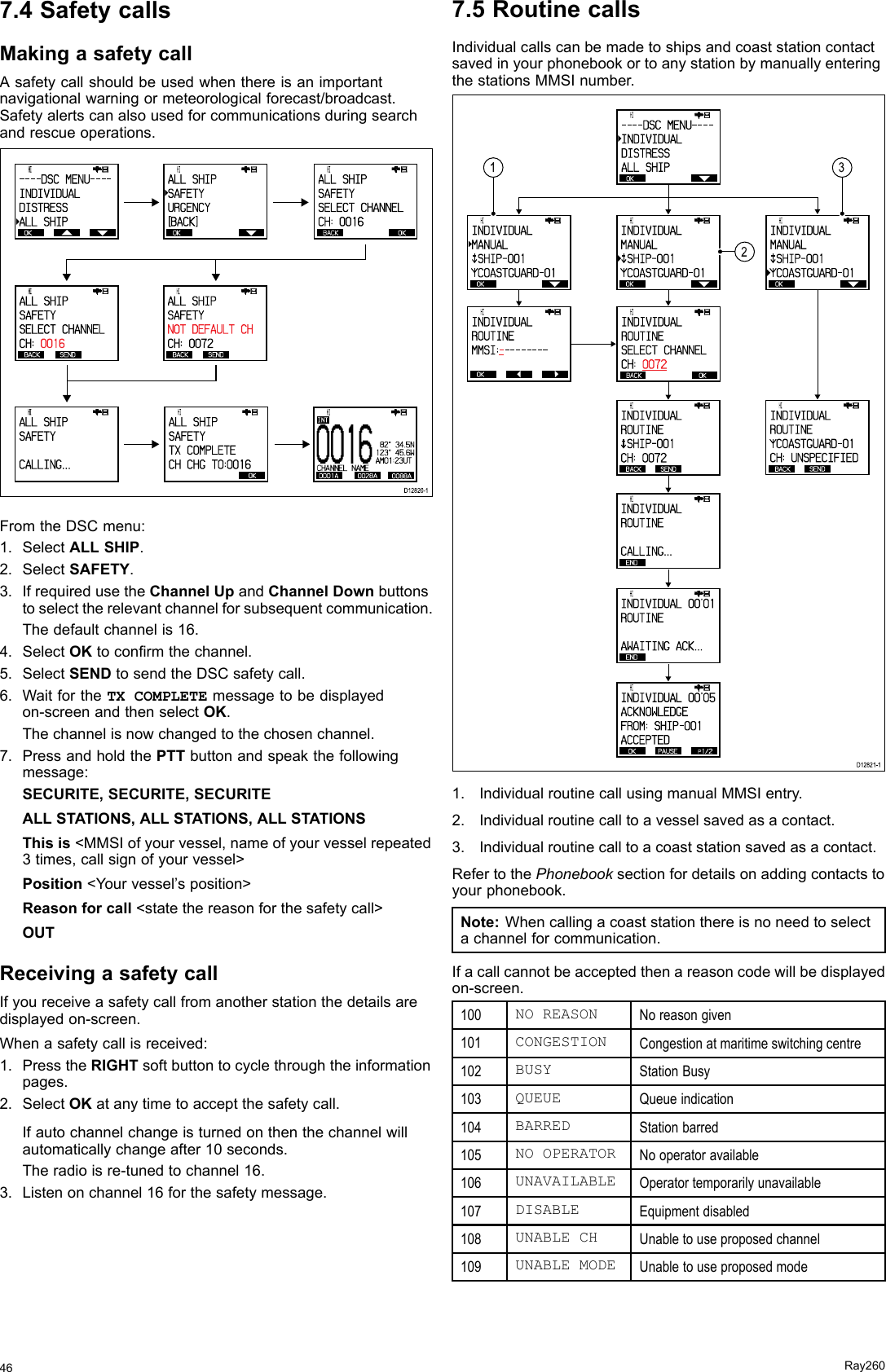 7.4SafetycallsMakingasafetycallAsafetycallshouldbeusedwhenthereisanimportantnavigationalwarningormeteorologicalforecast/broadcast.Safetyalertscanalsousedforcommunicationsduringsearchandrescueoperations. OK      HI                      - - - - DSC  MENU- - - -INDIVIDUALDISTRESSALL SHIP OK      HI                      ALL SHIPSAFETYURGENCY[BACK] BACK  OK      HI                      ALL SHIPSAFETYSELECT CHA NNELCH: 0016  BACK SEND      HI                      ALL SHIPSAFETYSELECT CHA NNELCH:  0016   BACK SEND      HI                      ALL SHIPSAFETYNOT DEFAULT CHCH: 0072       HI                      ALL SHIPSAFETYCALLING...      HI                      ALL SHIPSAFETYTX COMPLETECH CHG TO: 0016BACK BACKD12820-1 OK00 1 60001A 0028A 0088ACHANNEL NAMEINT           HI   82°  34.5N123°  45.6WAM01:23UTFromtheDSCmenu:1.SelectALLSHIP.2.SelectSAFETY.3.IfrequiredusetheChannelUpandChannelDownbuttonstoselecttherelevantchannelforsubsequentcommunication.Thedefaultchannelis16.4.SelectOKtoconrmthechannel.5.SelectSENDtosendtheDSCsafetycall.6.WaitfortheTXCOMPLETEmessagetobedisplayedon-screenandthenselectOK.Thechannelisnowchangedtothechosenchannel.7.PressandholdthePTTbuttonandspeakthefollowingmessage:SECURITE,SECURITE,SECURITEALLSTATIONS,ALLSTATIONS,ALLSTATIONSThisis&lt;MMSIofyourvessel,nameofyourvesselrepeated3times,callsignofyourvessel&gt;Position&lt;Yourvessel’sposition&gt;Reasonforcall&lt;statethereasonforthesafetycall&gt;OUTReceivingasafetycallIfyoureceiveasafetycallfromanotherstationthedetailsaredisplayedon-screen.Whenasafetycallisreceived:1.PresstheRIGHTsoftbuttontocyclethroughtheinformationpages.2.SelectOKatanytimetoacceptthesafetycall.Ifautochannelchangeisturnedonthenthechannelwillautomaticallychangeafter10seconds.Theradioisre-tunedtochannel16.3.Listenonchannel16forthesafetymessage.7.5RoutinecallsIndividualcallscanbemadetoshipsandcoaststationcontactsavedinyourphonebookortoanystationbymanuallyenteringthestationsMMSInumber. OK      HI                      - - - - DSC  MENU- - - -INDIVIDUALDISTRESSALL SHIPD12821-1   OK      HI                      INDIVIDUALMANUALsSHIP- 001 COASTGUARD- 01 BACK  OK      HI                      INDIVIDUALROUTINESELECT CHA NNELCH:  0072 OK      HI                      INDIVIDUALMANUALsSHIP- 001 COASTGUARD- 01 OK      HI                      INDIVIDUALMANUALsSHIP- 001 COASTGUARD- 01      HI                      INDIVIDUALROUTINEMMSI:- -------- OK BACK  SEND      HI                      INDIVIDUALROUTINEsSHIP- 001CH: 0072 END      HI                      INDIVIDUALROUTINECALLING... END      HI                      INDIVIDUAL  00&apos;01ROUTINEAWAITING ACK... OK PAUSE pP1/2      HI                      INDIVIDUAL  00&apos;05ACKNOWLEDGEFROM: SHIP - 0 0 1ACCEPTED BACK      HI                      INDIVIDUALROUTINE COASTGUARD- 01CH: UNSPECIFIED SEND2131.IndividualroutinecallusingmanualMMSIentry.2.Individualroutinecalltoavesselsavedasacontact.3.Individualroutinecalltoacoaststationsavedasacontact.RefertothePhonebooksectionfordetailsonaddingcontactstoyourphonebook.Note:Whencallingacoaststationthereisnoneedtoselectachannelforcommunication.Ifacallcannotbeacceptedthenareasoncodewillbedisplayedon-screen.100NOREASONNoreasongiven101CONGESTIONCongestionatmaritimeswitchingcentre102BUSYStationBusy103QUEUEQueueindication104BARREDStationbarred105NOOPERATORNooperatoravailable106UNAVAILABLEOperatortemporarilyunavailable107DISABLEEquipmentdisabled108UNABLECHUnabletouseproposedchannel109UNABLEMODEUnabletouseproposedmode46Ray260