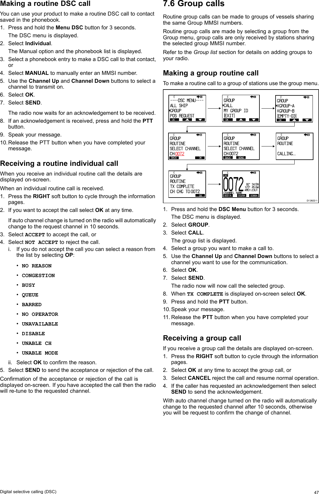 MakingaroutineDSCcallYoucanuseyourproducttomakearoutineDSCcalltocontactsavedinthephonebook.1.PressandholdtheMenuDSCbuttonfor3seconds.TheDSCmenuisdisplayed.2.SelectIndividual.TheManualoptionandthephonebooklistisdisplayed.3.SelectaphonebookentrytomakeaDSCcalltothatcontact,or4.SelectMANUALtomanuallyenteranMMSInumber.5.UsetheChannelUpandChannelDownbuttonstoselectachanneltotransmiton.6.SelectOK.7.SelectSEND.Theradionowwaitsforanacknowledgementtobereceived.8.Ifanacknowledgementisreceived,pressandholdthePTTbutton.9.Speakyourmessage.10.ReleasethePTTbuttonwhenyouhavecompletedyourmessage.ReceivingaroutineindividualcallWhenyoureceiveanindividualroutinecallthedetailsaredisplayedon-screen.Whenanindividualroutinecallisreceived.1.PresstheRIGHTsoftbuttontocyclethroughtheinformationpages.2.IfyouwanttoacceptthecallselectOKatanytime.Ifautochannelchangeisturnedontheradiowillautomaticallychangetotherequestchannelin10seconds.3.SelectACCEPTtoacceptthecall,or4.SelectNOTACCEPTtorejectthecall.i.IfyoudonotacceptthecallyoucanselectareasonfromthelistbyselectingOP:•NOREASON•CONGESTION•BUSY•QUEUE•BARRED•NOOPERATOR•UNAVAILABLE•DISABLE•UNABLECH•UNABLEMODEii.SelectOKtoconrmthereason.5.SelectSENDtosendtheacceptanceorrejectionofthecall.Conrmationoftheacceptanceorrejectionofthecallisdisplayedon-screen.Ifyouhaveacceptedthecallthentheradiowillre-tunetotherequestedchannel.7.6GroupcallsRoutinegroupcallscanbemadetogroupsofvesselssharingthesameGroupMMSInumbers.RoutinegroupcallsaremadebyselectingagroupfromtheGroupmenu,groupcallsareonlyreceivedbystationssharingtheselectedgroupMMSInumber.RefertotheGrouplistsectionfordetailsonaddinggroupstoyourradio.MakingagrouproutinecallTomakearoutinecalltoagroupofstationsusethegroupmenu. OK      HI                      - - - - DSC  MENU- - - -ALL SHIPGROUPPOS REQUES T OK      HI                      GROUPCALLMY GROUP I D[EXIT ]BACK OK      HI                      GROUPROUTINESELECT CHA NNELCH:0072OK      HI                      GROUPROUTINETX COMPLETECH CHG TO: 0072BACK SEND      HI                      GROUPROUTINESELECT CHA NNELCH:0072 OK      HI                      GROUP GROUP- A GROUP- B[EMPTY-0 3 ] OK      HI                      GROUPROUTINECALLING...00720001A 0028A 0088ACHANNEL NAMEINT           HI   82°  34.5N123°  45.6WAM01:23UTD12822-11.PressandholdtheDSCMenubuttonfor3seconds.TheDSCmenuisdisplayed.2.SelectGROUP.3.SelectCALL.Thegrouplistisdisplayed.4.Selectagroupyouwanttomakeacallto.5.UsetheChannelUpandChannelDownbuttonstoselectachannelyouwanttouseforthecommunication.6.SelectOK.7.SelectSEND.Theradionowwillnowcalltheselectedgroup.8.WhenTXCOMPLETEisdisplayedon-screenselectOK.9.PressandholdthePTTbutton.10.Speakyourmessage.11.ReleasethePTTbuttonwhenyouhavecompletedyourmessage.ReceivingagroupcallIfyoureceiveagroupcallthedetailsaredisplayedon-screen.1.PresstheRIGHTsoftbuttontocyclethroughtheinformationpages.2.SelectOKatanytimetoacceptthegroupcall,or3.SelectCANCELrejectthecallandresumenormaloperation.4.IfthecallerhasrequestedanacknowledgementthenselectSENDtosendtheacknowledgement.Withautochannelchangeturnedontheradiowillautomaticallychangetotherequestedchannelafter10seconds,otherwiseyouwillberequesttoconrmthechangeofchannel.Digitalselectivecalling(DSC)47
