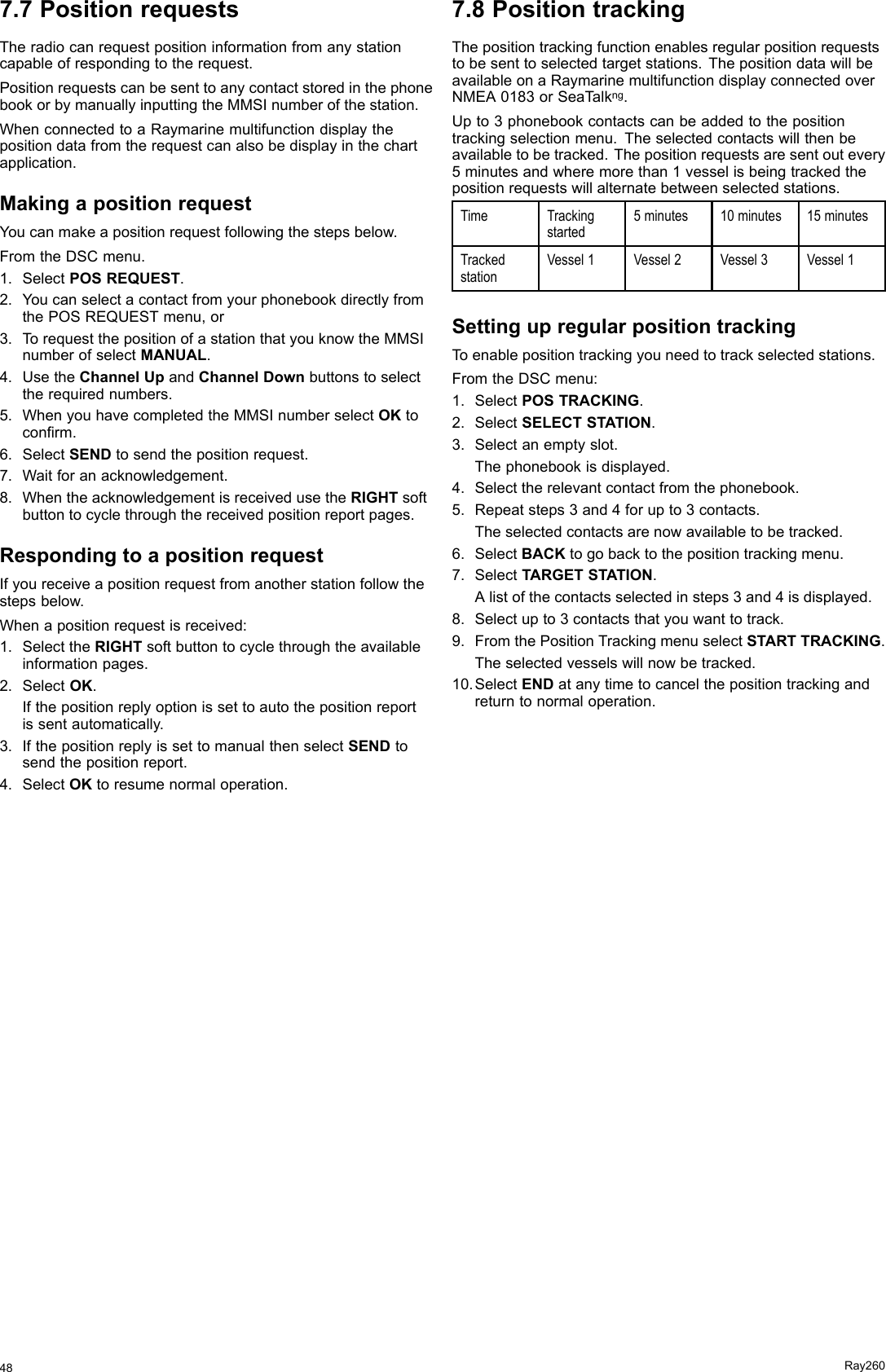 7.7PositionrequestsTheradiocanrequestpositioninformationfromanystationcapableofrespondingtotherequest.PositionrequestscanbesenttoanycontactstoredinthephonebookorbymanuallyinputtingtheMMSInumberofthestation.WhenconnectedtoaRaymarinemultifunctiondisplaythepositiondatafromtherequestcanalsobedisplayinthechartapplication.MakingapositionrequestYoucanmakeapositionrequestfollowingthestepsbelow.FromtheDSCmenu.1.SelectPOSREQUEST.2.YoucanselectacontactfromyourphonebookdirectlyfromthePOSREQUESTmenu,or3.TorequestthepositionofastationthatyouknowtheMMSInumberofselectMANUAL.4.UsetheChannelUpandChannelDownbuttonstoselecttherequirednumbers.5.WhenyouhavecompletedtheMMSInumberselectOKtoconrm.6.SelectSENDtosendthepositionrequest.7.Waitforanacknowledgement.8.WhentheacknowledgementisreceivedusetheRIGHTsoftbuttontocyclethroughthereceivedpositionreportpages.RespondingtoapositionrequestIfyoureceiveapositionrequestfromanotherstationfollowthestepsbelow.Whenapositionrequestisreceived:1.SelecttheRIGHTsoftbuttontocyclethroughtheavailableinformationpages.2.SelectOK.Ifthepositionreplyoptionissettoautothepositionreportissentautomatically.3.IfthepositionreplyissettomanualthenselectSENDtosendthepositionreport.4.SelectOKtoresumenormaloperation.7.8PositiontrackingThepositiontrackingfunctionenablesregularpositionrequeststobesenttoselectedtargetstations.ThepositiondatawillbeavailableonaRaymarinemultifunctiondisplayconnectedoverNMEA0183orSeaTalkng.Upto3phonebookcontactscanbeaddedtothepositiontrackingselectionmenu.Theselectedcontactswillthenbeavailabletobetracked.Thepositionrequestsaresentoutevery5minutesandwheremorethan1vesselisbeingtrackedthepositionrequestswillalternatebetweenselectedstations.TimeTrackingstarted5minutes10minutes15minutesTrackedstationVessel1Vessel2Vessel3Vessel1SettingupregularpositiontrackingToenablepositiontrackingyouneedtotrackselectedstations.FromtheDSCmenu:1.SelectPOSTRACKING.2.SelectSELECTSTATION.3.Selectanemptyslot.Thephonebookisdisplayed.4.Selecttherelevantcontactfromthephonebook.5.Repeatsteps3and4forupto3contacts.Theselectedcontactsarenowavailabletobetracked.6.SelectBACKtogobacktothepositiontrackingmenu.7.SelectTARGETSTATION.Alistofthecontactsselectedinsteps3and4isdisplayed.8.Selectupto3contactsthatyouwanttotrack.9.FromthePositionTrackingmenuselectSTARTTRACKING.Theselectedvesselswillnowbetracked.10.SelectENDatanytimetocancelthepositiontrackingandreturntonormaloperation.48Ray260