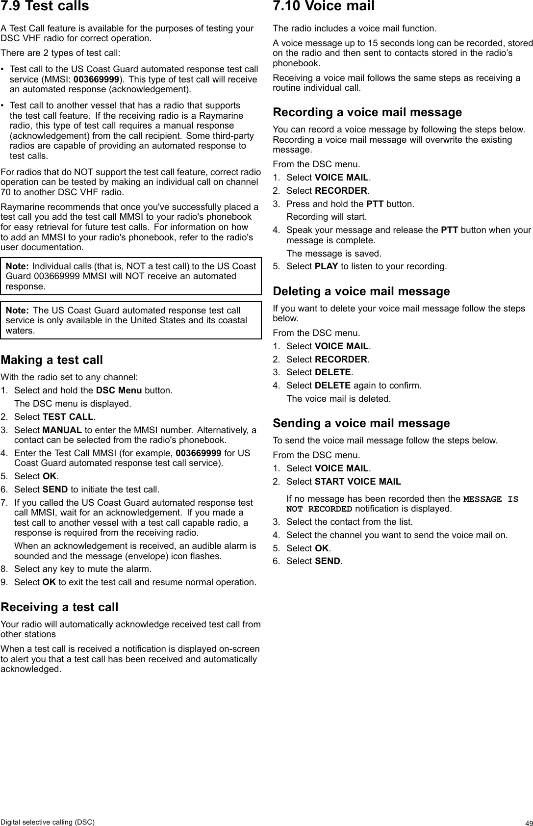 7.9TestcallsATestCallfeatureisavailableforthepurposesoftestingyourDSCVHFradioforcorrectoperation.Thereare2typesoftestcall:•T estcalltotheUSCoastGuardautomatedresponsetestcallservice(MMSI:003669999).Thistypeoftestcallwillreceiveanautomatedresponse(acknowledgement).•T estcalltoanothervesselthathasaradiothatsupportsthetestcallfeature.IfthereceivingradioisaRaymarineradio,thistypeoftestcallrequiresamanualresponse(acknowledgement)fromthecallrecipient.Somethird-partyradiosarecapableofprovidinganautomatedresponsetotestcalls.ForradiosthatdoNOTsupportthetestcallfeature,correctradiooperationcanbetestedbymakinganindividualcallonchannel70toanotherDSCVHFradio.Raymarinerecommendsthatonceyou&apos;vesuccessfullyplacedatestcallyouaddthetestcallMMSItoyourradio&apos;sphonebookforeasyretrievalforfuturetestcalls.ForinformationonhowtoaddanMMSItoyourradio&apos;sphonebook,refertotheradio&apos;suserdocumentation.Note:Individualcalls(thatis,NOTatestcall)totheUSCoastGuard003669999MMSIwillNOTreceiveanautomatedresponse.Note:TheUSCoastGuardautomatedresponsetestcallserviceisonlyavailableintheUnitedStatesanditscoastalwaters.MakingatestcallWiththeradiosettoanychannel:1.SelectandholdtheDSCMenubutton.TheDSCmenuisdisplayed.2.SelectTESTCALL.3.SelectMANUALtoentertheMMSInumber.Alternatively,acontactcanbeselectedfromtheradio&apos;sphonebook.4.EntertheT estCallMMSI(forexample,003669999forUSCoastGuardautomatedresponsetestcallservice).5.SelectOK.6.SelectSENDtoinitiatethetestcall.7.IfyoucalledtheUSCoastGuardautomatedresponsetestcallMMSI,waitforanacknowledgement.Ifyoumadeatestcalltoanothervesselwithatestcallcapableradio,aresponseisrequiredfromthereceivingradio.Whenanacknowledgementisreceived,anaudiblealarmissoundedandthemessage(envelope)iconashes.8.Selectanykeytomutethealarm.9.SelectOKtoexitthetestcallandresumenormaloperation.ReceivingatestcallYourradiowillautomaticallyacknowledgereceivedtestcallfromotherstationsWhenatestcallisreceivedanoticationisdisplayedon-screentoalertyouthatatestcallhasbeenreceivedandautomaticallyacknowledged.7.10VoicemailTheradioincludesavoicemailfunction.Avoicemessageupto15secondslongcanberecorded,storedontheradioandthensenttocontactsstoredintheradio’sphonebook.Receivingavoicemailfollowsthesamestepsasreceivingaroutineindividualcall.RecordingavoicemailmessageYoucanrecordavoicemessagebyfollowingthestepsbelow.Recordingavoicemailmessagewilloverwritetheexistingmessage.FromtheDSCmenu.1.SelectVOICEMAIL.2.SelectRECORDER.3.PressandholdthePTTbutton.Recordingwillstart.4.SpeakyourmessageandreleasethePTTbuttonwhenyourmessageiscomplete.Themessageissaved.5.SelectPLAYtolistentoyourrecording.DeletingavoicemailmessageIfyouwanttodeleteyourvoicemailmessagefollowthestepsbelow.FromtheDSCmenu.1.SelectVOICEMAIL.2.SelectRECORDER.3.SelectDELETE.4.SelectDELETEagaintoconrm.Thevoicemailisdeleted.SendingavoicemailmessageTosendthevoicemailmessagefollowthestepsbelow.FromtheDSCmenu.1.SelectVOICEMAIL.2.SelectSTARTVOICEMAILIfnomessagehasbeenrecordedthentheMESSAGEISNOTRECORDEDnoticationisdisplayed.3.Selectthecontactfromthelist.4.Selectthechannelyouwanttosendthevoicemailon.5.SelectOK.6.SelectSEND.Digitalselectivecalling(DSC)49