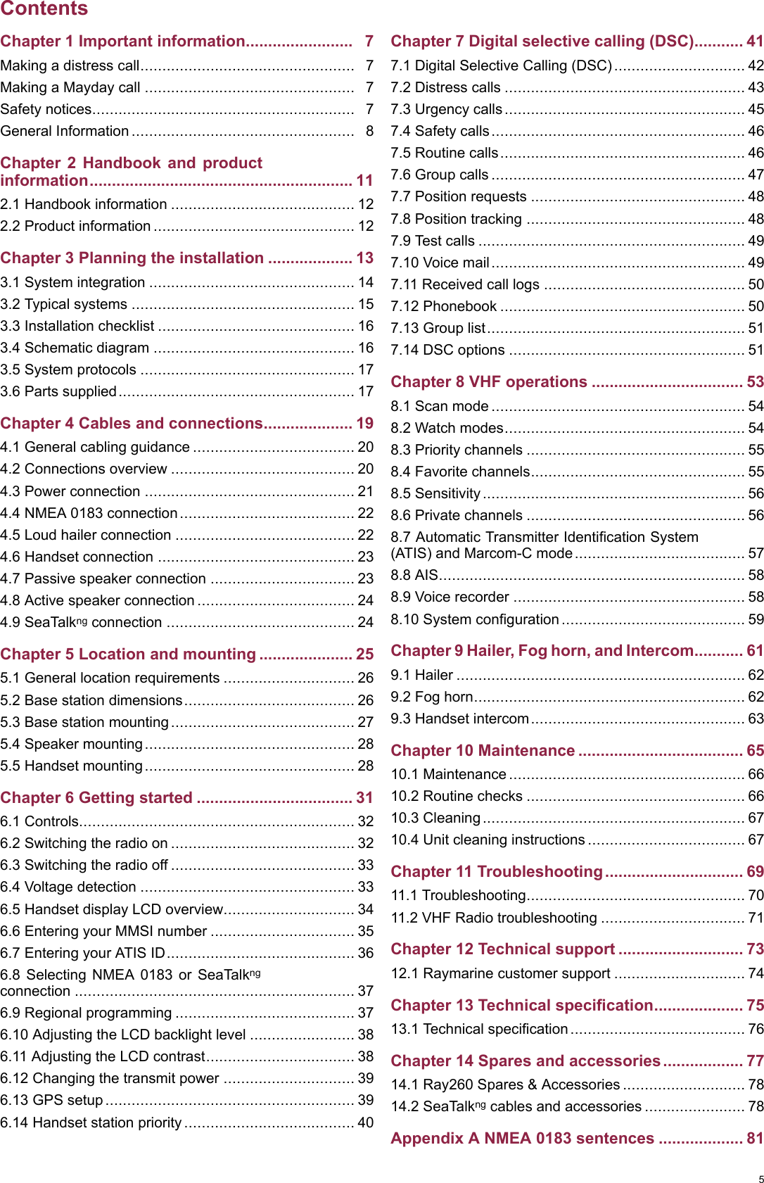 ContentsChapter1Importantinformation........................7Makingadistresscall.................................................7MakingaMaydaycall................................................7Safetynotices............................................................7GeneralInformation...................................................8Chapter2Handbookandproductinformation...........................................................112.1Handbookinformation..........................................122.2Productinformation..............................................12Chapter3Planningtheinstallation...................133.1Systemintegration...............................................143.2Typicalsystems...................................................153.3Installationchecklist.............................................163.4Schematicdiagram..............................................163.5Systemprotocols.................................................173.6Partssupplied......................................................17Chapter4Cablesandconnections....................194.1Generalcablingguidance.....................................204.2Connectionsoverview..........................................204.3Powerconnection................................................214.4NMEA0183connection........................................224.5Loudhailerconnection.........................................224.6Handsetconnection.............................................234.7Passivespeakerconnection.................................234.8Activespeakerconnection....................................244.9SeaT alkngconnection...........................................24Chapter5Locationandmounting.....................255.1Generallocationrequirements..............................265.2Basestationdimensions.......................................265.3Basestationmounting..........................................275.4Speakermounting................................................285.5Handsetmounting................................................28Chapter6Gettingstarted...................................316.1Controls...............................................................326.2Switchingtheradioon..........................................326.3Switchingtheradiooff..........................................336.4Voltagedetection.................................................336.5HandsetdisplayLCDoverview..............................346.6EnteringyourMMSInumber.................................356.7EnteringyourATISID...........................................366.8SelectingNMEA0183orSeaT alkngconnection................................................................376.9Regionalprogramming.........................................376.10AdjustingtheLCDbacklightlevel........................386.11AdjustingtheLCDcontrast..................................386.12Changingthetransmitpower..............................396.13GPSsetup.........................................................396.14Handsetstationpriority.......................................40Chapter7Digitalselectivecalling(DSC)...........417.1DigitalSelectiveCalling(DSC)..............................427.2Distresscalls.......................................................437.3Urgencycalls.......................................................457.4Safetycalls..........................................................467.5Routinecalls........................................................467.6Groupcalls..........................................................477.7Positionrequests.................................................487.8Positiontracking..................................................487.9T estcalls.............................................................497.10Voicemail..........................................................497.11Receivedcalllogs..............................................507.12Phonebook........................................................507.13Grouplist...........................................................517.14DSCoptions......................................................51Chapter8VHFoperations..................................538.1Scanmode..........................................................548.2Watchmodes.......................................................548.3Prioritychannels..................................................558.4Favoritechannels.................................................558.5Sensitivity............................................................568.6Privatechannels..................................................568.7AutomaticTransmitterIdenticationSystem(ATIS)andMarcom-Cmode.......................................578.8AIS......................................................................588.9Voicerecorder.....................................................588.10Systemconguration..........................................59Chapter9Hailer,Foghorn,andIntercom...........619.1Hailer..................................................................629.2Foghorn..............................................................629.3Handsetintercom.................................................63Chapter10Maintenance.....................................6510.1Maintenance......................................................6610.2Routinechecks..................................................6610.3Cleaning............................................................6710.4Unitcleaninginstructions....................................67Chapter11Troubleshooting...............................6911.1Troubleshooting..................................................7011.2VHFRadiotroubleshooting.................................71Chapter12Technicalsupport............................7312.1Raymarinecustomersupport..............................74Chapter13Technicalspecication....................7513.1T echnicalspecication........................................76Chapter14Sparesandaccessories..................7714.1Ray260Spares&amp;Accessories............................7814.2SeaT alkngcablesandaccessories.......................78AppendixANMEA0183sentences...................815