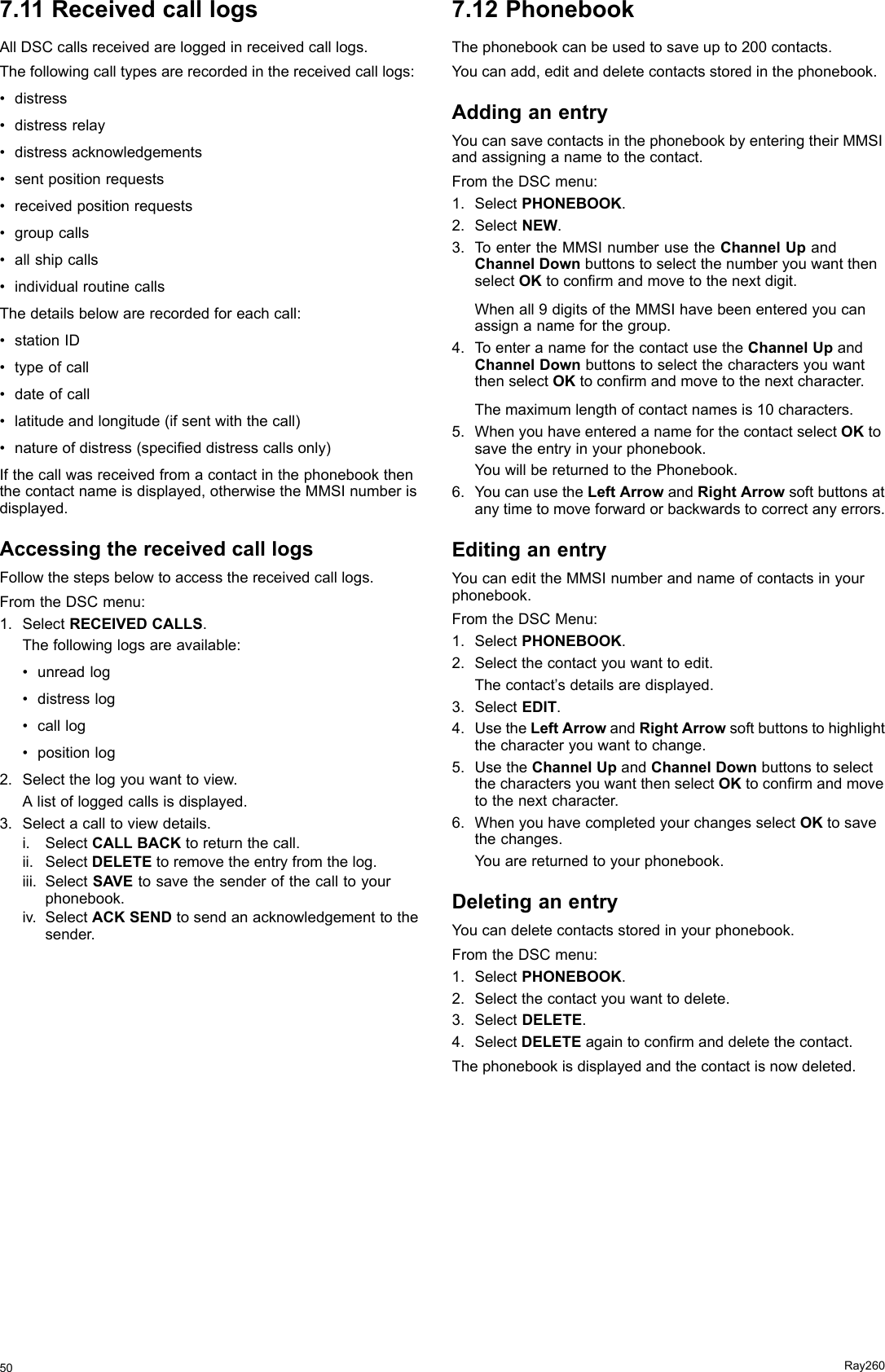 7.11ReceivedcalllogsAllDSCcallsreceivedareloggedinreceivedcalllogs.Thefollowingcalltypesarerecordedinthereceivedcalllogs:•distress•distressrelay•distressacknowledgements•sentpositionrequests•receivedpositionrequests•groupcalls•allshipcalls•individualroutinecallsThedetailsbelowarerecordedforeachcall:•stationID•typeofcall•dateofcall•latitudeandlongitude(ifsentwiththecall)•natureofdistress(specieddistresscallsonly)Ifthecallwasreceivedfromacontactinthephonebookthenthecontactnameisdisplayed,otherwisetheMMSInumberisdisplayed.AccessingthereceivedcalllogsFollowthestepsbelowtoaccessthereceivedcalllogs.FromtheDSCmenu:1.SelectRECEIVEDCALLS.Thefollowinglogsareavailable:•unreadlog•distresslog•calllog•positionlog2.Selectthelogyouwanttoview.Alistofloggedcallsisdisplayed.3.Selectacalltoviewdetails.i.SelectCALLBACKtoreturnthecall.ii.SelectDELETEtoremovetheentryfromthelog.iii.SelectSAVEtosavethesenderofthecalltoyourphonebook.iv.SelectACKSENDtosendanacknowledgementtothesender.7.12PhonebookThephonebookcanbeusedtosaveupto200contacts.Youcanadd,editanddeletecontactsstoredinthephonebook.AddinganentryYoucansavecontactsinthephonebookbyenteringtheirMMSIandassigninganametothecontact.FromtheDSCmenu:1.SelectPHONEBOOK.2.SelectNEW.3.ToentertheMMSInumberusetheChannelUpandChannelDownbuttonstoselectthenumberyouwantthenselectOKtoconrmandmovetothenextdigit.Whenall9digitsoftheMMSIhavebeenenteredyoucanassignanameforthegroup.4.ToenteranameforthecontactusetheChannelUpandChannelDownbuttonstoselectthecharactersyouwantthenselectOKtoconrmandmovetothenextcharacter.Themaximumlengthofcontactnamesis10characters.5.WhenyouhaveenteredanameforthecontactselectOKtosavetheentryinyourphonebook.YouwillbereturnedtothePhonebook.6.YoucanusetheLeftArrowandRightArrowsoftbuttonsatanytimetomoveforwardorbackwardstocorrectanyerrors.EditinganentryYoucanedittheMMSInumberandnameofcontactsinyourphonebook.FromtheDSCMenu:1.SelectPHONEBOOK.2.Selectthecontactyouwanttoedit.Thecontact’sdetailsaredisplayed.3.SelectEDIT.4.UsetheLeftArrowandRightArrowsoftbuttonstohighlightthecharacteryouwanttochange.5.UsetheChannelUpandChannelDownbuttonstoselectthecharactersyouwantthenselectOKtoconrmandmovetothenextcharacter.6.WhenyouhavecompletedyourchangesselectOKtosavethechanges.Youarereturnedtoyourphonebook.DeletinganentryYoucandeletecontactsstoredinyourphonebook.FromtheDSCmenu:1.SelectPHONEBOOK.2.Selectthecontactyouwanttodelete.3.SelectDELETE.4.SelectDELETEagaintoconrmanddeletethecontact.Thephonebookisdisplayedandthecontactisnowdeleted.50Ray260