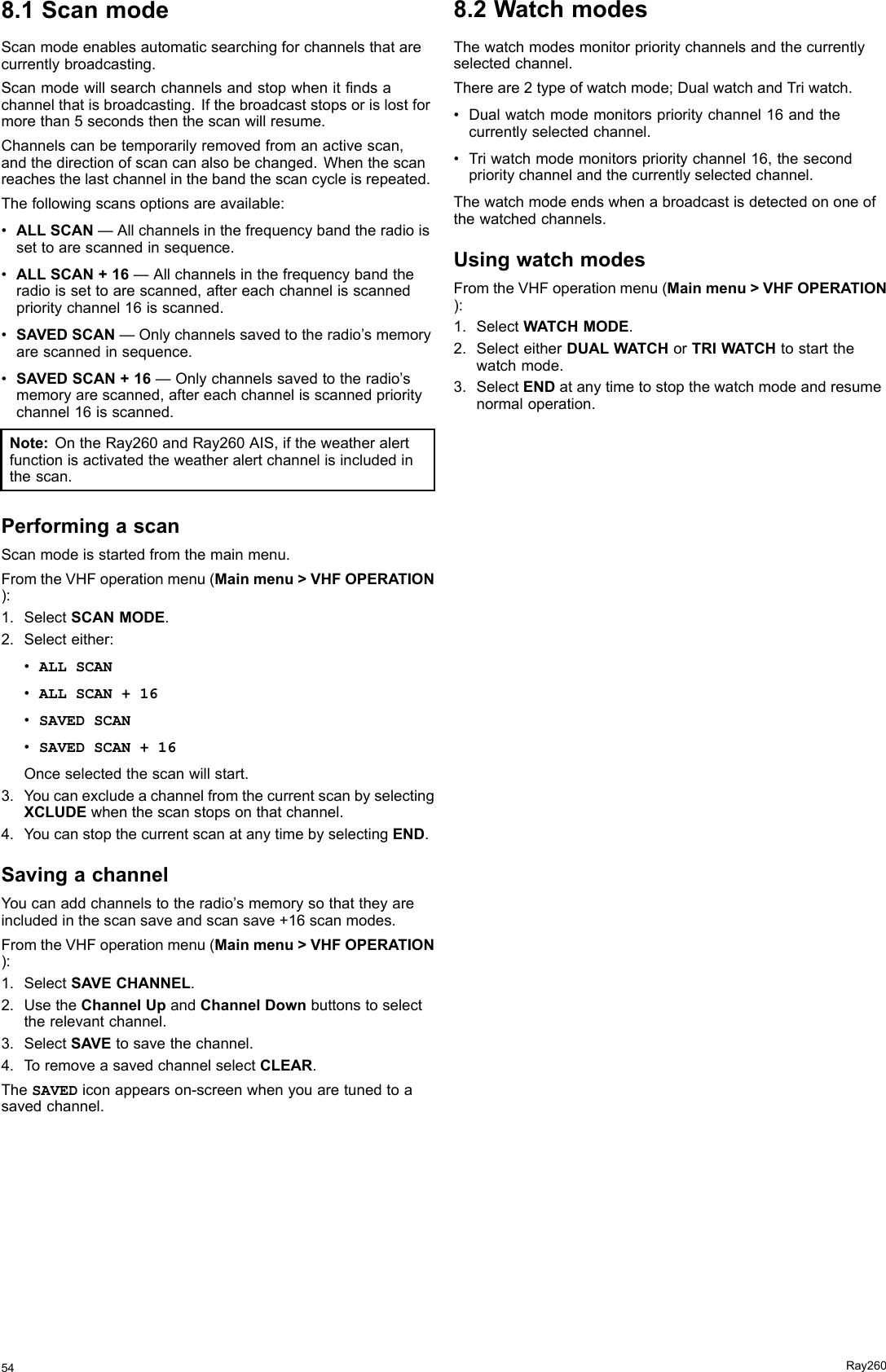 8.1ScanmodeScanmodeenablesautomaticsearchingforchannelsthatarecurrentlybroadcasting.Scanmodewillsearchchannelsandstopwhenitndsachannelthatisbroadcasting.Ifthebroadcaststopsorislostformorethan5secondsthenthescanwillresume.Channelscanbetemporarilyremovedfromanactivescan,andthedirectionofscancanalsobechanged.Whenthescanreachesthelastchannelinthebandthescancycleisrepeated.Thefollowingscansoptionsareavailable:•ALLSCAN—Allchannelsinthefrequencybandtheradioissettoarescannedinsequence.•ALLSCAN+16—Allchannelsinthefrequencybandtheradioissettoarescanned,aftereachchannelisscannedprioritychannel16isscanned.•SAVEDSCAN—Onlychannelssavedtotheradio’smemoryarescannedinsequence.•SAVEDSCAN+16—Onlychannelssavedtotheradio’smemoryarescanned,aftereachchannelisscannedprioritychannel16isscanned.Note:OntheRay260andRay260AIS,iftheweatheralertfunctionisactivatedtheweatheralertchannelisincludedinthescan.PerformingascanScanmodeisstartedfromthemainmenu.FromtheVHFoperationmenu(Mainmenu&gt;VHFOPERATION):1.SelectSCANMODE.2.Selecteither:•ALLSCAN•ALLSCAN+16•SAVEDSCAN•SAVEDSCAN+16Onceselectedthescanwillstart.3.YoucanexcludeachannelfromthecurrentscanbyselectingXCLUDEwhenthescanstopsonthatchannel.4.YoucanstopthecurrentscanatanytimebyselectingEND.SavingachannelYoucanaddchannelstotheradio’smemorysothattheyareincludedinthescansaveandscansave+16scanmodes.FromtheVHFoperationmenu(Mainmenu&gt;VHFOPERATION):1.SelectSAVECHANNEL.2.UsetheChannelUpandChannelDownbuttonstoselecttherelevantchannel.3.SelectSAVEtosavethechannel.4.ToremoveasavedchannelselectCLEAR.TheSAVEDiconappearson-screenwhenyouaretunedtoasavedchannel.8.2WatchmodesThewatchmodesmonitorprioritychannelsandthecurrentlyselectedchannel.Thereare2typeofwatchmode;DualwatchandTriwatch.•Dualwatchmodemonitorsprioritychannel16andthecurrentlyselectedchannel.•Triwatchmodemonitorsprioritychannel16,thesecondprioritychannelandthecurrentlyselectedchannel.Thewatchmodeendswhenabroadcastisdetectedononeofthewatchedchannels.UsingwatchmodesFromtheVHFoperationmenu(Mainmenu&gt;VHFOPERATION):1.SelectWATCHMODE.2.SelecteitherDUALWATCHorTRIWATCHtostartthewatchmode.3.SelectENDatanytimetostopthewatchmodeandresumenormaloperation.54Ray260