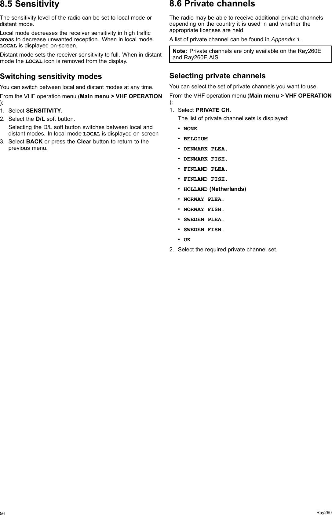 8.5SensitivityThesensitivityleveloftheradiocanbesettolocalmodeordistantmode.Localmodedecreasesthereceiversensitivityinhightrafcareastodecreaseunwantedreception.WheninlocalmodeLOCALisdisplayedon-screen.Distantmodesetsthereceiversensitivitytofull.WhenindistantmodetheLOCALiconisremovedfromthedisplay.SwitchingsensitivitymodesYoucanswitchbetweenlocalanddistantmodesatanytime.FromtheVHFoperationmenu(Mainmenu&gt;VHFOPERATION):1.SelectSENSITIVITY.2.SelecttheD/Lsoftbutton.SelectingtheD/Lsoftbuttonswitchesbetweenlocalanddistantmodes.InlocalmodeLOCALisdisplayedon-screen3.SelectBACKorpresstheClearbuttontoreturntothepreviousmenu.8.6PrivatechannelsTheradiomaybeabletoreceiveadditionalprivatechannelsdependingonthecountryitisusedinandwhethertheappropriatelicensesareheld.AlistofprivatechannelcanbefoundinAppendix1.Note:PrivatechannelsareonlyavailableontheRay260EandRay260EAIS.SelectingprivatechannelsYoucanselectthesetofprivatechannelsyouwanttouse.FromtheVHFoperationmenu(Mainmenu&gt;VHFOPERATION):1.SelectPRIVATECH.Thelistofprivatechannelsetsisdisplayed:•NONE•BELGIUM•DENMARKPLEA.•DENMARKFISH.•FINLANDPLEA.•FINLANDFISH.•HOLLAND(Netherlands)•NORWAYPLEA.•NORWAYFISH.•SWEDENPLEA.•SWEDENFISH.•UK2.Selecttherequiredprivatechannelset.56Ray260