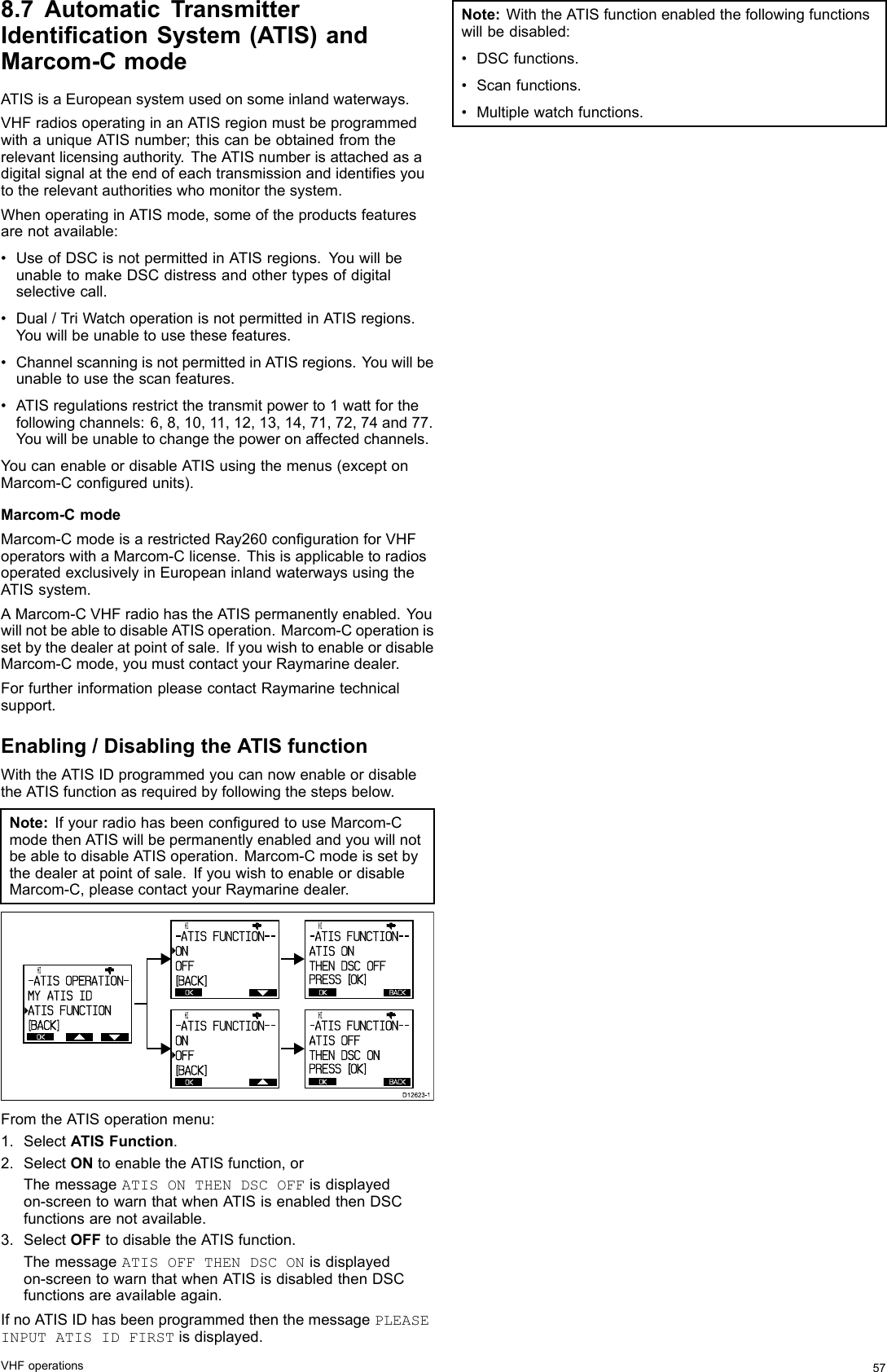 8.7AutomaticTransmitterIdenticationSystem(ATIS)andMarcom-CmodeATISisaEuropeansystemusedonsomeinlandwaterways.VHFradiosoperatinginanATISregionmustbeprogrammedwithauniqueATISnumber;thiscanbeobtainedfromtherelevantlicensingauthority.TheATISnumberisattachedasadigitalsignalattheendofeachtransmissionandidentiesyoutotherelevantauthoritieswhomonitorthesystem.WhenoperatinginATISmode,someoftheproductsfeaturesarenotavailable:•UseofDSCisnotpermittedinATISregions.YouwillbeunabletomakeDSCdistressandothertypesofdigitalselectivecall.•Dual/TriWatchoperationisnotpermittedinATISregions.Youwillbeunabletousethesefeatures.•ChannelscanningisnotpermittedinATISregions.Youwillbeunabletousethescanfeatures.•ATISregulationsrestrictthetransmitpowerto1wattforthefollowingchannels:6,8,10,11,12,13,14,71,72,74and77.Youwillbeunabletochangethepoweronaffectedchannels.YoucanenableordisableATISusingthemenus(exceptonMarcom-Cconguredunits).Marcom-CmodeMarcom-CmodeisarestrictedRay260congurationforVHFoperatorswithaMarcom-Clicense.ThisisapplicabletoradiosoperatedexclusivelyinEuropeaninlandwaterwaysusingtheATISsystem.AMarcom-CVHFradiohastheATISpermanentlyenabled.YouwillnotbeabletodisableATISoperation.Marcom-Coperationissetbythedealeratpointofsale.IfyouwishtoenableordisableMarcom-Cmode,youmustcontactyourRaymarinedealer.ForfurtherinformationpleasecontactRaymarinetechnicalsupport.Enabling/DisablingtheATISfunctionWiththeATISIDprogrammedyoucannowenableordisabletheATISfunctionasrequiredbyfollowingthestepsbelow.Note:IfyourradiohasbeenconguredtouseMarcom-CmodethenATISwillbepermanentlyenabledandyouwillnotbeabletodisableATISoperation.Marcom-Cmodeissetbythedealeratpointofsale.IfyouwishtoenableordisableMarcom-C,pleasecontactyourRaymarinedealer.      HI                      - ATI S  FUNCTI ON- -ONOFF[BACK]OK      HI                      - ATI S  FUNCTI ON- -ONOFF[BACK]OK      HI                      - ATI S  FUNCTI ON- -ATI S  ONTHEN  DSC  OFFPRESS   [OK]OKBACK      HI                      - ATI S  FUNCTI ON- -ATI S  OFFTHEN  DSC  ONPRESS   [OK]OKBACKOK      HI                      - ATI S  OPERATI ON-MY  ATI S  I DATI S  FUNCTI ON[BACK]D12623-1FromtheATISoperationmenu:1.SelectATISFunction.2.SelectONtoenabletheATISfunction,orThemessageATISONTHENDSCOFFisdisplayedon-screentowarnthatwhenATISisenabledthenDSCfunctionsarenotavailable.3.SelectOFFtodisabletheATISfunction.ThemessageATISOFFTHENDSCONisdisplayedon-screentowarnthatwhenATISisdisabledthenDSCfunctionsareavailableagain.IfnoATISIDhasbeenprogrammedthenthemessagePLEASEINPUTATISIDFIRSTisdisplayed.Note:WiththeATISfunctionenabledthefollowingfunctionswillbedisabled:•DSCfunctions.•Scanfunctions.•Multiplewatchfunctions.VHFoperations57