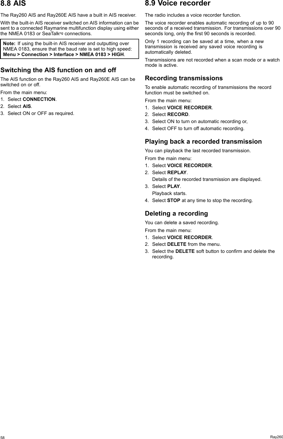 8.8AISTheRay260AISandRay260EAIShaveabuiltinAISreceiver.Withthebuilt-inAISreceiverswitchedonAISinformationcanbesenttoaconnectedRaymarinemultifunctiondisplayusingeithertheNMEA0183orSeaT alkngconnections.Note:Ifusingthebuilt-inAISreceiverandoutputtingoverNMEA0183,ensurethatthebaudrateissettohighspeed:Menu&gt;Connection&gt;Interface&gt;NMEA0183&gt;HIGH.SwitchingtheAISfunctiononandoffTheAISfunctionontheRay260AISandRay260EAIScanbeswitchedonoroff.Fromthemainmenu:1.SelectCONNECTION.2.SelectAIS.3.SelectONorOFFasrequired.8.9VoicerecorderTheradioincludesavoicerecorderfunction.Thevoicerecorderenablesautomaticrecordingofupto90secondsofareceivedtransmission.Fortransmissionsover90secondslong,onlytherst90secondsisrecorded.Only1recordingcanbesavedatatime,whenanewtransmissionisreceivedanysavedvoicerecordingisautomaticallydeleted.Transmissionsarenotrecordedwhenascanmodeorawatchmodeisactive.RecordingtransmissionsToenableautomaticrecordingoftransmissionstherecordfunctionmustbeswitchedon.Fromthemainmenu:1.SelectVOICERECORDER.2.SelectRECORD.3.SelectONtoturnonautomaticrecordingor,4.SelectOFFtoturnoffautomaticrecording.PlayingbackarecordedtransmissionYoucanplaybackthelastrecordedtransmission.Fromthemainmenu:1.SelectVOICERECORDER.2.SelectREPLAY.Detailsoftherecordedtransmissionaredisplayed.3.SelectPLAY.Playbackstarts.4.SelectSTOPatanytimetostoptherecording.DeletingarecordingYoucandeleteasavedrecording.Fromthemainmenu:1.SelectVOICERECORDER.2.SelectDELETEfromthemenu.3.SelecttheDELETEsoftbuttontoconrmanddeletetherecording.58Ray260