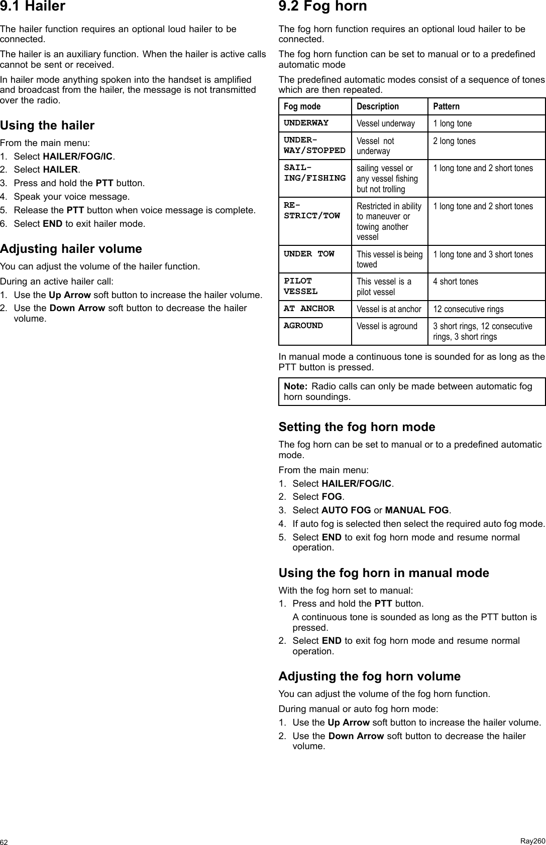 9.1HailerThehailerfunctionrequiresanoptionalloudhailertobeconnected.Thehailerisanauxiliaryfunction.Whenthehailerisactivecallscannotbesentorreceived.Inhailermodeanythingspokenintothehandsetisampliedandbroadcastfromthehailer,themessageisnottransmittedovertheradio.UsingthehailerFromthemainmenu:1.SelectHAILER/FOG/IC.2.SelectHAILER.3.PressandholdthePTTbutton.4.Speakyourvoicemessage.5.ReleasethePTTbuttonwhenvoicemessageiscomplete.6.SelectENDtoexithailermode.AdjustinghailervolumeYoucanadjustthevolumeofthehailerfunction.Duringanactivehailercall:1.UsetheUpArrowsoftbuttontoincreasethehailervolume.2.UsetheDownArrowsoftbuttontodecreasethehailervolume.9.2FoghornThefoghornfunctionrequiresanoptionalloudhailertobeconnected.ThefoghornfunctioncanbesettomanualortoapredenedautomaticmodeThepredenedautomaticmodesconsistofasequenceoftoneswhicharethenrepeated.FogmodeDescriptionPatternUNDERWAYVesselunderway1longtoneUNDER-WAY/STOPPEDVesselnotunderway2longtonesSAIL-ING/FISHINGsailingvesseloranyvesselshingbutnottrolling1longtoneand2shorttonesRE-STRICT/TOWRestrictedinabilitytomaneuverortowinganothervessel1longtoneand2shorttonesUNDERTOWThisvesselisbeingtowed1longtoneand3shorttonesPILOTVESSELThisvesselisapilotvessel4shorttonesATANCHORVesselisatanchor12consecutiveringsAGROUNDVesselisaground3shortrings,12consecutiverings,3shortringsInmanualmodeacontinuoustoneissoundedforaslongasthePTTbuttonispressed.Note:Radiocallscanonlybemadebetweenautomaticfoghornsoundings.SettingthefoghornmodeThefoghorncanbesettomanualortoapredenedautomaticmode.Fromthemainmenu:1.SelectHAILER/FOG/IC.2.SelectFOG.3.SelectAUTOFOGorMANUALFOG.4.Ifautofogisselectedthenselecttherequiredautofogmode.5.SelectENDtoexitfoghornmodeandresumenormaloperation.UsingthefoghorninmanualmodeWiththefoghornsettomanual:1.PressandholdthePTTbutton.AcontinuoustoneissoundedaslongasthePTTbuttonispressed.2.SelectENDtoexitfoghornmodeandresumenormaloperation.AdjustingthefoghornvolumeYoucanadjustthevolumeofthefoghornfunction.Duringmanualorautofoghornmode:1.UsetheUpArrowsoftbuttontoincreasethehailervolume.2.UsetheDownArrowsoftbuttontodecreasethehailervolume.62Ray260
