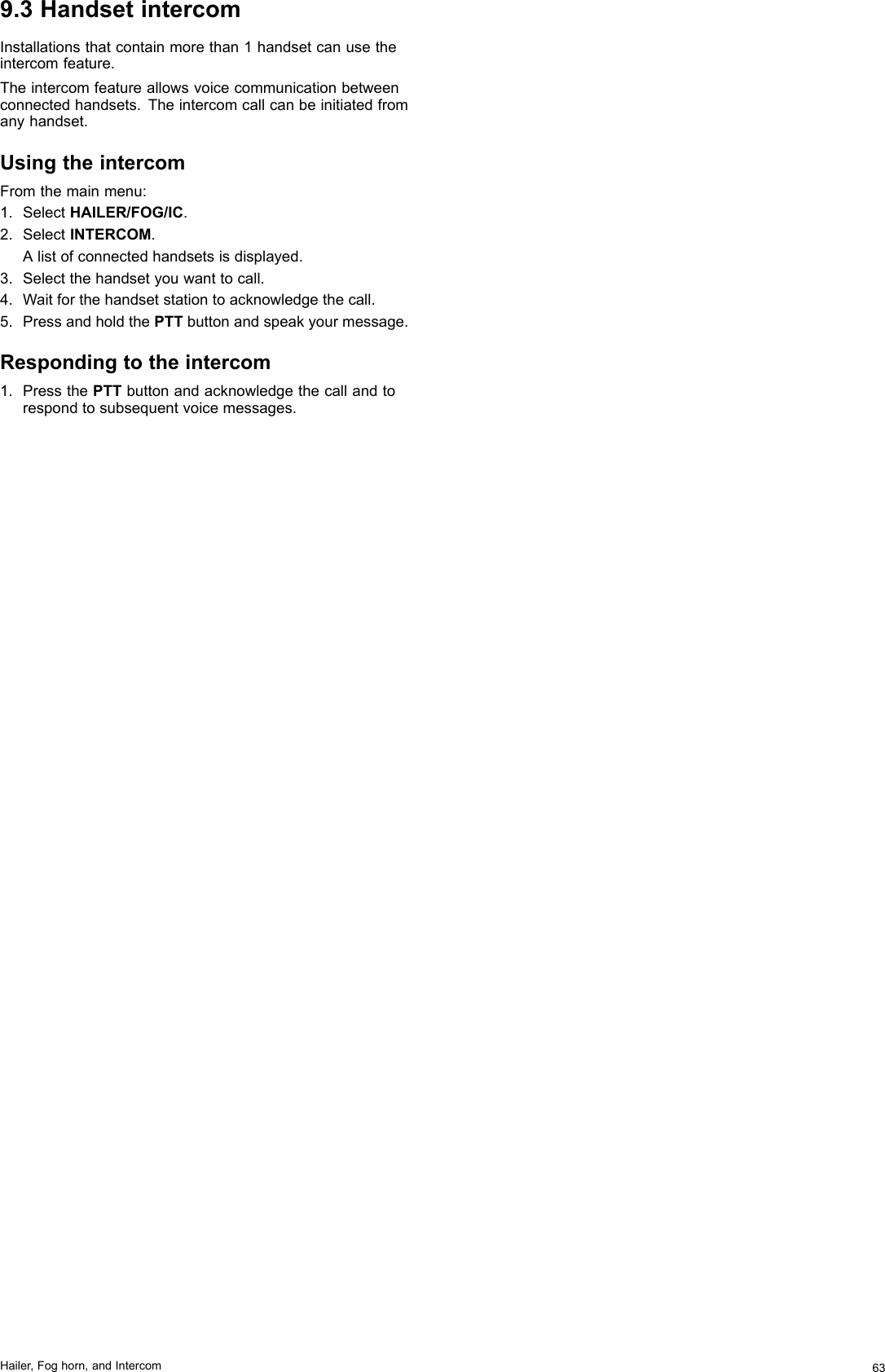 9.3HandsetintercomInstallationsthatcontainmorethan1handsetcanusetheintercomfeature.Theintercomfeatureallowsvoicecommunicationbetweenconnectedhandsets.Theintercomcallcanbeinitiatedfromanyhandset.UsingtheintercomFromthemainmenu:1.SelectHAILER/FOG/IC.2.SelectINTERCOM.Alistofconnectedhandsetsisdisplayed.3.Selectthehandsetyouwanttocall.4.Waitforthehandsetstationtoacknowledgethecall.5.PressandholdthePTTbuttonandspeakyourmessage.Respondingtotheintercom1.PressthePTTbuttonandacknowledgethecallandtorespondtosubsequentvoicemessages.Hailer,Foghorn,andIntercom63