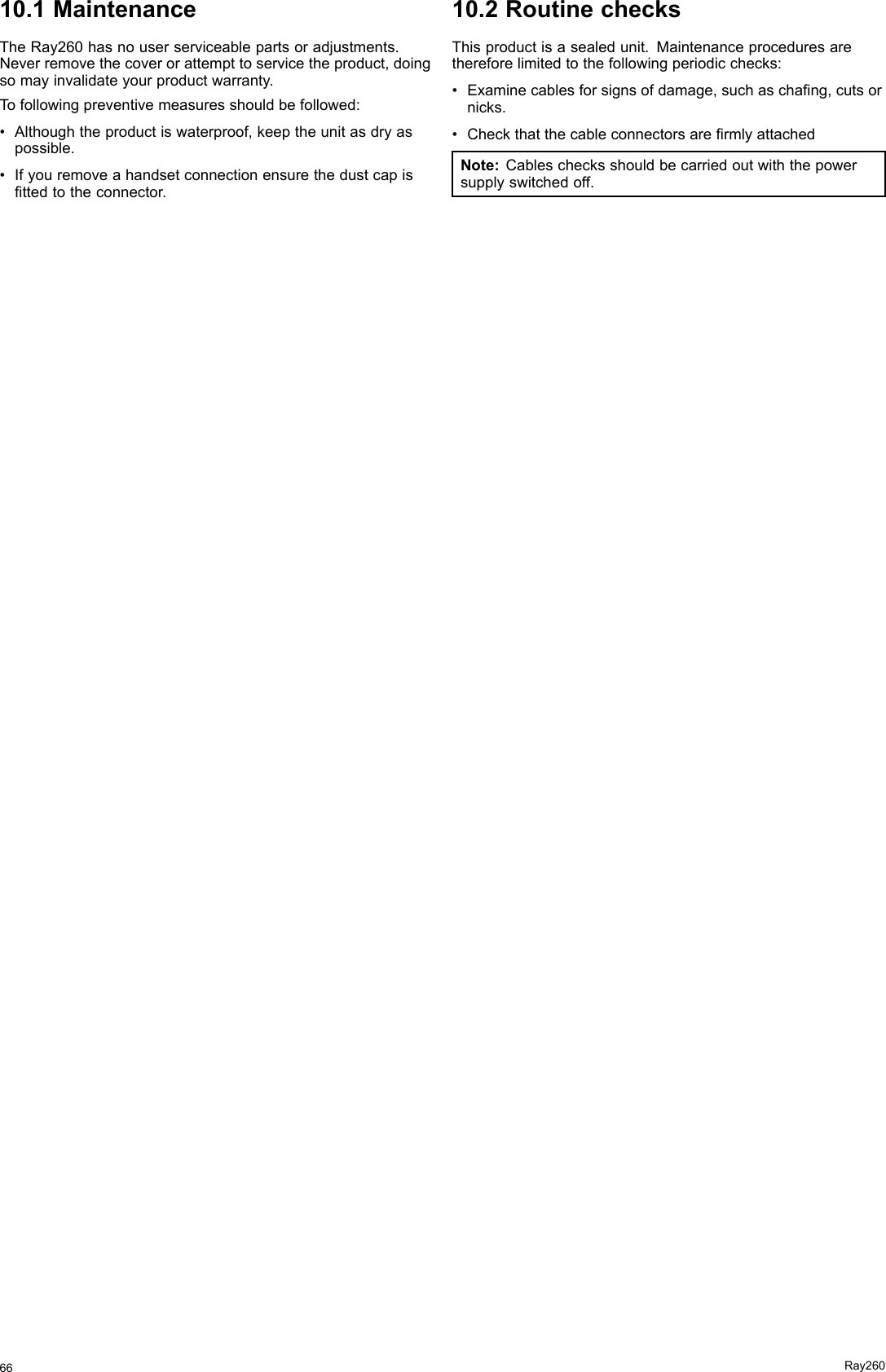 10.1MaintenanceTheRay260hasnouserserviceablepartsoradjustments.Neverremovethecoverorattempttoservicetheproduct,doingsomayinvalidateyourproductwarranty.Tofollowingpreventivemeasuresshouldbefollowed:•Althoughtheproductiswaterproof,keeptheunitasdryaspossible.•Ifyouremoveahandsetconnectionensurethedustcapisttedtotheconnector.10.2RoutinechecksThisproductisasealedunit.Maintenanceproceduresarethereforelimitedtothefollowingperiodicchecks:•Examinecablesforsignsofdamage,suchaschang,cutsornicks.•CheckthatthecableconnectorsarermlyattachedNote:Cableschecksshouldbecarriedoutwiththepowersupplyswitchedoff.66Ray260