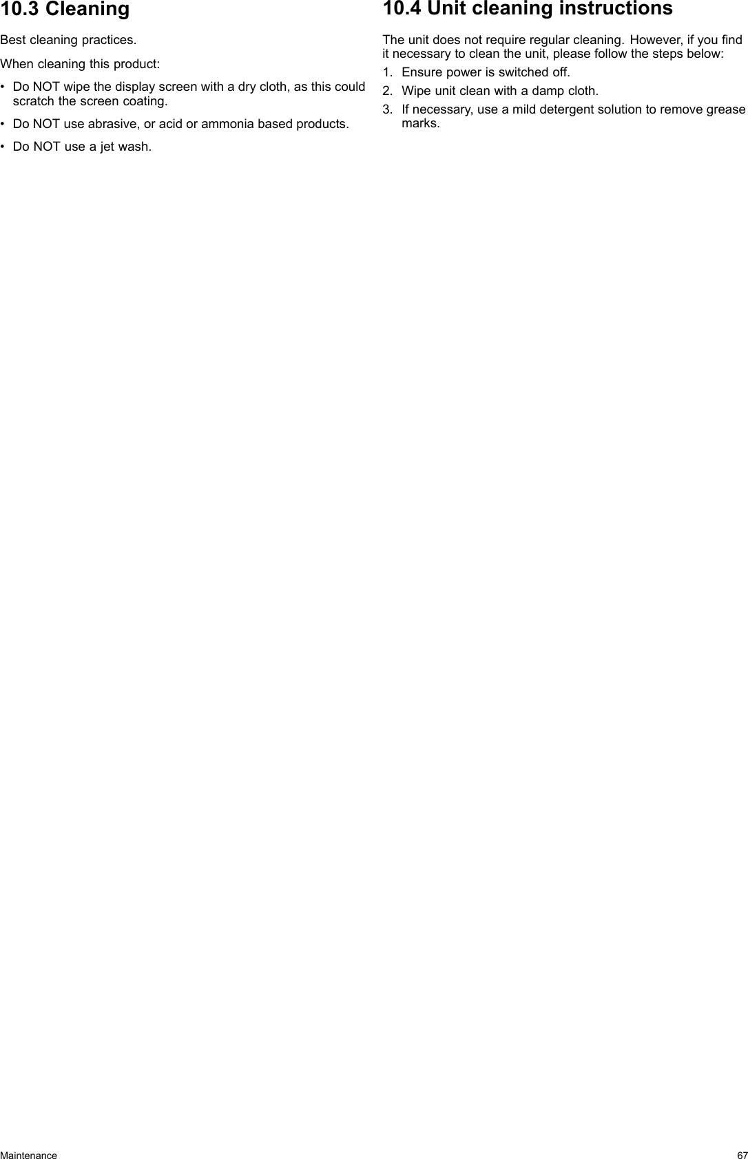 10.3CleaningBestcleaningpractices.Whencleaningthisproduct:•DoNOTwipethedisplayscreenwithadrycloth,asthiscouldscratchthescreencoating.•DoNOTuseabrasive,oracidorammoniabasedproducts.•DoNOTuseajetwash.10.4UnitcleaninginstructionsTheunitdoesnotrequireregularcleaning.However,ifyounditnecessarytocleantheunit,pleasefollowthestepsbelow:1.Ensurepowerisswitchedoff.2.Wipeunitcleanwithadampcloth.3.Ifnecessary,useamilddetergentsolutiontoremovegreasemarks.Maintenance67