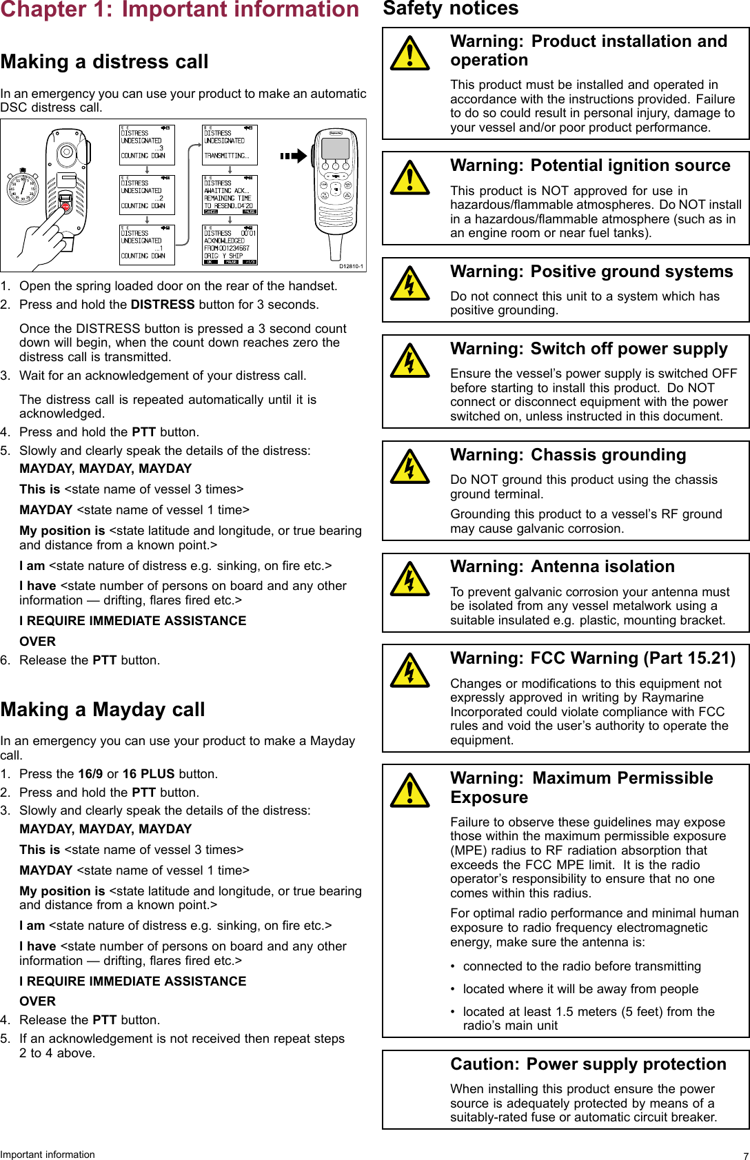 Chapter1:ImportantinformationMakingadistresscallInanemergencyyoucanuseyourproducttomakeanautomaticDSCdistresscall.000000000D12810-1 OKRX    HI                      DIS TRESS   UNDESI GNATED            ...3COUNTI NG DOWN OKRX    HI                      DIS TRESS   UNDESI GNATED            ...2COUNTI NG DOWN OKRX    HI                      DIS TRESS   UNDESI GNATED            ...1COUNTI NG DOWN OKRX    HI                      DIS TRESS   UNDESI GNATED            TRANSMITTING ... CANCELPAUSERX    HI                      DIS TRESS   AWAITI NG ACK...REMAIN ING TI METO  RESEND..04&apos;20 OK PAUSE  P1/3RX    HI                      DIS TRESS    00&apos;01ACKNOWLEDGEDFROM:0012345 6 7ORI G:mY SHIP10152025303540455055 60 5INTCM1.Openthespringloadeddoorontherearofthehandset.2.PressandholdtheDISTRESSbuttonfor3seconds.OncetheDISTRESSbuttonispresseda3secondcountdownwillbegin,whenthecountdownreacheszerothedistresscallistransmitted.3.Waitforanacknowledgementofyourdistresscall.Thedistresscallisrepeatedautomaticallyuntilitisacknowledged.4.PressandholdthePTTbutton.5.Slowlyandclearlyspeakthedetailsofthedistress:MAYDAY ,MAYDAY ,MAYDAYThisis&lt;statenameofvessel3times&gt;MAYDAY&lt;statenameofvessel1time&gt;Mypositionis&lt;statelatitudeandlongitude,ortruebearinganddistancefromaknownpoint.&gt;Iam&lt;statenatureofdistresse.g.sinking,onreetc.&gt;Ihave&lt;statenumberofpersonsonboardandanyotherinformation—drifting,aresredetc.&gt;IREQUIREIMMEDIATEASSISTANCEOVER6.ReleasethePTTbutton.MakingaMaydaycallInanemergencyyoucanuseyourproducttomakeaMaydaycall.1.Pressthe16/9or16PLUSbutton.2.PressandholdthePTTbutton.3.Slowlyandclearlyspeakthedetailsofthedistress:MAYDAY ,MAYDAY ,MAYDAYThisis&lt;statenameofvessel3times&gt;MAYDAY&lt;statenameofvessel1time&gt;Mypositionis&lt;statelatitudeandlongitude,ortruebearinganddistancefromaknownpoint.&gt;Iam&lt;statenatureofdistresse.g.sinking,onreetc.&gt;Ihave&lt;statenumberofpersonsonboardandanyotherinformation—drifting,aresredetc.&gt;IREQUIREIMMEDIATEASSISTANCEOVER4.ReleasethePTTbutton.5.Ifanacknowledgementisnotreceivedthenrepeatsteps2to4above.SafetynoticesWarning:ProductinstallationandoperationThisproductmustbeinstalledandoperatedinaccordancewiththeinstructionsprovided.Failuretodosocouldresultinpersonalinjury,damagetoyourvesseland/orpoorproductperformance.Warning:PotentialignitionsourceThisproductisNOTapprovedforuseinhazardous/ammableatmospheres.DoNOTinstallinahazardous/ammableatmosphere(suchasinanengineroomornearfueltanks).Warning:PositivegroundsystemsDonotconnectthisunittoasystemwhichhaspositivegrounding.Warning:SwitchoffpowersupplyEnsurethevessel’spowersupplyisswitchedOFFbeforestartingtoinstallthisproduct.DoNOTconnectordisconnectequipmentwiththepowerswitchedon,unlessinstructedinthisdocument.Warning:ChassisgroundingDoNOTgroundthisproductusingthechassisgroundterminal.Groundingthisproducttoavessel’sRFgroundmaycausegalvaniccorrosion.Warning:AntennaisolationTopreventgalvaniccorrosionyourantennamustbeisolatedfromanyvesselmetalworkusingasuitableinsulatede.g.plastic,mountingbracket.Warning:FCCWarning(Part15.21)ChangesormodicationstothisequipmentnotexpresslyapprovedinwritingbyRaymarineIncorporatedcouldviolatecompliancewithFCCrulesandvoidtheuser’sauthoritytooperatetheequipment.Warning:MaximumPermissibleExposureFailuretoobservetheseguidelinesmayexposethosewithinthemaximumpermissibleexposure(MPE)radiustoRFradiationabsorptionthatexceedstheFCCMPElimit.Itistheradiooperator’sresponsibilitytoensurethatnoonecomeswithinthisradius.Foroptimalradioperformanceandminimalhumanexposuretoradiofrequencyelectromagneticenergy,makesuretheantennais:•connectedtotheradiobeforetransmitting•locatedwhereitwillbeawayfrompeople•locatedatleast1.5meters(5feet)fromtheradio’smainunitCaution:PowersupplyprotectionWheninstallingthisproductensurethepowersourceisadequatelyprotectedbymeansofasuitably-ratedfuseorautomaticcircuitbreaker.Importantinformation7