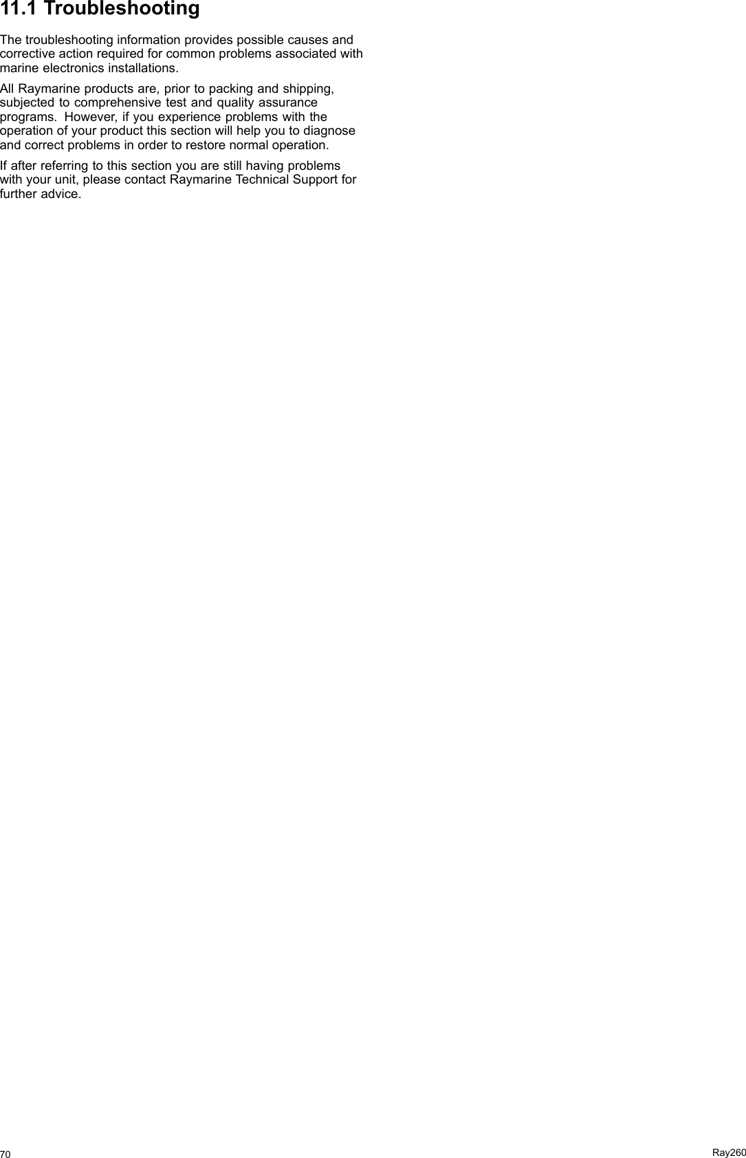 11.1TroubleshootingThetroubleshootinginformationprovidespossiblecausesandcorrectiveactionrequiredforcommonproblemsassociatedwithmarineelectronicsinstallations.AllRaymarineproductsare,priortopackingandshipping,subjectedtocomprehensivetestandqualityassuranceprograms.However,ifyouexperienceproblemswiththeoperationofyourproductthissectionwillhelpyoutodiagnoseandcorrectproblemsinordertorestorenormaloperation.Ifafterreferringtothissectionyouarestillhavingproblemswithyourunit,pleasecontactRaymarineT echnicalSupportforfurtheradvice.70Ray260