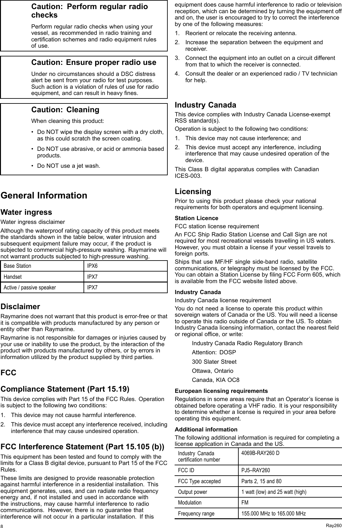 Caution:PerformregularradiochecksPerformregularradiocheckswhenusingyourvessel,asrecommendedinradiotrainingandcerticationschemesandradioequipmentrulesofuse.Caution:EnsureproperradiouseUndernocircumstancesshouldaDSCdistressalertbesentfromyourradiofortestpurposes.Suchactionisaviolationofrulesofuseforradioequipment,andcanresultinheavynes.Caution:CleaningWhencleaningthisproduct:•DoNOTwipethedisplayscreenwithadrycloth,asthiscouldscratchthescreencoating.•DoNOTuseabrasive,oracidorammoniabasedproducts.•DoNOTuseajetwash.GeneralInformationWateringressWateringressdisclaimerAlthoughthewaterproofratingcapacityofthisproductmeetsthestandardsshowninthetablebelow,waterintrusionandsubsequentequipmentfailuremayoccur,iftheproductissubjectedtocommercialhigh-pressurewashing.Raymarinewillnotwarrantproductssubjectedtohigh-pressurewashing.BaseStationIPX6HandsetIPX7Active/passivespeakerIPX7DisclaimerRaymarinedoesnotwarrantthatthisproductiserror-freeorthatitiscompatiblewithproductsmanufacturedbyanypersonorentityotherthanRaymarine.Raymarineisnotresponsiblefordamagesorinjuriescausedbyyouruseorinabilitytousetheproduct,bytheinteractionoftheproductwithproductsmanufacturedbyothers,orbyerrorsininformationutilizedbytheproductsuppliedbythirdparties.FCCComplianceStatement(Part15.19)ThisdevicecomplieswithPart15oftheFCCRules.Operationissubjecttothefollowingtwoconditions:1.Thisdevicemaynotcauseharmfulinterference.2.Thisdevicemustacceptanyinterferencereceived,includinginterferencethatmaycauseundesiredoperation.FCCInterferenceStatement(Part15.105(b))ThisequipmenthasbeentestedandfoundtocomplywiththelimitsforaClassBdigitaldevice,pursuanttoPart15oftheFCCRules.Theselimitsaredesignedtoprovidereasonableprotectionagainstharmfulinterferenceinaresidentialinstallation.Thisequipmentgenerates,uses,andcanradiateradiofrequencyenergyand,ifnotinstalledandusedinaccordancewiththeinstructions,maycauseharmfulinterferencetoradiocommunications.However,thereisnoguaranteethatinterferencewillnotoccurinaparticularinstallation.Ifthisequipmentdoescauseharmfulinterferencetoradioortelevisionreception,whichcanbedeterminedbyturningtheequipmentoffandon,theuserisencouragedtotrytocorrecttheinterferencebyoneofthefollowingmeasures:1.Reorientorrelocatethereceivingantenna.2.Increasetheseparationbetweentheequipmentandreceiver.3.Connecttheequipmentintoanoutletonacircuitdifferentfromthattowhichthereceiverisconnected.4.Consultthedealeroranexperiencedradio/TVtechnicianforhelp.IndustryCanadaThisdevicecomplieswithIndustryCanadaLicense-exemptRSSstandard(s).Operationissubjecttothefollowingtwoconditions:1.Thisdevicemaynotcauseinterference;and2.Thisdevicemustacceptanyinterference,includinginterferencethatmaycauseundesiredoperationofthedevice.ThisClassBdigitalapparatuscomplieswithCanadianICES-003.LicensingPriortousingthisproductpleasecheckyournationalrequirementsforbothoperatorsandequipmentlicensing.StationLicenceFCCstationlicenserequirementAnFCCShipRadioStationLicenseandCallSignarenotrequiredformostrecreationalvesselstravellinginUSwaters.However,youmustobtainalicenseifyourvesseltravelstoforeignports.ShipsthatuseMF/HFsingleside-bandradio,satellitecommunications,ortelegraphymustbelicensedbytheFCC.YoucanobtainaStationLicensebylingFCCForm605,whichisavailablefromtheFCCwebsitelistedabove.IndustryCanadaIndustryCanadalicenserequirementYoudonotneedalicensetooperatethisproductwithinsovereignwatersofCanadaortheUS.YouwillneedalicensetooperatethisradiooutsideofCanadaortheUS.ToobtainIndustryCanadalicensinginformation,contactthenearesteldorregionalofce,orwrite:IndustryCanadaRadioRegulatoryBranchAttention:DOSP300SlaterStreetOttawa,OntarioCanada,KIAOC8EuropeanlicensingrequirementsRegulationsinsomeareasrequirethatanOperator’slicenseisobtainedbeforeoperatingaVHFradio.Itisyourresponsibilitytodeterminewhetheralicenseisrequiredinyourareabeforeoperatingthisequipment.AdditionalinformationThefollowingadditionalinformationisrequiredforcompletingalicenseapplicationinCanadaandtheUS.IndustryCanadacerticationnumber4069B-RAY260DFCCIDPJ5–RAY260FCCTypeacceptedParts2,15and80Outputpower1watt(low)and25watt(high)ModulationFMFrequencyrange155.000MHzto165.000MHz8Ray260